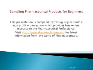 This presentation is compiled by “ Drug Regulations” a
non profit organization which provides free online
resource to the Pharmaceutical Professional.
Visit http://www.drugregulations.org for latest
information from the world of Pharmaceuticals.
3/26/2014 1
 