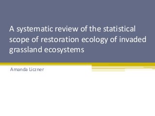 A systematic review of the statistical 
scope of restoration ecology of invaded 
grassland ecosystems 
Amanda Liczner 
 