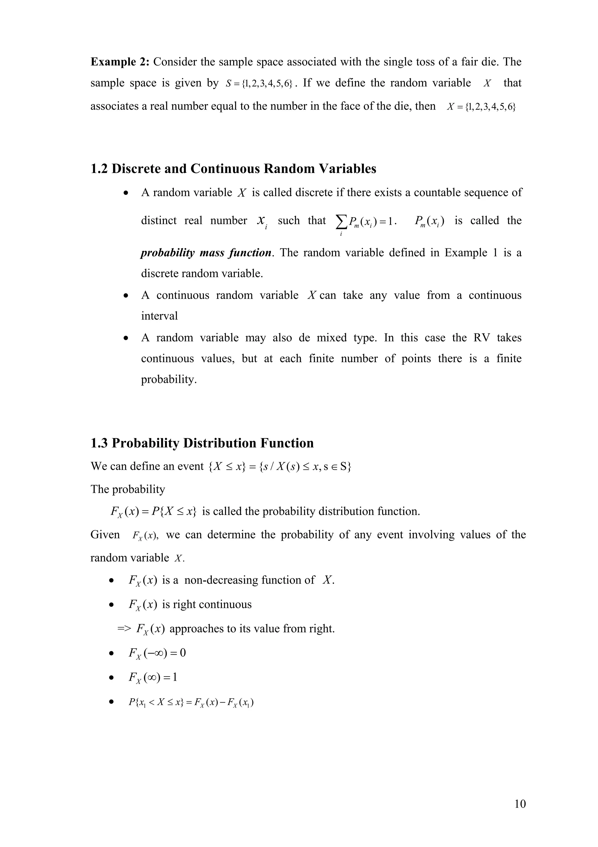Example 2: Consider the sample space associated with the single toss of a fair die. The
sample space is given by . If we define the random variable{1,2,3,4,5,6}S = X that
associates a real number equal to the number in the face of the die, then {1,2,3,4,5,6}X =
1.2 Discrete and Continuous Random Variables
• A random variable X is called discrete if there exists a countable sequence of
distinct real number such thati
x ( ) 1m i
i
P x =∑ . is called the
probability mass function. The random variable defined in Example 1 is a
discrete random variable.
( )m iP x
• A continuous random variable X can take any value from a continuous
interval
• A random variable may also de mixed type. In this case the RV takes
continuous values, but at each finite number of points there is a finite
probability.
1.3 Probability Distribution Function
We can define an event S}s,)(/{}{ ∈≤=≤ xsXsxX
The probability
}{)( xXPxFX ≤= is called the probability distribution function.
Given ( ),XF x we can determine the probability of any event involving values of the
random variable .X
• is a non-decreasing function of)(xFX .X
• is right continuous)(xFX
=> approaches to its value from right.)(xFX
• 0)( =−∞XF
• 1)( =∞XF
• 1 1{ } ( )X XP x X x F x F x< ≤ = − ( )
10
 