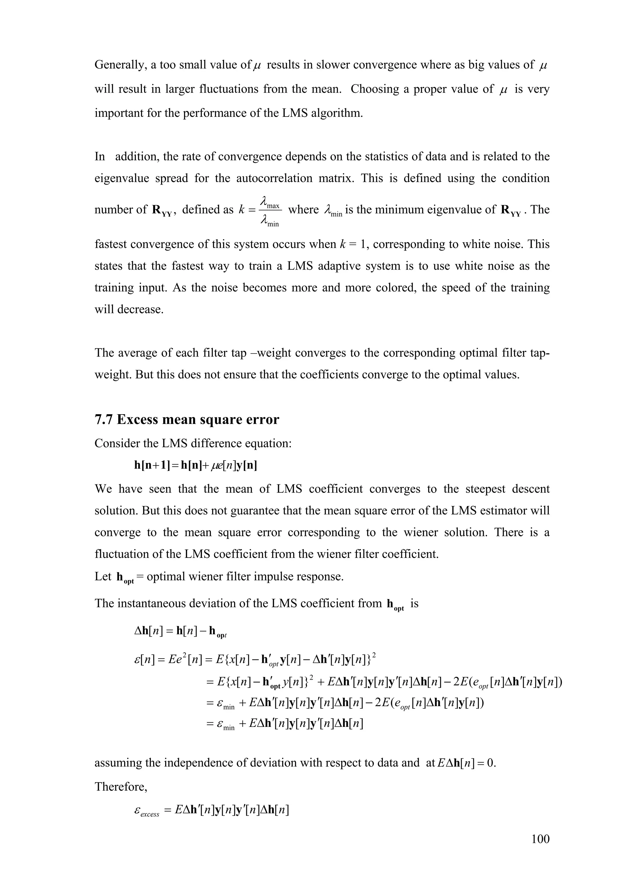 Generally, a too small value of µ results in slower convergence where as big values of µ
will result in larger fluctuations from the mean. Choosing a proper value of µ is very
important for the performance of the LMS algorithm.
In addition, the rate of convergence depends on the statistics of data and is related to the
eigenvalue spread for the autocorrelation matrix. This is defined using the condition
number of defined as,YYR
min
max
λ
λ
=k where minλ is the minimum eigenvalue of . The
fastest convergence of this system occurs when k = 1, corresponding to white noise. This
states that the fastest way to train a LMS adaptive system is to use white noise as the
training input. As the noise becomes more and more colored, the speed of the training
will decrease.
YYR
The average of each filter tap –weight converges to the corresponding optimal filter tap-
weight. But this does not ensure that the coefficients converge to the optimal values.
7.7 Excess mean square error
Consider the LMS difference equation:
y[n]h[n]1]h[n ][neµ+=+
We have seen that the mean of LMS coefficient converges to the steepest descent
solution. But this does not guarantee that the mean square error of the LMS estimator will
converge to the mean square error corresponding to the wiener solution. There is a
fluctuation of the LMS coefficient from the wiener filter coefficient.
Let = optimal wiener filter impulse response.opth
The instantaneous deviation of the LMS coefficient from isopth
tnn ophhh −=∆ ][][
][][][][
])[][][(2][][][][
])[][][(2][][][][]}[][{
]}[][][][{][][
min
min
2
22
nnnnE
nnneEnnnnE
nnneEnnnnEnynxE
nnnnxEnEen
opt
opt
opt
hyyh
yhhyyh
yhhyyhh
yhyh
opt
∆′′∆+=
′∆−∆′′∆+=
′∆−∆′′∆+′−=
′∆−′−==
ε
ε
ε
assuming the independence of deviation with respect to data and at [ ] 0.E n∆ =h
Therefore,
][][][][ nnnnEexcess hyyh ∆′′∆=ε
100
 