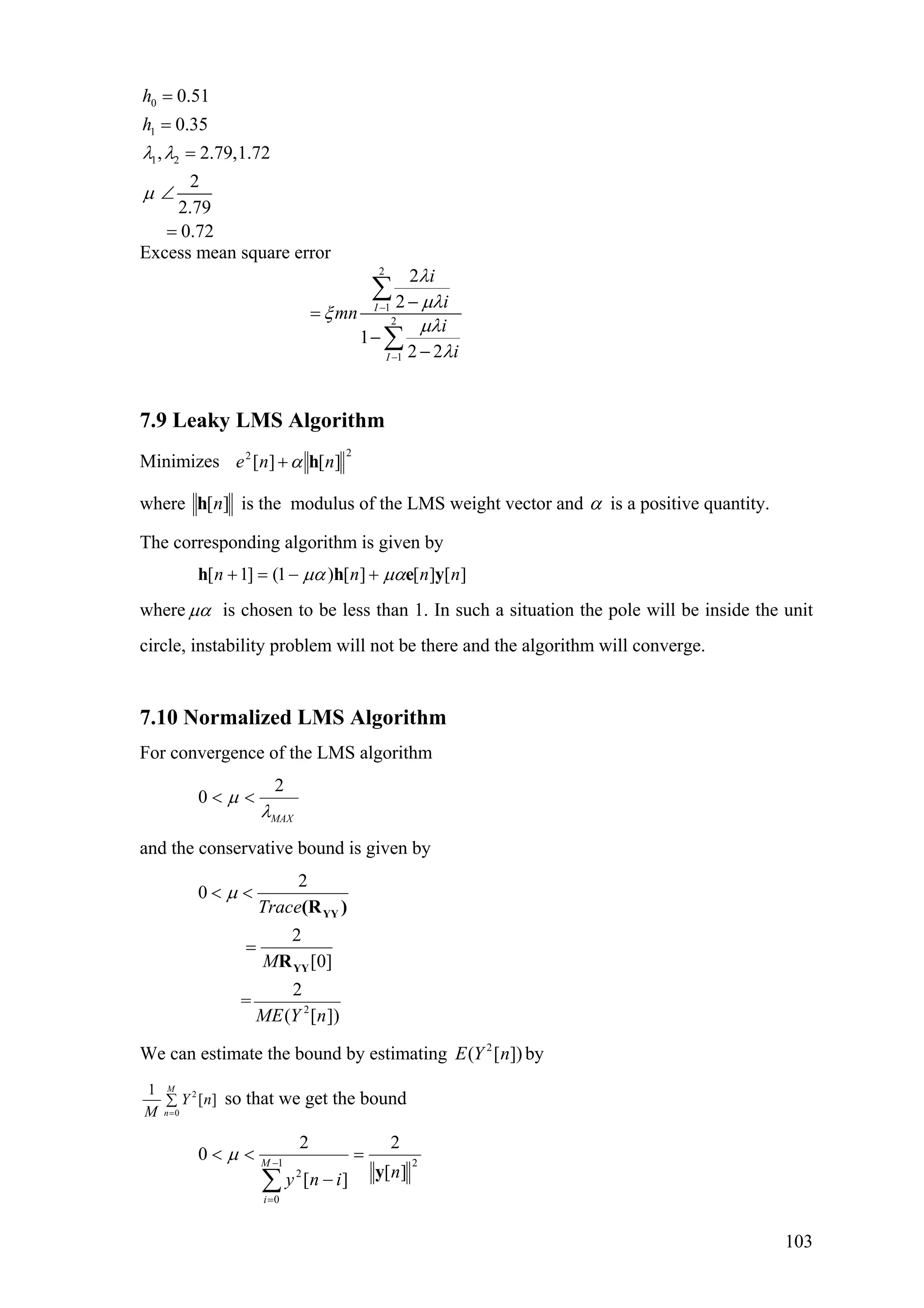 0
1
1 2
0.51
0.35
, 2.79,1.72
2
2.79
0.72
h
h
λ λ
µ
=
=
=
∠
=
Excess mean square error
2
1
2
1
2
2
1
2 2
I
I
i
i
mn
i
i
λ
µλ
ξ
µλ
λ
−
−
−
=
−
−
∑
∑
7.9 Leaky LMS Algorithm
Minimizes
22
][][ nne hα+
where ][nh is the modulus of the LMS weight vector and α is a positive quantity.
The corresponding algorithm is given by
][][][)1(]1[ nnnn yehh µαµα +−=+
where µα is chosen to be less than 1. In such a situation the pole will be inside the unit
circle, instability problem will not be there and the algorithm will converge.
7.10 Normalized LMS Algorithm
For convergence of the LMS algorithm
2
0
MAX
µ
λ
< <
and the conservative bound is given by
2
2
0
2
[0]
2
=
( [ ])
Trace
M
ME Y n
µ< <
=
YY
YY
(R )
R
We can estimate the bound by estimating by2
( [ ])E Y n
2
0
1
[ ]
M
n
Y n
M =
∑ so that we get the bound
21
0
2 ][
2
][
2
0
niny
M
i
y
=
−
<<
∑
−
=
µ
103
 