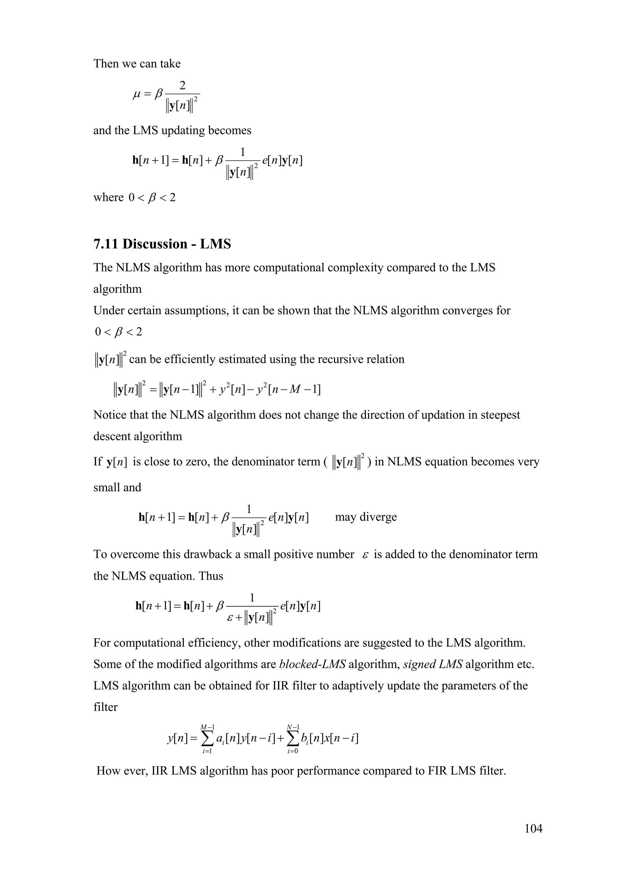 Then we can take
2
][
2
ny
βµ =
and the LMS updating becomes
][][
][
1
][]1[ 2
nne
n
nn y
y
hh β+=+
where 20 << β
7.11 Discussion - LMS
The NLMS algorithm has more computational complexity compared to the LMS
algorithm
Under certain assumptions, it can be shown that the NLMS algorithm converges for
20 << β
2
[ ]ny can be efficiently estimated using the recursive relation
2 2 2 2
[ ] [ 1] [ ] [ 1]n n y n y n M= − + − − −y y
Notice that the NLMS algorithm does not change the direction of updation in steepest
descent algorithm
If is close to zero, the denominator term ([ ]ny
2
[ ]ny ) in NLMS equation becomes very
small and
][][
][
1
][]1[ 2
nne
n
nn y
y
hh β+=+ may diverge
To overcome this drawback a small positive number ε is added to the denominator term
the NLMS equation. Thus
2
1
[ 1] [ ] [ ] [
[ ]
n n e n
n
β
ε
+ = +
+
h h y
y
]n
For computational efficiency, other modifications are suggested to the LMS algorithm.
Some of the modified algorithms are blocked-LMS algorithm, signed LMS algorithm etc.
LMS algorithm can be obtained for IIR filter to adaptively update the parameters of the
filter
1 1
1 0
[ ] [ ] [ ] [ ] [ ]
M N
i i
i i
y n a n y n i b n x n i
− −
= =
= − + −∑ ∑
How ever, IIR LMS algorithm has poor performance compared to FIR LMS filter.
104
 
