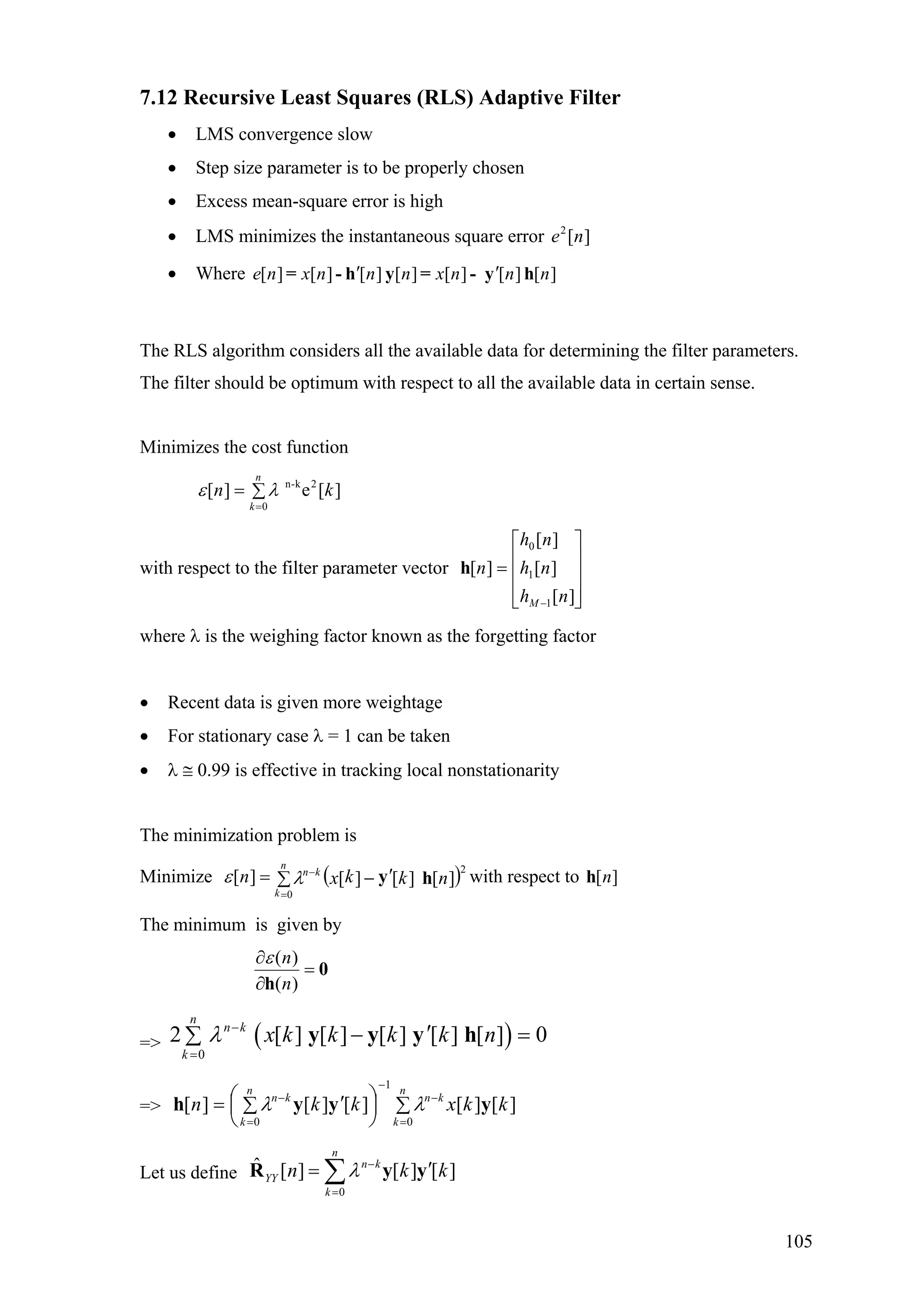 7.12 Recursive Least Squares (RLS) Adaptive Filter
• LMS convergence slow
• Step size parameter is to be properly chosen
• Excess mean-square error is high
• LMS minimizes the instantaneous square error ][2
ne
• Where ][][][][][][][ nnnxnnnxne hy-=yh-= ′′
The RLS algorithm considers all the available data for determining the filter parameters.
The filter should be optimum with respect to all the available data in certain sense.
Minimizes the cost function
]
)
[e][ 2k-n
0
kn
n
k
∑=
=
λε
with respect to the filter parameter vector
⎥
⎥
⎥
⎦
⎤
⎢
⎢
⎢
⎣
⎡
=
− ][
][
][
][
1
1
0
nh
nh
nh
n
M
h
where λ is the weighing factor known as the forgetting factor
• Recent data is given more weightage
• For stationary case λ = 1 can be taken
• λ ≅ 0.99 is effective in tracking local nonstationarity
The minimization problem is
Minimize with respect to( 2
0
][][][][ nkkxn
n
k
kn
hy′−∑=
=
−
λε ][nh
The minimum is given by
0
h
=
∂
∂
)(
)(
n
nε
=> ( )0
2 [ ] [ ] [ ] [ ] [ ] 0
n
n k
k
x k k k k nλ −
=
′− =∑ y y y h
=> ∑⎟
⎠
⎞
⎜
⎝
⎛ ′∑=
=
−
−
=
−
n
k
kn
n
k
kn
kkxkkn
0
1
0
][][][][][ yyyh λλ
Let us define
0
ˆ [ ] [ ] [ ]
n
n k
YY
k
n kλ −
=
k′= ∑R y y
105
 