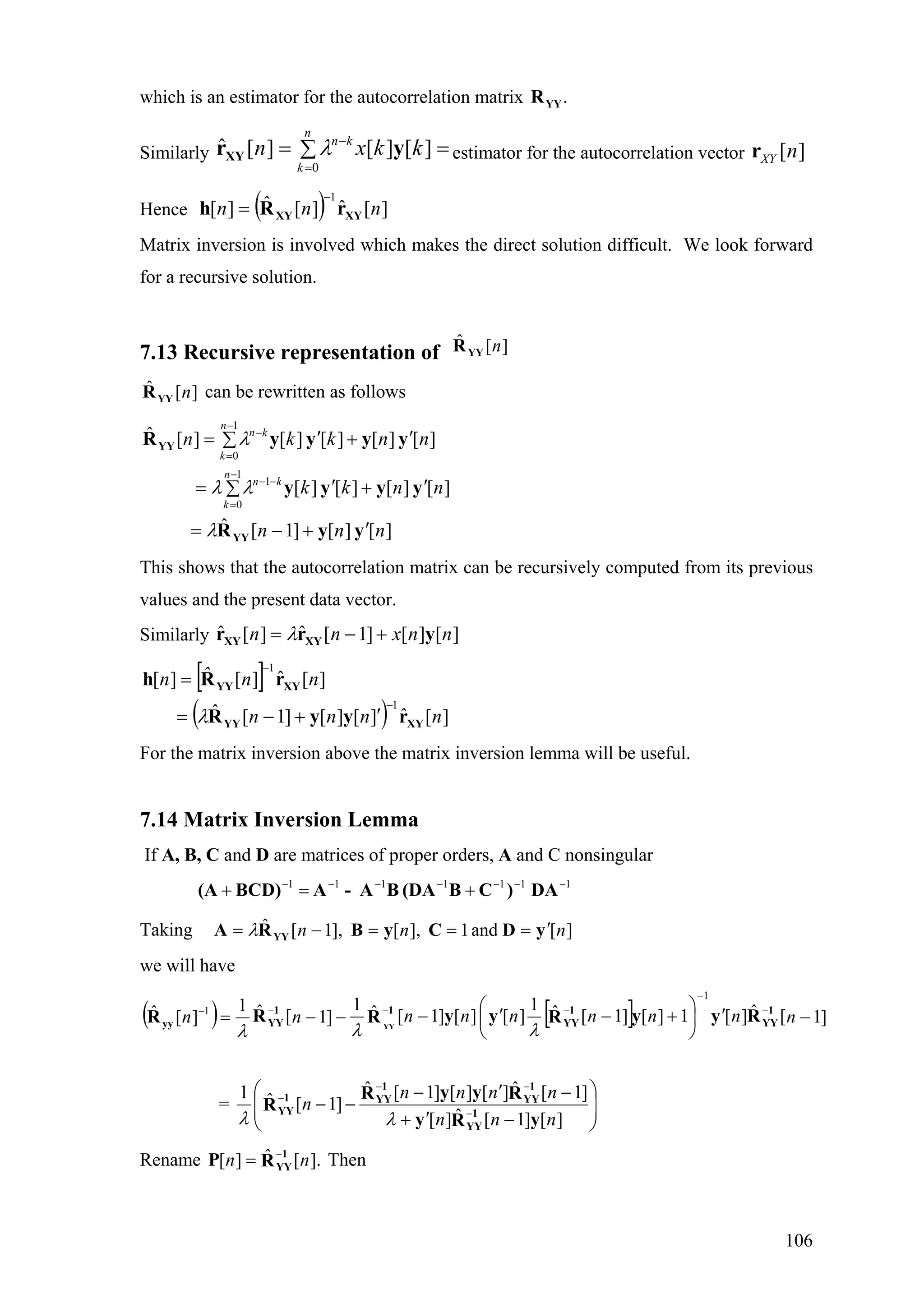 which is an estimator for the autocorrelation matrix .YYR
Similarly estimator for the autocorrelation vector=∑=
=
−
n
k
kn
kkxn
0
][][][ˆ yrXY λ ][nXYr
Hence ( ) ][ˆ][ˆ][
1
nnn XYXY rRh
−
=
Matrix inversion is involved which makes the direct solution difficult. We look forward
for a recursive solution.
7.13 Recursive representation of ][ˆ nYYR
][ˆ nYYR can be rewritten as follows
][][]1[ˆ
][][][][
][][][][][ˆ
1
0
1
1
0
nnn
nnkk
nnkkn
n
k
kn
n
k
kn
yyR
yyyy
yyyyR
YY
YY
′+−=
∑ ′+′=
∑ ′+′=
−
=
−−
−
=
−
λ
λλ
λ
This shows that the autocorrelation matrix can be recursively computed from its previous
values and the present data vector.
Similarly ][][]1[ˆ][ˆ nnxnn yrr XYXY +−= λ
[ ]
( ) ][ˆ][][]1[ˆ
][ˆ][ˆ][
1
1
nnnn
nnn
XYYY
XYYY
ryyR
rRh
−
−
′+−=
=
λ
For the matrix inversion above the matrix inversion lemma will be useful.
7.14 Matrix Inversion Lemma
If A, B, C and D are matrices of proper orders, A and C nonsingular
1111111 −−−−−−−
+=+ DA)CB(DABA-ABCD)(A
Taking ][and1],[],1[ˆ nnn yDCyBRA YY
′===−= λ
we will have
( ) [ ] ]1[ˆ][1][]1[ˆ1
][][]1[ˆ1
]1[ˆ1
][ˆ
1
1
−′⎟
⎠
⎞
⎜
⎝
⎛
+−′−−−= −
−
−−−−
nnnnnnnnn 1
YY
1
YY
11
YYyy
RyyRyyRRR YY
λλλ
= ⎟
⎟
⎠
⎞
⎜
⎜
⎝
⎛
−′+
−′−
−− −
−−
−
][]1[ˆ][
]1[ˆ][][]1[ˆ
]1[ˆ1
nnn
nnnn
n
yRy
RyyR
R 1
YY
1
YY
1
YY1
YY
λλ
Rename Then].[ˆ][ nn 1
YYRP −
=
106
 