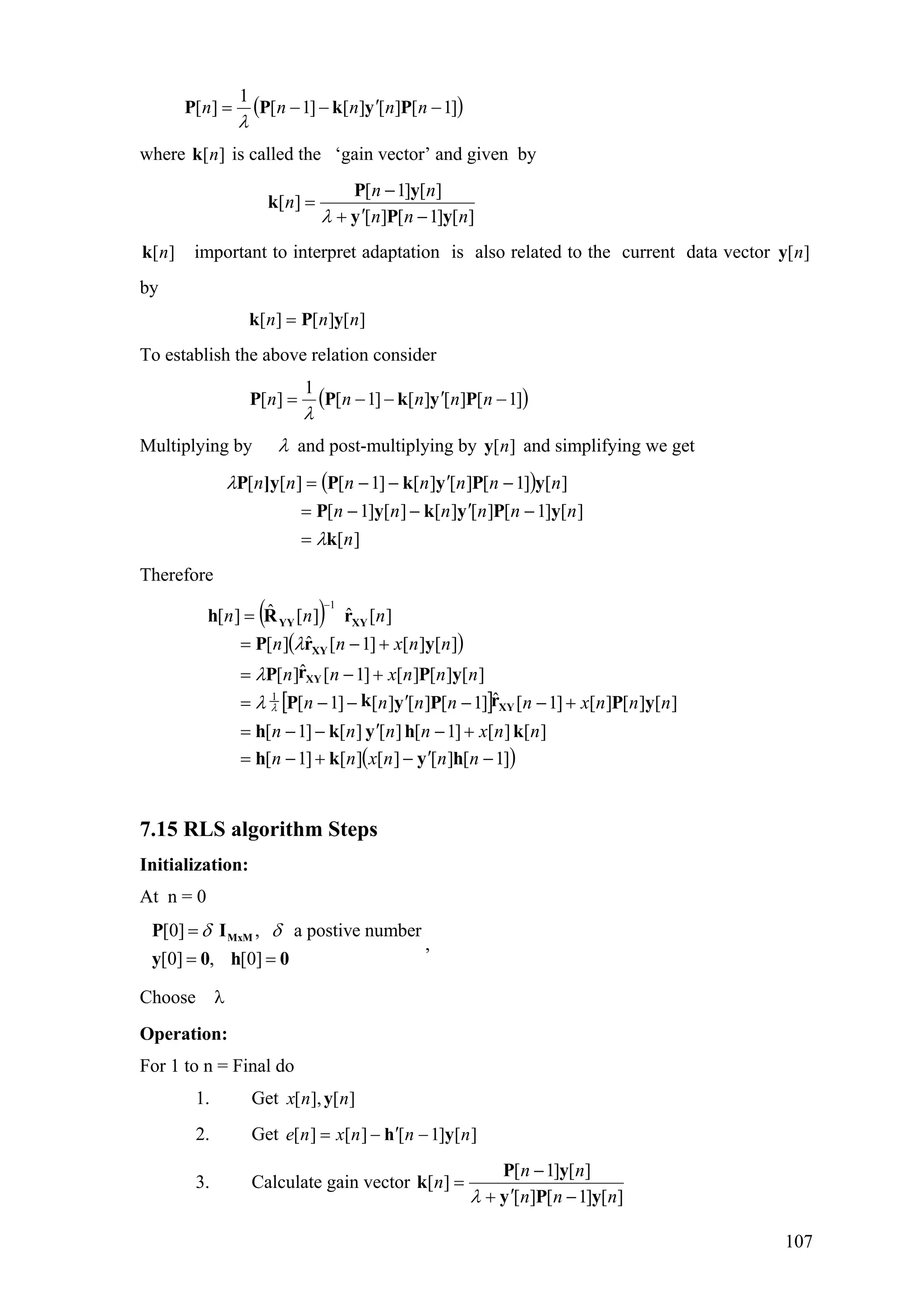 ( )]1[][][]1[
1
][ −′−−= nnnnn PykPP
λ
where is called the ‘gain vector’ and given by][nk
][]1[][
][]1[
][
nnn
nn
n
yPy
yP
k
−′+
−
=
λ
][nk important to interpret adaptation is also related to the current data vector
by
][ny
][][][ nnn yPk =
To establish the above relation consider
( )]1[][][]1[
1
][ −′−−= nnnnn PykPP
λ
Multiplying by λ and post-multiplying by and simplifying we get][ny
( )
][
][]1[][][][]1[
][]1[][][]1[][[
n
nnnnnn
nnnnnnn
k
yPykyP
yPykP]yP
λ
λ
=
−′−−=
−′−−=
Therefore
( )
( )
[ ]
( )]1[][][][]1[
][][]1[][][]1[
][][][]1[ˆ]1[][][]1[
][][][]1[ˆ][
][][]1[ˆ][
][ˆ][ˆ][
1
1
−′−+−=
+−′−−=
+−−′−−=
+−=
+−=
=
−
nnnxnn
nnxnnnn
nnnxnnnnn
nnnxnn
nnxnn
nnn
hykh
khykh
yPrPykP
yPrP
yrP
rRh
XY
XY
XY
XYYY
λλ
λ
λ
7.15 RLS algorithm Steps
Initialization:
At n = 0
,
[0] , a postive number
[0] , [0]
δ δ=
= =
MxMP I
y 0 h 0
Choose λ
Operation:
For 1 to n = Final do
1. Get ][],[ nnx y
2. Get ][]1[][][ nnnxne yh −′−=
3. Calculate gain vector
][]1[][
][]1[
][
nnn
nn
n
yPy
yP
k
−′+
−
=
λ
107
 