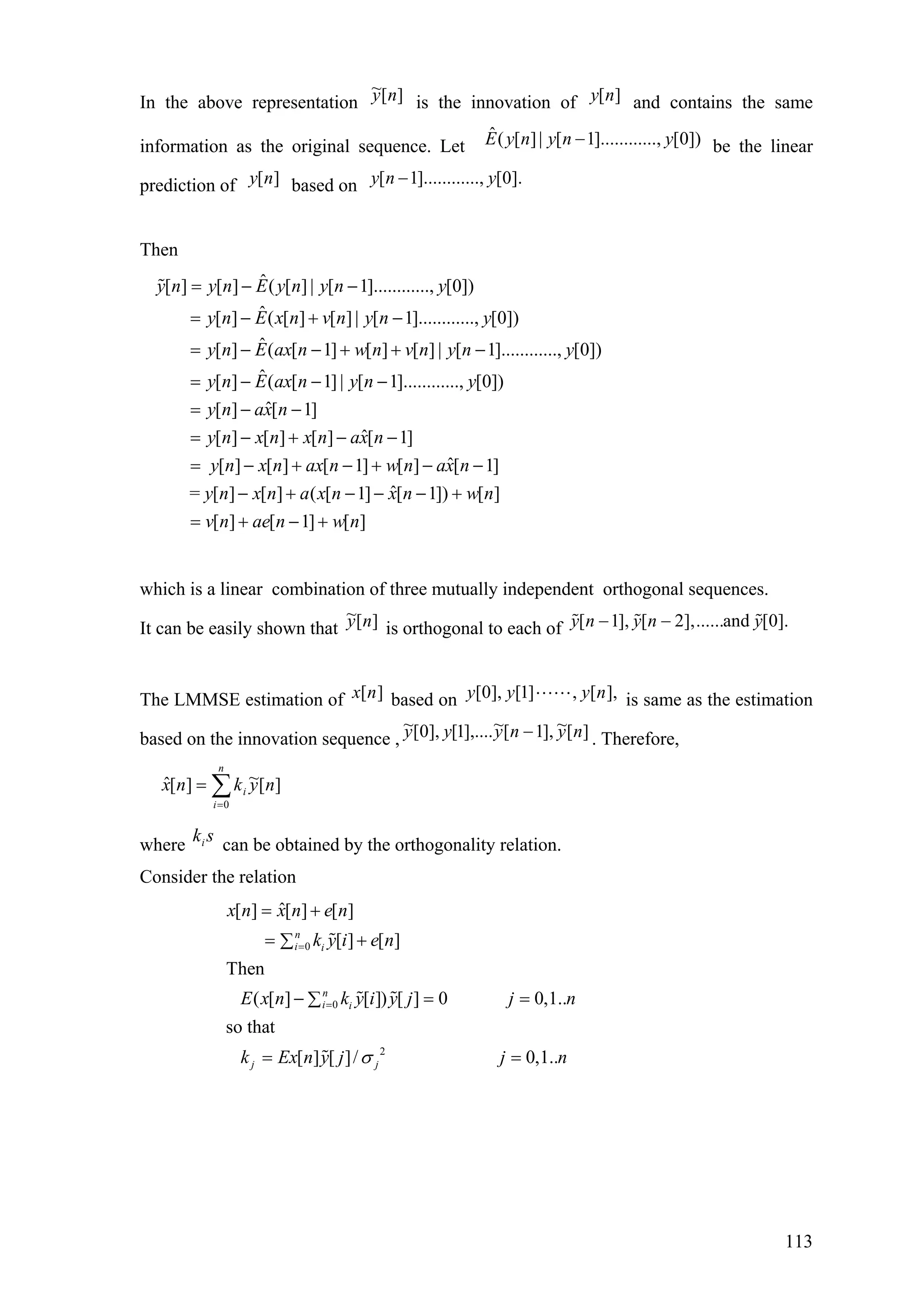 In the above representation is the innovation of and contains the same
information as the original sequence. Let be the linear
prediction of based on
][~ ny ][ny
ˆ( [ ]| [ 1]............, [0])E y n y n y−
[ ]y n [ 1]............, [0].y n y−
Then
ˆ[ ] [ ] ( [ ] | [ 1]............, [0])
ˆ[ ] ( [ ] [ ] | [ 1]............, [0])
ˆ[ ] ( [ 1] [ ] [ ] | [ 1]............, [0])
ˆ[ ] ( [ 1] | [ 1]..........
y n y n E y n y n y
y n E x n v n y n y
y n E ax n w n v n y n y
y n E ax n y n
= − −
= − + −
= − − + + −
= − − − .., [0])
ˆ[ ] [ 1]
ˆ[ ] [ ] [ ] [ 1]
ˆ[ ] [ ] [ 1] [ ] [ 1]
ˆ= [ ] [ ] ( [ 1] [ 1]) [ ]
[ ] [ 1] [ ]
y
y n ax n
y n x n x n ax n
y n x n ax n w n ax n
y n x n a x n x n w n
v n ae n w n
= − −
= − + − −
= − + − + − −
− + − − − +
= + − +
which is a linear combination of three mutually independent orthogonal sequences.
It can be easily shown that is orthogonal to each of][~ ny [ 1], [ 2],......and [0].y n y n y− −
The LMMSE estimation of based on is same as the estimation
based on the innovation sequence ,
][nx ],[,]1[],0[ nyyy
][~],1[~],....1[],0[~ nynyyy − . Therefore,
][~][ˆ
0
nyknx
n
i
i∑=
=
where can be obtained by the orthogonality relation.ski
Consider the relation
0
0
2
ˆ[ ] [ ] [ ]
[ ] [ ]
Then
( [ ] [ ]) [ ] 0 0,1..
so that
[ ] [ ]/ 0,1..
n
i i
n
i i
j j
x n x n e n
k y i e n
E x n k y i y j j n
k Ex n y j j nσ
=
=
= +
= +∑
− =∑
= =
=
113
 
