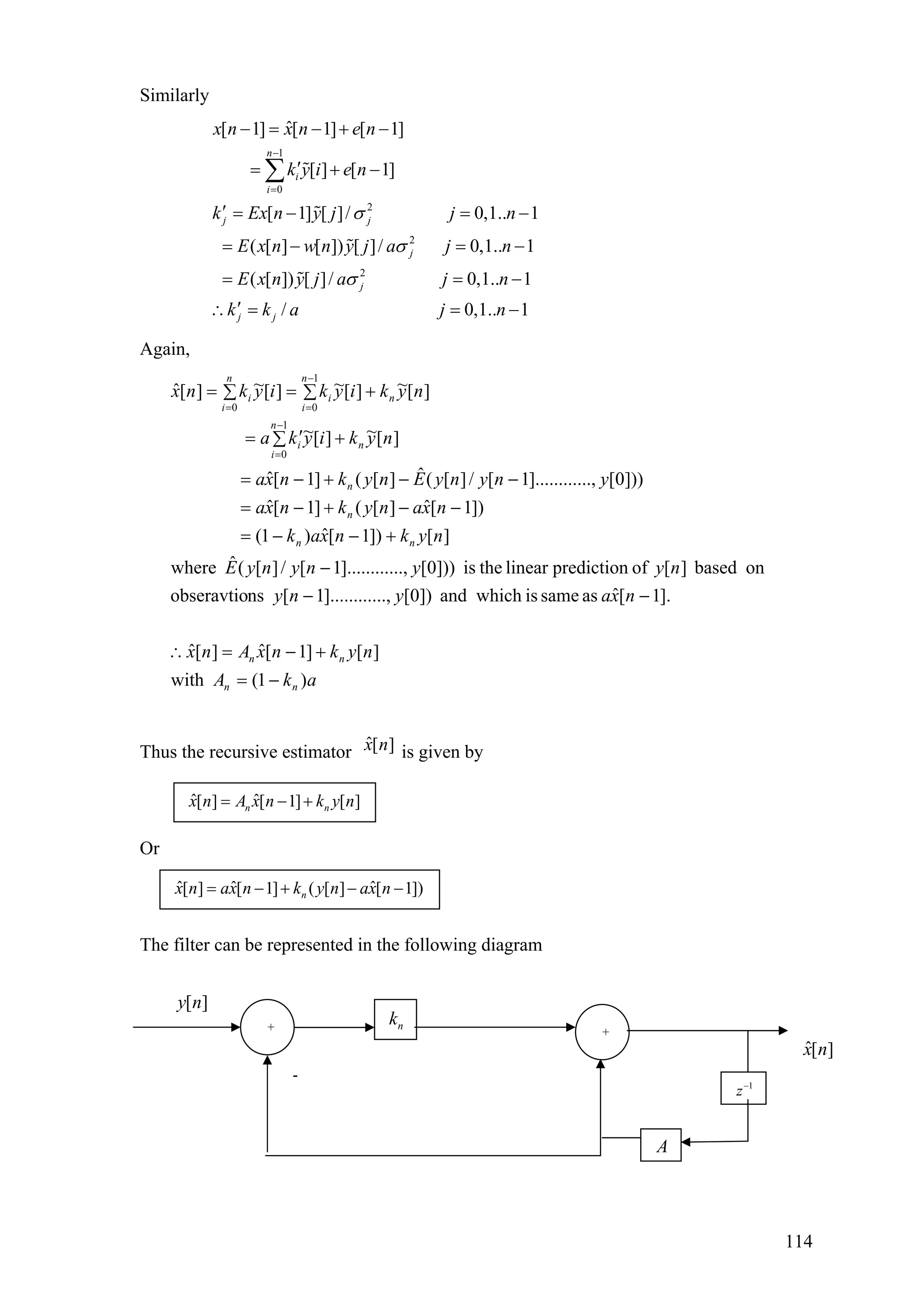 Similarly
1
0
2
2
2
ˆ[ 1] [ 1] [ 1]
[ ] [ 1]
[ 1] [ ]/ 0,1.. 1
( [ ] [ ]) [ ]/ 0,1.. 1
( [ ]) [ ]/ 0,1.. 1
/
n
i
i
j j
j
j
j j
x n x n e n
k y i e n
k Ex n y j j n
E x n w n y j a j n
E x n y j a j n
k k a
σ
σ
σ
−
=
− = − + −
′= + −
′ = − =
= − =
= =
′
−
−
−
∴ =
∑
0,1.. 1j n= −
Again,
akA
nyknxAnx
nxayny
nyynynyE
nyknxak
nxanyknxa
ynynyEnyknxa
nykiyka
nykiykiyknx
nn
nn
nn
n
n
n
n
i
i
n
n
i
i
n
i
i
)1(with
][]1[ˆ][ˆ
].1[ˆassameiswhichand])0[...,].........1[nsobseravtio
onbased][ofpredictionlineartheis]))0[...,].........1[/][(ˆwhere
][])1[ˆ)1(
])1[ˆ][(]1[ˆ
]))0[...,].........1[/][(ˆ][(]1[ˆ
][~][~
][~][~][~][ˆ
1
0
1
00
−=
+−=∴
−−
−
+−−=
−−+−=
−−+−=
+∑ ′=
+∑=∑=
−
=
−
==
Thus the recursive estimator ˆ[ ]x n is given by
ˆ ˆ[ ] [ 1] [ ]n nx n A x n k y n= − +
Or
ˆ ˆ ˆ[ ] [ 1] ( [ ] [ 1])nx n ax n k y n ax n= − + − −
The filter can be represented in the following diagram
[ ]y n
-
+ +
nk
A
1
z−
ˆ[ ]x n
114
 