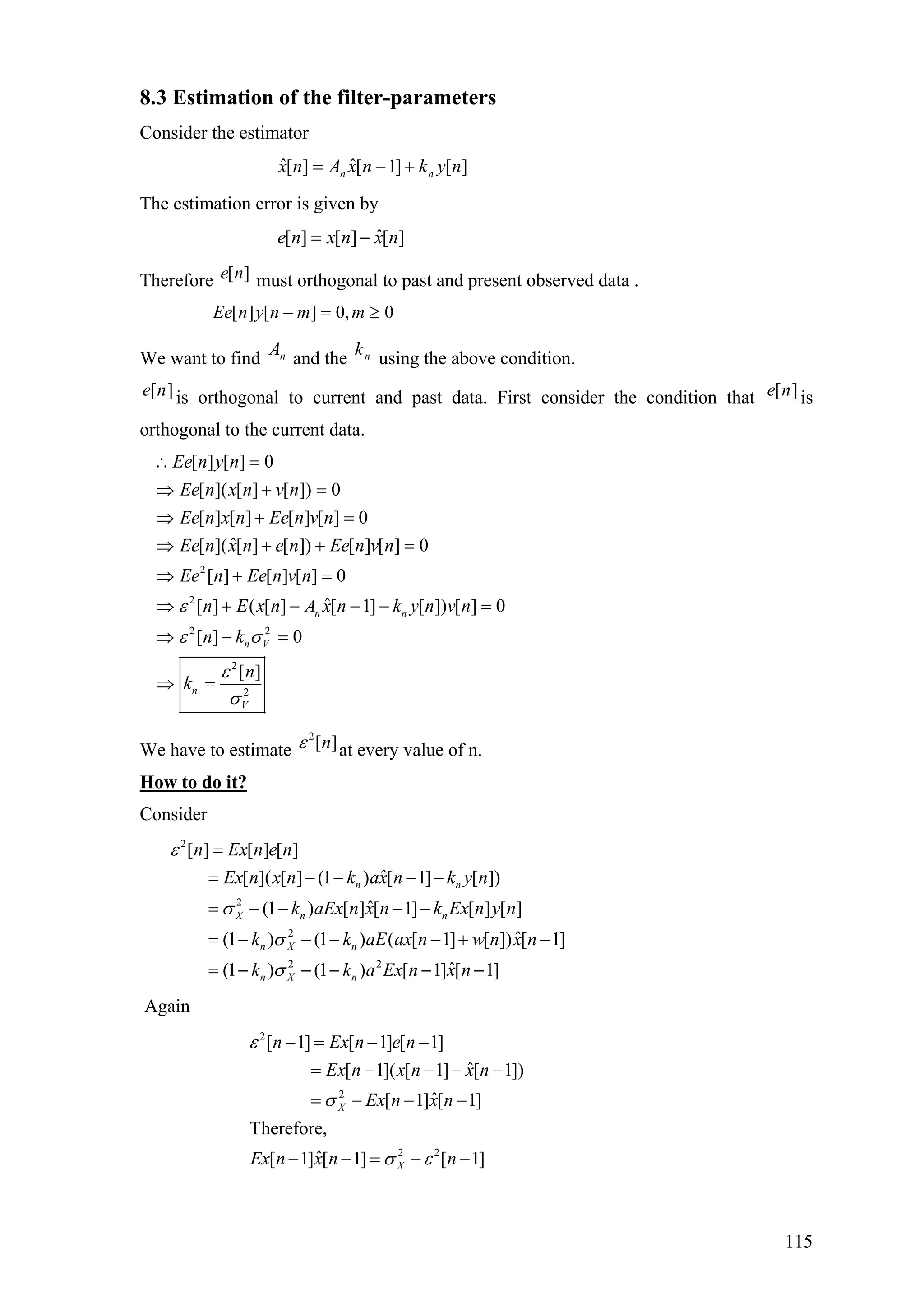 8.3 Estimation of the filter-parameters
Consider the estimator
][]1[ˆ][ˆ nyknxAnx nn +−=
The estimation error is given by
][ˆ][][ nxnxne −=
Therefore must orthogonal to past and present observed data .][ne
0,0][][ ≥=− mmnynEe
We want to find and the using the above condition.nA nk
][ne is orthogonal to current and past data. First consider the condition that is
orthogonal to the current data.
][ne
2
2
2 2
2
2
[ ] [ ] 0
[ ]( [ ] [ ]) 0
[ ] [ ] [ ] [ ] 0
ˆ[ ]( [ ] [ ]) [ ] [ ] 0
[ ] [ ] [ ] 0
ˆ[ ] ( [ ] [ 1] [ ]) [ ] 0
[ ] 0
[ ]
n n
n V
n
V
Ee n y n
Ee n x n v n
Ee n x n Ee n v n
Ee n x n e n Ee n v n
Ee n Ee n v n
n E x n A x n k y n v n
n k
n
k
ε
ε σ
ε
σ
∴ =
⇒ + =
⇒ + =
⇒ + + =
⇒ + =
⇒ + − − − =
⇒ − =
⇒ =
We have to estimate at every value of n.
2
[ ]nε
How to do it?
Consider
2
2
2
2 2
[ ] [ ] [ ]
ˆ[ ]( [ ] (1 ) [ 1] [ ])
ˆ(1 ) [ ] [ 1] [ ] [ ]
ˆ(1 ) (1 ) ( [ 1] [ ]) [ 1]
ˆ(1 ) (1 ) [ 1] [ 1]
n n
X n n
n X n
n X n
n Ex n e n
Ex n x n k ax n k y n
k aEx n x n k Ex n y n
k k aE ax n w n x n
k k a Ex n x n
ε
σ
σ
σ
=
= − − − −
= − − − −
= − − − − + −
= − − − − −
Again
2
2
2 2
[ 1] [ 1] [ 1]
ˆ[ 1]( [ 1] [ 1])
ˆ[ 1] [ 1]
Therefore,
ˆ[ 1] [ 1] [ 1]
X
X
n Ex n e n
Ex n x n x n
Ex n x n
Ex n x n n
ε
σ
σ ε
− = − −
= − − − −
= − − −
− − = − −
115
 