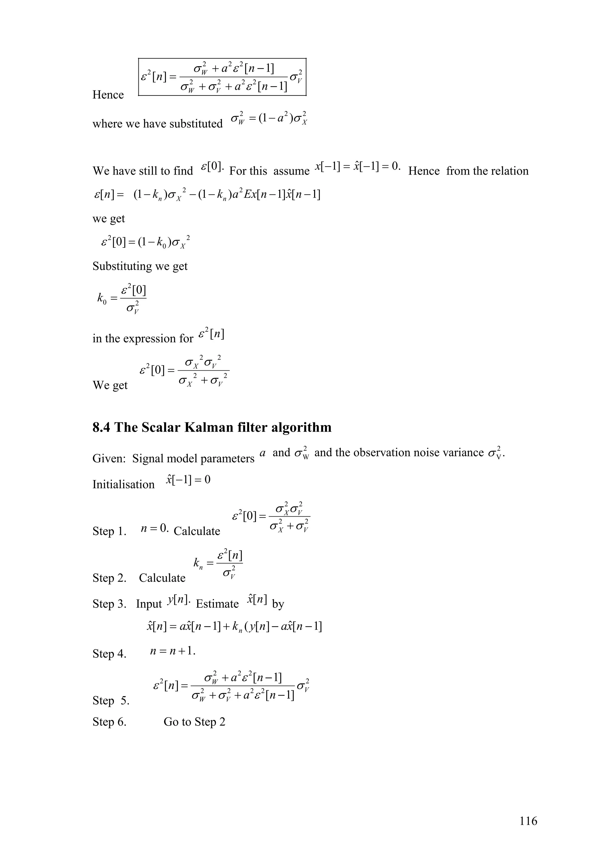 Hence
2 2 2
2 2
2 2 2 2
[ 1]
[ ]
[ 1]
W
V
W V
a n
n
a n
σ ε
ε σ
σ σ ε
+ −
=
+ + −
where we have substituted
2 2
(1 )W Xa 2
σ σ= −
We have still to find ].0[ε For this assume .0]1[ˆ]1[ =−=− xx Hence from the relation
2 2
ˆ[ ] (1 ) (1 ) [ 1] [ 1]n X nn k k a Ex n x nε σ= − − − − −
we get
2 2
0[0] (1 ) Xkε σ= −
Substituting we get
2
0 2
[0]
V
k
ε
σ
=
in the expression for
2
[ ]nε
We get
2 2
2
2 2
[0] X V
X V
σ σ
ε
σ σ
=
+
8.4 The Scalar Kalman filter algorithm
Given: Signal model parameters
2 2
W Vand and the observation noise variance .a σ σ
Initialisation 0]1[ˆ =−x
Step 1. Calculate.0=n
2 2
2
2 2
[0] X V
X V
σ σ
ε
σ σ
=
+
Step 2. Calculate
2
2
[ ]
n
V
n
k
ε
σ
=
Step 3. Input Estimate by].[ny ][ˆ nx
]1[ˆ][(]1[ˆ][ˆ −−+−= nxanyknxanx n
Step 4. .1+= nn
Step 5.
2 2 2
2 2
2 2 2 2
[ 1]
[ ]
[ 1]
W
V
W V
a n
n
a n
σ ε
ε σ
σ σ ε
+ −
=
+ + −
Step 6. Go to Step 2
116
 