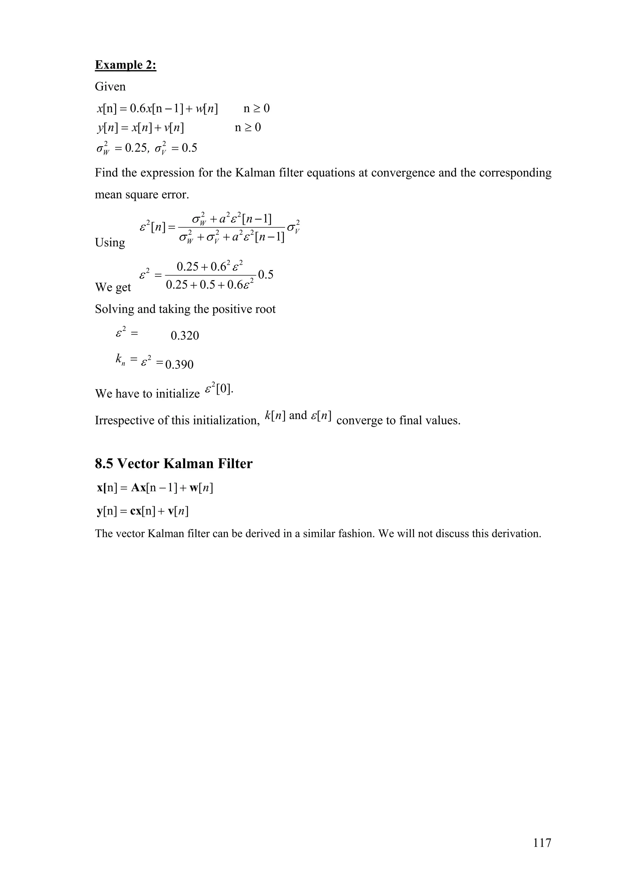 Example 2:
Given
2 2
[n] 0.6 [n 1] [ ] n 0
[ ] [ ] [ ] n 0
0 25 0.5W V
x x w n
y n x n v n
σ . , σ
= − +
= + ≥
= =
≥
Find the expression for the Kalman filter equations at convergence and the corresponding
mean square error.
Using
2 2 2
2 2
2 2 2 2
[ 1]
[ ]
[ 1]
W
V
W V
a n
n
a n
σ ε
ε σ
σ σ ε
+ −
=
+ + −
We get
2 2
2
2
0.25 0.6
0.5
0.25 0.5 0.6
ε
ε
ε
+
=
+ +
Solving and taking the positive root
2
ε = 0.320
nk = 2
ε = 0.390
We have to initialize
2
[0].ε
Irrespective of this initialization, [ ] and [ ]k n nε converge to final values.
8.5 Vector Kalman Filter
n] [n 1] [ ]n= − +x[ Ax w
[n] [n] [ ]n= +y cx v
The vector Kalman filter can be derived in a similar fashion. We will not discuss this derivation.
117
 
