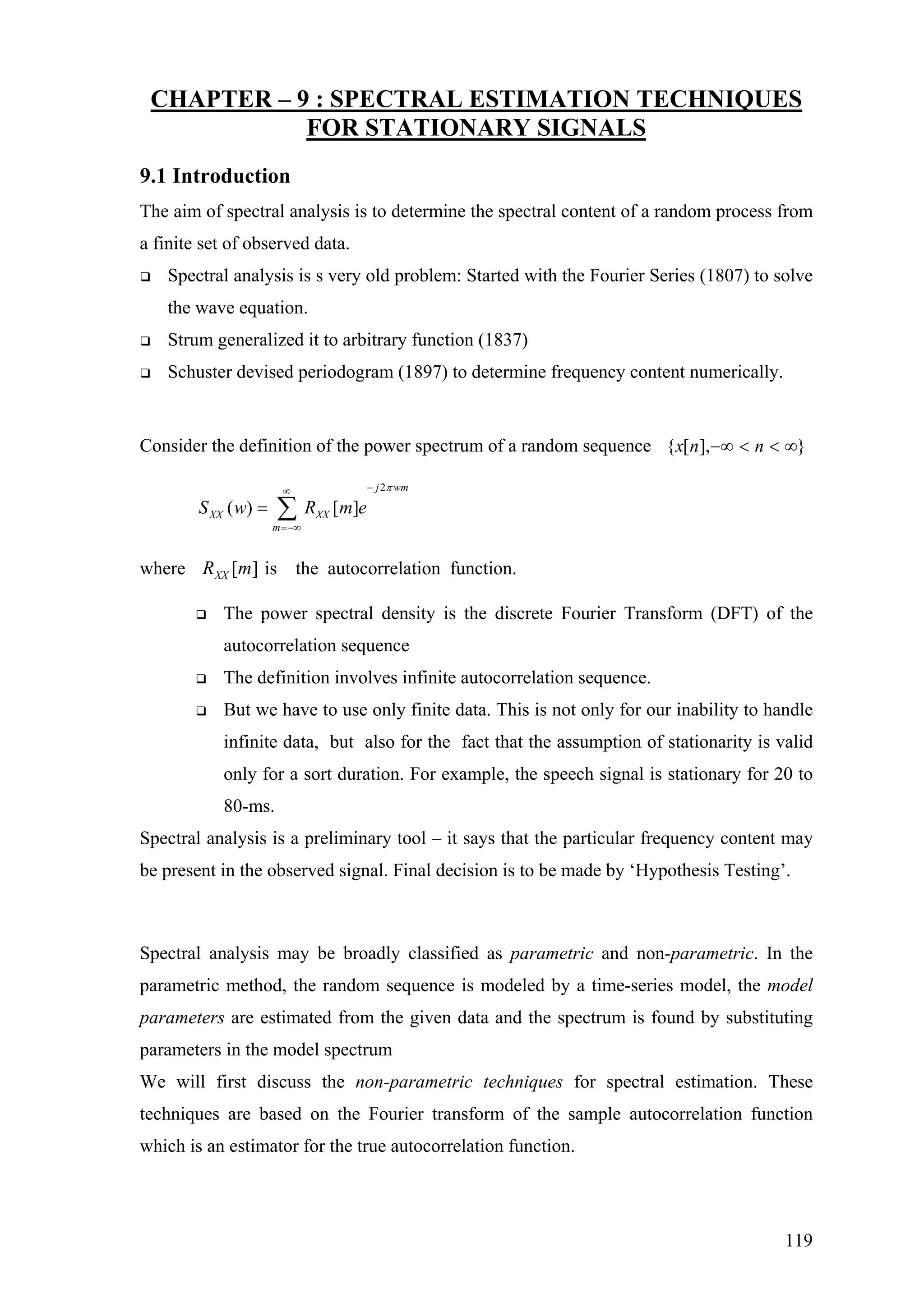 CHAPTER – 9 : SPECTRAL ESTIMATION TECHNIQUES
FOR STATIONARY SIGNALS
9.1 Introduction
The aim of spectral analysis is to determine the spectral content of a random process from
a finite set of observed data.
Spectral analysis is s very old problem: Started with the Fourier Series (1807) to solve
the wave equation.
Strum generalized it to arbitrary function (1837)
Schuster devised periodogram (1897) to determine frequency content numerically.
Consider the definition of the power spectrum of a random sequence }],[{ ∞<<−∞ nnx
2
( ) [ ]
j wm
XX XX
m
S w R m e
π−∞
=−∞
= ∑
where is the autocorrelation function.][mRXX
The power spectral density is the discrete Fourier Transform (DFT) of the
autocorrelation sequence
The definition involves infinite autocorrelation sequence.
But we have to use only finite data. This is not only for our inability to handle
infinite data, but also for the fact that the assumption of stationarity is valid
only for a sort duration. For example, the speech signal is stationary for 20 to
80-ms.
Spectral analysis is a preliminary tool – it says that the particular frequency content may
be present in the observed signal. Final decision is to be made by ‘Hypothesis Testing’.
Spectral analysis may be broadly classified as parametric and non-parametric. In the
parametric method, the random sequence is modeled by a time-series model, the model
parameters are estimated from the given data and the spectrum is found by substituting
parameters in the model spectrum
We will first discuss the non-parametric techniques for spectral estimation. These
techniques are based on the Fourier transform of the sample autocorrelation function
which is an estimator for the true autocorrelation function.
119
 