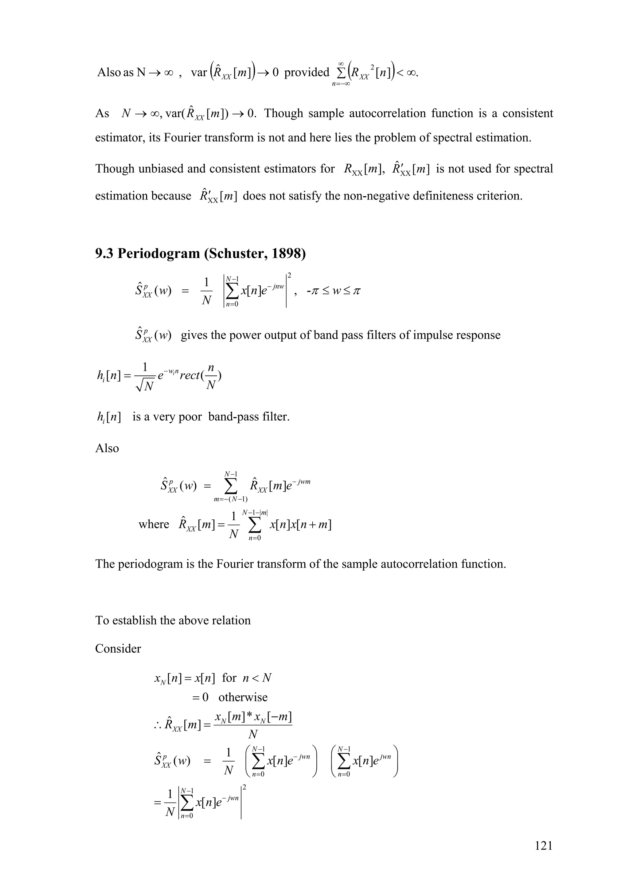 ( ) ( ) .][provided0][ˆvar,NasAlso
2
∞<∑→∞→
∞
−∞=n
XXXX nRmR
As Though sample autocorrelation function is a consistent
estimator, its Fourier transform is not and here lies the problem of spectral estimation.
.0])[ˆvar(, →∞→ mRN XX
Though unbiased and consistent estimators for is not used for spectral
estimation because does not satisfy the non-negative definiteness criterion.
],[XX mR ][ˆ
XX mR′
][ˆXX mR′
9.3 Periodogram (Schuster, 1898)
21
0
1ˆ ( ) [ ] , -
N
p jnw
XX
n
S w x n e w
N
π π
−
−
=
= ≤∑ ≤
gives the power output of band pass filters of impulse responseˆ ( )p
XXS w
1
[ ] ( )iw n
i
n
h n e rect
NN
−
=
[ ]ih n is a very poor band-pass filter.
Also
1
( 1)
1 | |
0
ˆ ˆ( ) [ ]
1ˆwhere [ ] [ ] [ ]
N
p j
XX XX
m N
N m
XX
n
S w R m e wm
R m x n x n
N
−
−
=− −
− −
=
=
= +
∑
∑ m
The periodogram is the Fourier transform of the sample autocorrelation function.
To establish the above relation
Consider
1 1
0 0
21
0
[ ] [ ] for
0 otherwise
[ ]* [ ]ˆ [ ]
1ˆ ( ) [ ] [ ]
1
[ ]
N
N N
XX
N N
p jwn
XX
n n
N
jwn
n
x n x n n N
x m x m
R m
N
S w x n e x n e
N
x n e
N
− −
−
= =
−
−
=
= <
=
−
jwn
∴ =
⎛ ⎞ ⎛
= ⎜ ⎟ ⎜
⎝ ⎠ ⎝
=
∑ ∑
∑
⎞
⎟
⎠
121
 