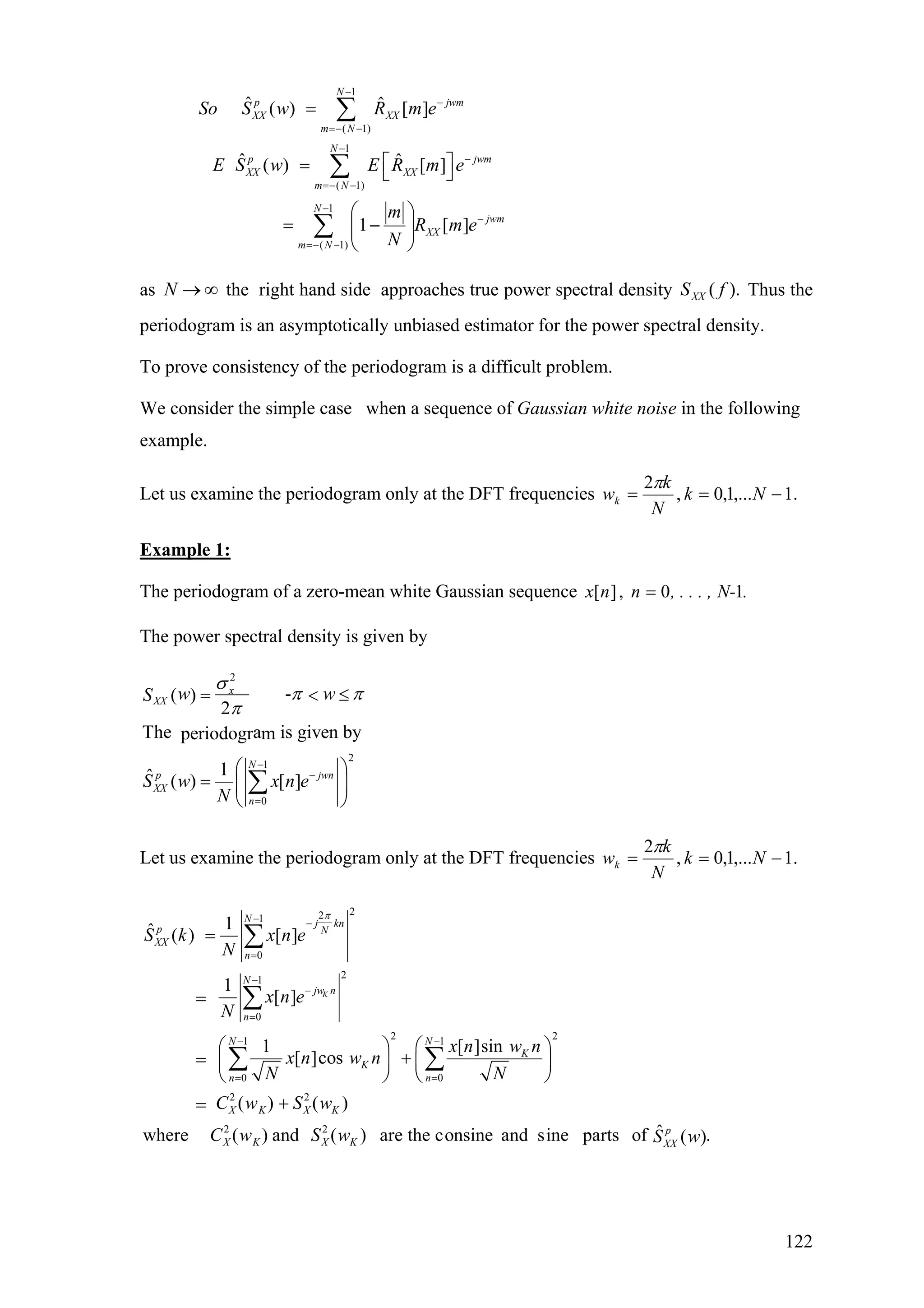 1
( 1)
1
( 1)
1
( 1)
ˆ ˆ( ) [ ]
ˆ ˆ( ) [ ]
1 [ ]
N
p j
XX XX
m N
N
p j
XX XX
m N
N
jwm
XX
m N
So S w R m e
E S w E R m e
m
R m e
N
−
−
=− −
−
−
=− −
−
−
=− −
=
⎡ ⎤= ⎣ ⎦
⎛ ⎞
= −⎜ ⎟
⎝ ⎠
∑
∑
∑
wm
wm
as the right hand side approaches true power spectral density Thus the
periodogram is an asymptotically unbiased estimator for the power spectral density.
N → ∞ ).( fSXX
To prove consistency of the periodogram is a difficult problem.
We consider the simple case when a sequence of Gaussian white noise in the following
example.
Let us examine the periodogram only at the DFT frequencies .1,...1,0,
2
−== Nk
N
k
wk
π
Example 1:
The periodogram of a zero-mean white Gaussian sequence .N-, . . . ,nnx 10,][ =
The power spectral density is given by
2
2
1
0
-( )
2
The a is given byperiodogr m
1ˆ ( ) [ ]
x
XX
N
p j
XX
n
w wS
S w x n e
N
σ
wn
π π
π
−
−
=
= <
⎛ ⎞
= ⎜ ⎟
⎝ ⎠
∑
≤
Let us examine the periodogram only at the DFT frequencies .1,...1,0,
2
−== Nk
N
k
wk
π
221
0
21
0
2 21 1
0 0
2 2
2 2
1ˆ ( ) [ ]
1
[ ]
1 [ ]sin
[ ]cos
( ) ( )
where ( ) and ( ) are the con
K
N j kn
p N
XX
n
N
jw n
n
N N
K
K
n n
X K X K
X K X K
S k x n e
N
x n e
N
x n w n
x n w n
N N
C w S w
C w S w
π− −
=
−
−
=
− −
= =
=
=
⎛ ⎞ ⎛ ⎞
+= ⎜ ⎟ ⎜ ⎟
⎝ ⎠ ⎝ ⎠
+=
∑
∑
∑ ∑
ˆsine and sine parts of .( )p
XXS w
122
 