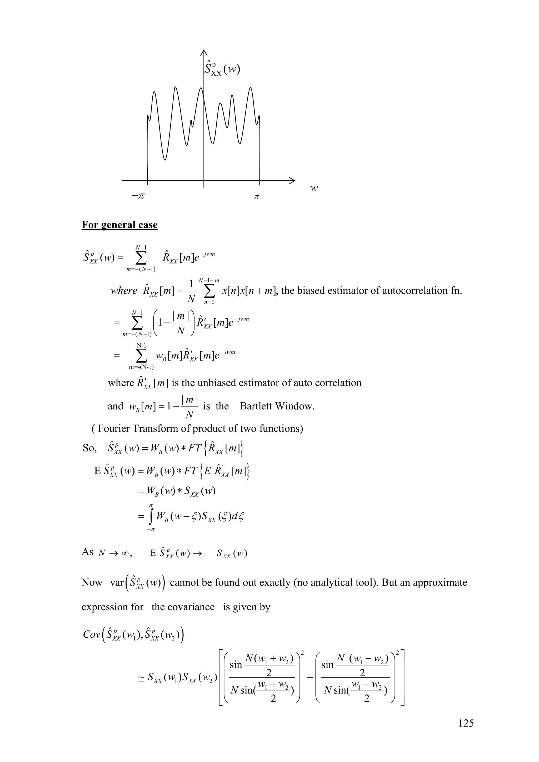 p
XX
ˆ ( )S w
ππ−
w
For general case
1
( 1)
1 | |
0
1
( 1)
ˆ ˆ( ) [ ]
1ˆ [ ] [ ] [ ], the biased estimator of autocorrelation fn.
| | ˆ1 [ ]
N
p jwm
XX XX
m N
N m
XX
n
N
jwm
XX
m N
S w R m e
where R m x n x n m
N
m
R m e
N
−
−
=− −
− −
=
−
−
=− −
=
= +
⎛ ⎞
′= −⎜ ⎟
⎝ ⎠
=
∑
∑
∑
N-1
m -(N-1)
ˆ[ ] [ ]
ˆwhere [ ] is the unbiased estimator of auto correlation
| |
and [ ] 1 is the Bartlett Window.
( Fourier Transform of product
jwm
B XX
XX
B
w m R m e
R m
m
w m
N
−
=
′
′
= −
∑
{ }
{ }
'
'
of two functions)
ˆ ˆSo, ( ) ( ) [ ]
ˆ ˆE ( ) ( ) [ ]
( ) ( )
( ) ( )
p
XX B XX
p
XX B XX
B XX
B XX
S w W w FT R m
S w W w FT E R m
W w S w
W w S d
π
π
ξ ξ ξ
−
= ∗
= ∗
= ∗
= −∫
As ˆ, E ( ) ( )p
XX XXN S w S→ ∞ → w
)Now cannot be found out exactly (no analytical tool). But an approximate
expression for the covariance is given by
( ˆvar ( )p
XXS w
( )1 2
2 2
1 2 1 2
1 2
1 2 1 2
ˆ ˆ( ), ( )
( ) ( )
sin sin
2 2~ ( ) ( )
sin( ) sin( )
2 2
p p
XX XX
XX XX
Cov S w S w
N w w N w w
S w S w
w w w w
N N
⎡ ⎤+ −⎛ ⎞ ⎛
⎢ ⎥⎜ ⎟ ⎜
+⎢ ⎥⎜ ⎟ ⎜+ −⎢ ⎥⎜ ⎟ ⎜
⎢ ⎥⎝ ⎠ ⎝⎣ ⎦
⎞
⎟
⎟
⎟
⎠
125
 