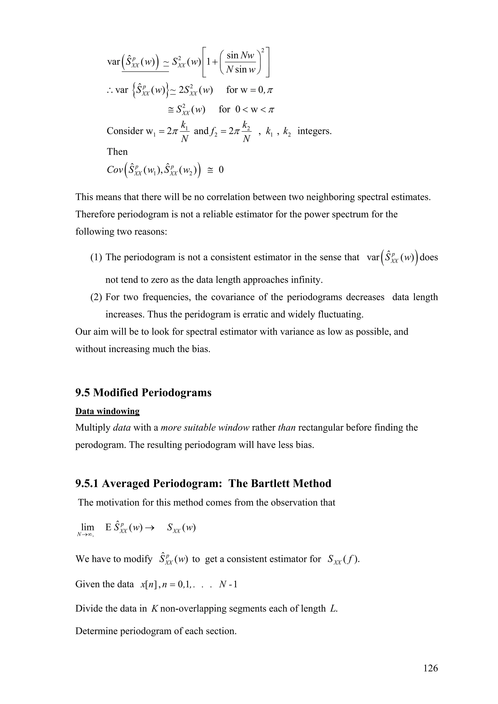 ( )
{ }
2
2
2
2
1 2
1 2 1 2
1
sinˆvar ( ) ~ ( ) 1
sin
ˆvar ( ) ~ 2 ( ) for w 0
( ) for 0 w
Consider w 2 and 2 , , integers.
Then
ˆ (
p
XX XX
p
XX XX
XX
p
XX
Nw
S w S w
N w
S w S w ,
S w
k k
f k k
N N
Cov S w
π
π
π π
⎡ ⎤⎛ ⎞
+⎢ ⎥⎜ ⎟
⎝ ⎠⎢ ⎥⎣ ⎦
∴ =
≅ < <
= =
( )2
ˆ), ( ) 0p
XXS w ≅
This means that there will be no correlation between two neighboring spectral estimates.
Therefore periodogram is not a reliable estimator for the power spectrum for the
following two reasons:
(1) The periodogram is not a consistent estimator in the sense that does
not tend to zero as the data length approaches infinity.
( )ˆvar ( )p
XXS w
(2) For two frequencies, the covariance of the periodograms decreases data length
increases. Thus the peridogram is erratic and widely fluctuating.
Our aim will be to look for spectral estimator with variance as low as possible, and
without increasing much the bias.
9.5 Modified Periodograms
Data windowing
Multiply data with a more suitable window rather than rectangular before finding the
perodogram. The resulting periodogram will have less bias.
9.5.1 Averaged Periodogram: The Bartlett Method
The motivation for this method comes from the observation that
,
ˆlim E ( ) ( )p
XX XX
N
S w S w
→∞
→
We have to modify to get a consistent estimator forˆ ( )p
XXS w ).( fSXX
Given the data [ ], 0 1 1x n n , ,. . . N -=
Divide the data in K non-overlapping segments each of length .L
Determine periodogram of each section.
126
 