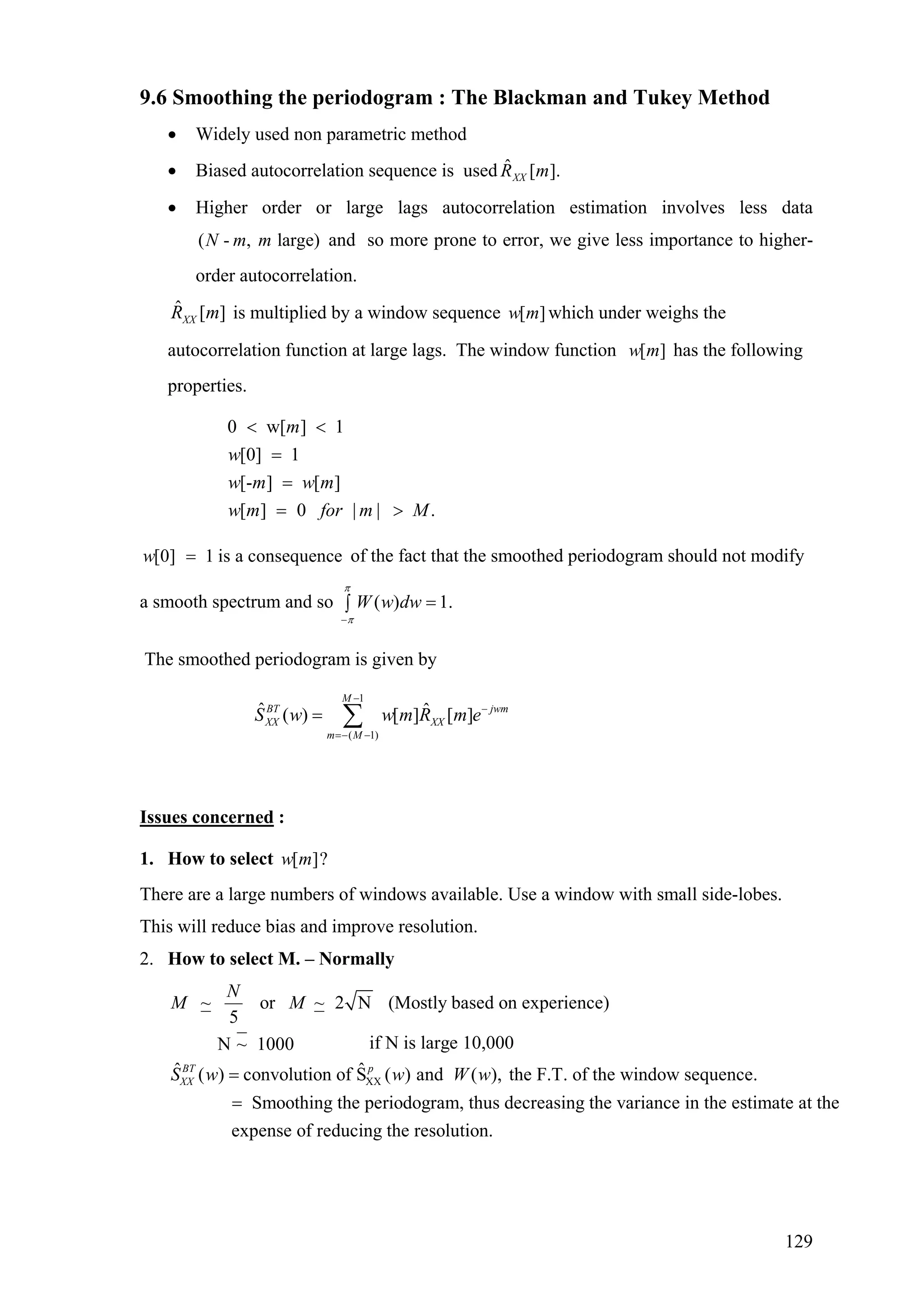 9.6 Smoothing the periodogram : The Blackman and Tukey Method
• Widely used non parametric method
• Biased autocorrelation sequence is used ].[ˆ mRXX
• Higher order or large lags autocorrelation estimation involves less data
and so more prone to error, we give less importance to higher-
order autocorrelation.
( - , large)N m m
ˆ [ ]XXR m is multiplied by a window sequence which under weighs the
autocorrelation function at large lags. The window function has the following
properties.
[ ]w m
[ ]w m
0 w[ ] 1
[0] 1
[- ] [ ]
[ ] 0 | | .
m
w
w m w m
w m for m M
< <
=
=
= >
[0] 1 is a consequencew = of the fact that the smoothed periodogram should not modify
a smooth spectrum and so ( ) 1.W w dw
π
π−
=∫
The smoothed periodogram is given by
1
( 1)
ˆ ˆ( ) [ ] [ ]
M
BT jwm
XX XX
m M
S w w m R m e
−
−
=− −
= ∑
Issues concerned :
1. How to select [ ]?w m
There are a large numbers of windows available. Use a window with small side-lobes.
This will reduce bias and improve resolution.
2. How to select M. – Normally
XX
~ or ~ 2 N (Mostly based on experience)
5
if N is large 10,000N ~ 1000
ˆ ˆ( ) convolution of S ( ) and ( ), the F.T. of the window sequence.BT p
XX
N
M M
S w w W w=
= Smoothing the periodogram, thus decreasing the variance in the estimate at the
expense of reducing the resolution.
129
 