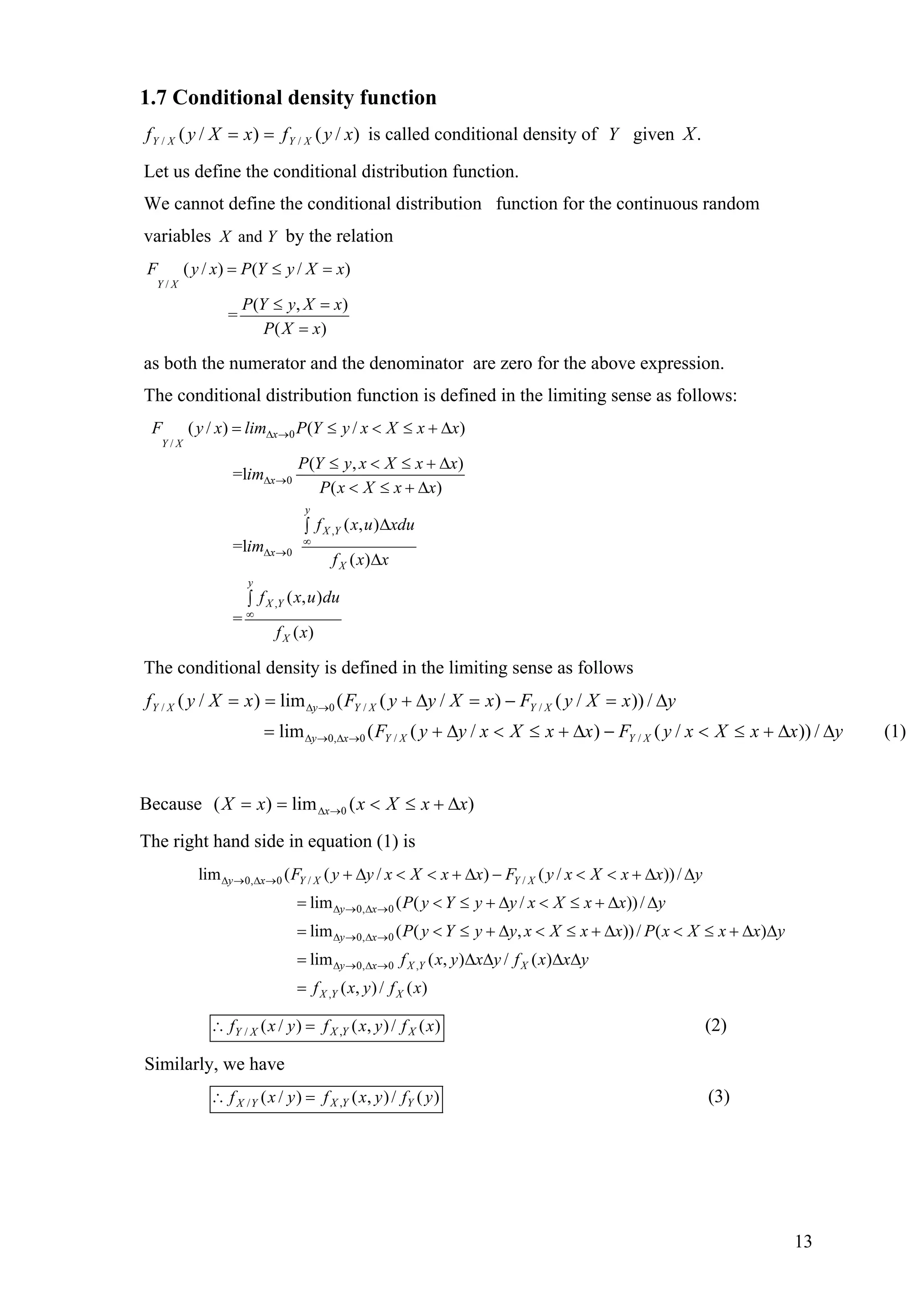 1.7 Conditional density function
)/()/( // xyfxXyf XYXY == is called conditional density of Y given .X
Let us define the conditional distribution function.
We cannot define the conditional distribution function for the continuous random
variables andX Y by the relation
/
( / ) ( / )
( ,
=
( )
Y X
)
F y x P Y y X x
P Y y X x
P X x
= ≤ =
≤ =
=
as both the numerator and the denominator are zero for the above expression.
The conditional distribution function is defined in the limiting sense as follows:
0
/
0
,
0
,
( / ) ( / )
( ,
=l
( )
( , )
=l
( )
( , )
=
( )
x
Y X
x
y
X Y
x
X
y
X Y
X
)
F y x lim P Y y x X x x
P Y y x X x x
im
P x X x x
f x u xdu
im
f x x
f x u du
f x
∆ →
∆ →
∞
∆ →
∞
= ≤ < ≤
≤ < ≤ + ∆
< ≤ + ∆
∆∫
∆
∫
+ ∆
The conditional density is defined in the limiting sense as follows
(1)/))/()/((lim
/))/()/((lim)/(
//0,0
//0/
yxxXxyFxxXxyyF
yxXyFxXyyFxXyf
XYXYxy
XYXYyXY
∆∆+≤<−∆+≤<∆+=
∆=−=∆+==
→∆→∆
→∆
Because )(lim)( 0 xxXxxX x ∆+≤<== →∆
The right hand side in equation (1) is
0, 0 / /
0, 0
0, 0
lim ( ( / ) ( / ))/
lim ( ( / ))/
lim ( ( , ))/ ( )
y x Y X Y X
y x
y x
F y y x X x x F y x X x x y
P y Y y y x X x x y
P y Y y y x X x x P x X x x y
∆ → ∆ →
∆ → ∆ →
∆ → ∆ →
+ ∆ < < + ∆ − < < + ∆ ∆
= < ≤ + ∆ < ≤ + ∆ ∆
= < ≤ + ∆ < ≤ + ∆ < ≤
0, 0 ,
,
lim ( , ) / ( )
( , )/ ( )
y x X Y X
X Y X
f x y x y f x x y
f x y f x
∆ → ∆ →= ∆ ∆ ∆ ∆
=
+ ∆ ∆
,/ ( / ) ( , )/ ( )X Y XY Xf x y f x y f x∴ = (2)
Similarly, we have
,/ ( / ) ( , )/ ( )X Y YX Yf x y f x y f y∴ = (3)
13
 