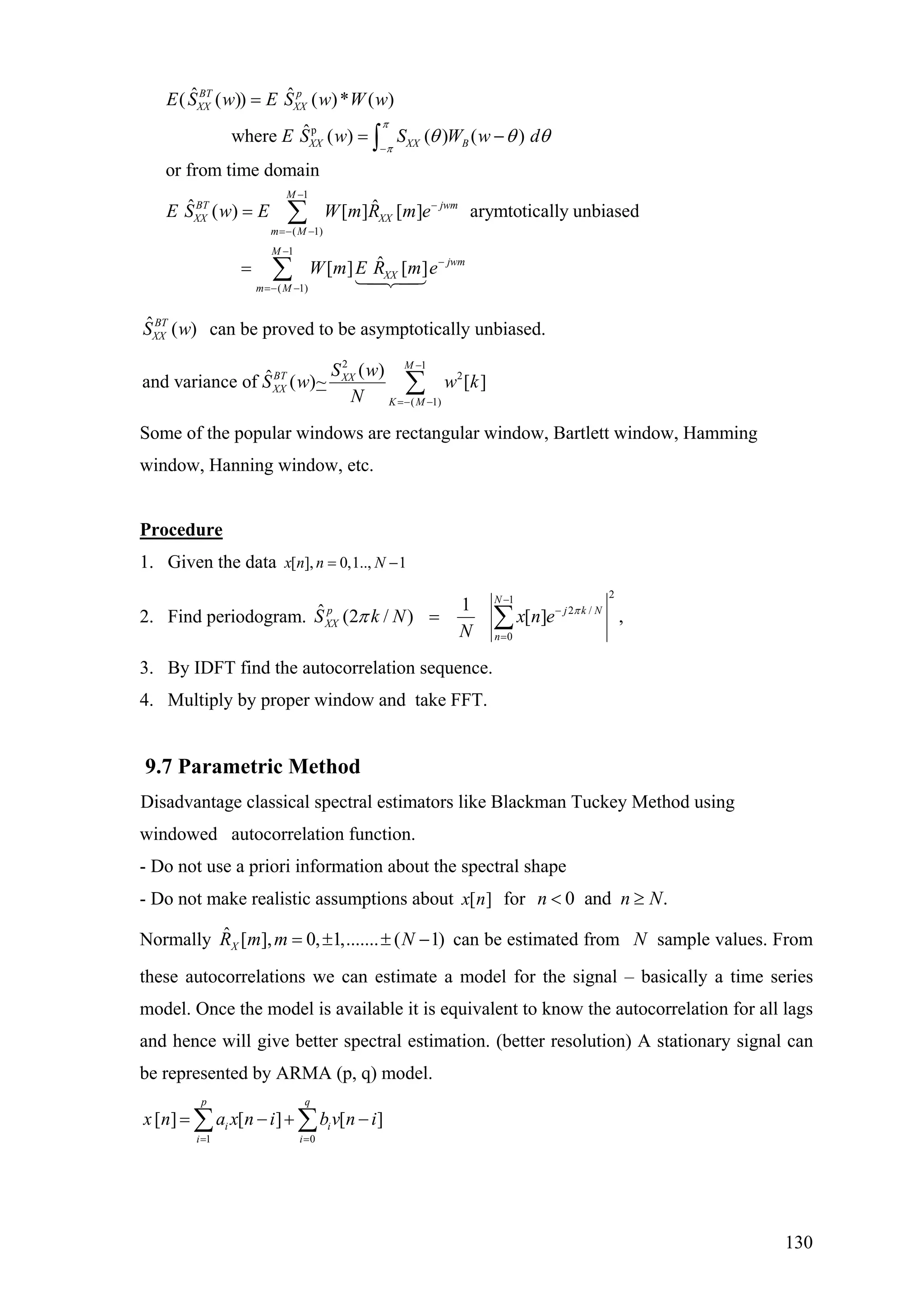 p
1
( 1)
ˆ ˆ( ( )) ( )* ( )
ˆwhere ( ) ( ) ( )
or from time domain
ˆ ˆ( ) [ ] [ ] arymtotically unbiased
BT p
XX XX
XX XX B
M
BT jwm
XX XX
m M
E S w E S w W w
E S w S W w d
E S w E W m R m e
π
π
θ θ θ
−
−
−
=− −
=
= −
=
∫
∑
1
( 1)
ˆ[ ] [ ]
M
jwm
XX
m M
W m E R m e
−
−
=− −
= ∑
ˆ ( )BT
XXS w can be proved to be asymptotically unbiased.
2 1
2
( 1)
( )ˆand variance of ( )~ [ ]
M
BT XX
XX
K M
S w
S w w k
N
−
=− −
∑
Some of the popular windows are rectangular window, Bartlett window, Hamming
window, Hanning window, etc.
Procedure
1. Given the data [ ], 0,1.., 1x n n N= −
2. Find periodogram.
21
2 /
0
1ˆ (2 / ) [ ] ,
N
p j
XX
n
S k N x n e
N
π
π
−
−
=
= ∑ k N
3. By IDFT find the autocorrelation sequence.
4. Multiply by proper window and take FFT.
9.7 Parametric Method
Disadvantage classical spectral estimators like Blackman Tuckey Method using
windowed autocorrelation function.
- Do not use a priori information about the spectral shape
- Do not make realistic assumptions about [ ]x n for 0 and .n n N< ≥
Normally can be estimated from sample values. From
these autocorrelations we can estimate a model for the signal – basically a time series
model. Once the model is available it is equivalent to know the autocorrelation for all lags
and hence will give better spectral estimation. (better resolution) A stationary signal can
be represented by ARMA (p, q) model.
ˆ [ ], 0, 1,....... ( 1)XR m m N= ± ± − N
1 0
[ ] [ ] [ ]
p q
i i
i i
x n a x n i b v n i
= =
= − +∑ ∑ −
130
 