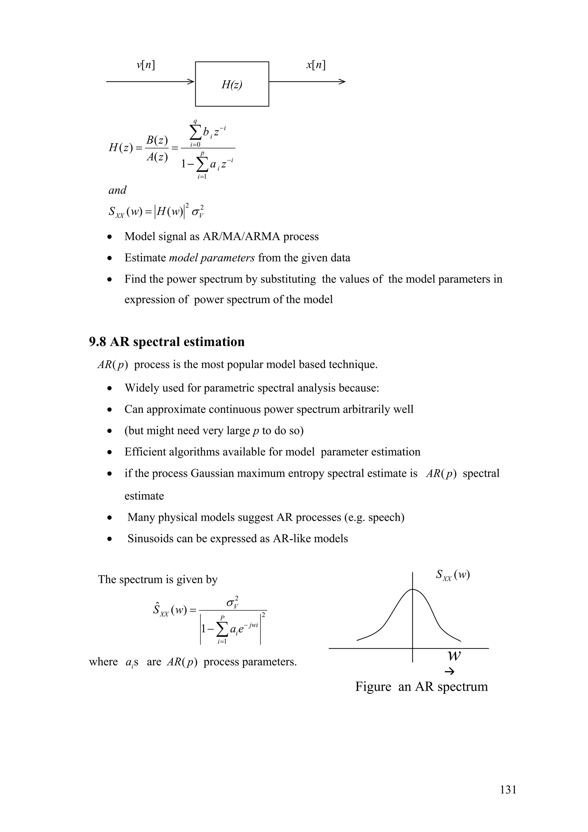 [ ]x n[ ]v n
H(z)
0
1
2 2
( )
( )
( )
1
( ) ( )
q
i
i
i
p
i
i
i
XX V
b z
B z
H z
A z
a z
and
S w H w σ
−
=
−
=
= =
−
=
∑
∑
• Model signal as AR/MA/ARMA process
• Estimate model parameters from the given data
• Find the power spectrum by substituting the values of the model parameters in
expression of power spectrum of the model
9.8 AR spectral estimation
( )AR p process is the most popular model based technique.
• Widely used for parametric spectral analysis because:
• Can approximate continuous power spectrum arbitrarily well
• (but might need very large p to do so)
• Efficient algorithms available for model parameter estimation
• if the process Gaussian maximum entropy spectral estimate is ( )AR p spectral
estimate
• Many physical models suggest AR processes (e.g. speech)
• Sinusoids can be expressed as AR-like models
The spectrum is given by
2
2
1
ˆ ( )
1
V
XX
P
jwi
i
i
S w
a e
σ
−
=
=
− ∑
where aresia ( )AR p process parameters.
Figure an AR spectrum
w
( )XXS w
131
 