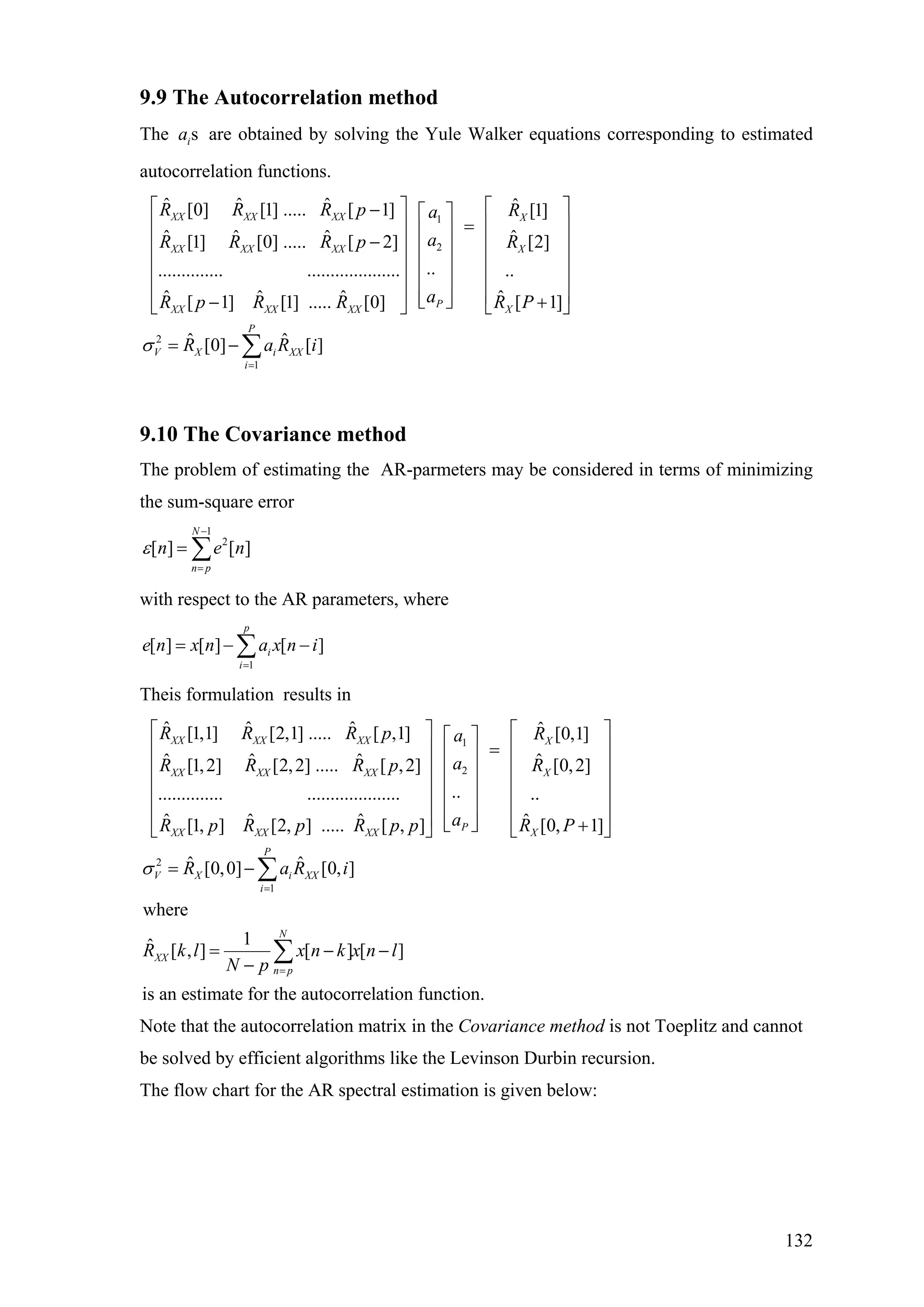 9.9 The Autocorrelation method
The are obtained by solving the Yule Walker equations corresponding to estimated
autocorrelation functions.
sia
1
2
ˆ ˆ ˆ[0] [1] ..... [ 1]
ˆ ˆ ˆ[1] [0] ..... [ 2]
................ ....................
ˆ ˆ ˆ[ 1] [1] ..... [0]
XX XX XX
XX XX XX
P
XX XX XX
R R R p a
aR R R p
aR p R R
⎡ ⎤− ⎡ ⎤
⎢ ⎥ ⎢ ⎥
−⎢ ⎥ ⎢ ⎥
⎢ ⎥ ⎢ ⎥
⎢ ⎥ ⎢ ⎥
⎢ ⎥ ⎢ ⎥⎣ ⎦−⎣ ⎦
2
1
ˆ [1]
ˆ [2]
..
ˆ [ 1]
ˆ ˆ[0] [ ]
X
X
X
P
V X i XX
i
R
R
R P
R a R iσ
=
⎡ ⎤
⎢ ⎥=
⎢ ⎥
⎢ ⎥
⎢ ⎥
⎢ ⎥+⎣ ⎦
= − ∑
9.10 The Covariance method
The problem of estimating the AR-parmeters may be considered in terms of minimizing
the sum-square error
1
2
[ ] [ ]
N
n p
n eε
−
=
= ∑ n
with respect to the AR parameters, where
1
[ ] [ ] [ ]
p
i
i
e n x n a x n i
=
= − −∑
Theis formulation results in
1
2
ˆ ˆ ˆ[1,1] [2,1] ..... [ ,1]
ˆ ˆ ˆ[1,2] [2,2] ..... [ ,2]
................ ....................
ˆ ˆ ˆ[1, ] [2, ] ..... [ , ]
XX XX XX
XX XX XX
P
XX XX XX
R R R p a
aR R R p
aR p R p R p p
⎡ ⎤ ⎡
⎢ ⎥
⎢ ⎥
⎢ ⎥
⎢ ⎥
⎢ ⎥ ⎣⎣ ⎦
2
1
ˆ [0,1]
ˆ [0,2]
..
ˆ [0, 1]
ˆ ˆ[0,0] [0, ]
where
1ˆ [ , ] [ ] [ ]
is an estimate for the autocorrelation function.
X
X
X
P
V X i XX
i
N
XX
n p
R
R
R P
R a R i
R k l x n k x n l
N p
σ
=
=
⎡ ⎤⎤
⎢ ⎥=⎢ ⎥
⎢ ⎥⎢ ⎥
⎢ ⎥⎢ ⎥
⎢ ⎥⎢ ⎥
⎢ ⎥⎢ ⎥⎦ +⎣ ⎦
= −
= − −
−
∑
∑
Note that the autocorrelation matrix in the Covariance method is not Toeplitz and cannot
be solved by efficient algorithms like the Levinson Durbin recursion.
The flow chart for the AR spectral estimation is given below:
132
 
