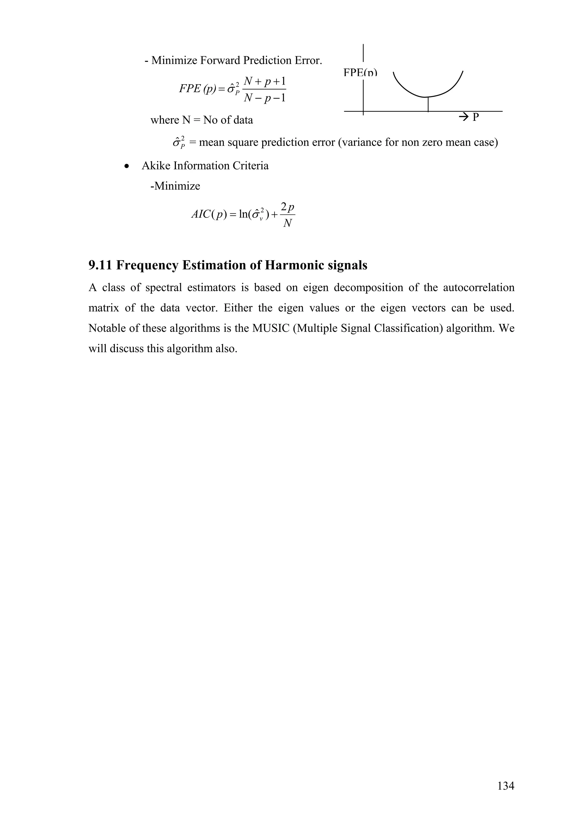 - Minimize Forward Prediction Error.
2 1
ˆ
1
P
N
N p
FPE (p)
p
σ
+ +
=
− −
diction error (variance for non zero mean case)
ation Criteria
e
FPE(p)
Pwhere N = No of data
2
ˆPσ = mean square pre
• Akike Inform
-Minimiz
2 2
ˆ( ) ln( )v
p
AIC p
N
σ= +
9.11 Frequency Estimation of Harmonic signals
A class of spectral estimators is based on eigen decomposition of the autocorrelation
matrix of the data vector. Either the eigen values or the eigen vectors can be used.
Notable of these algorithms is the MUSIC (Multiple Signal Classification) algorithm. We
will discuss this algorithm also.
134
 