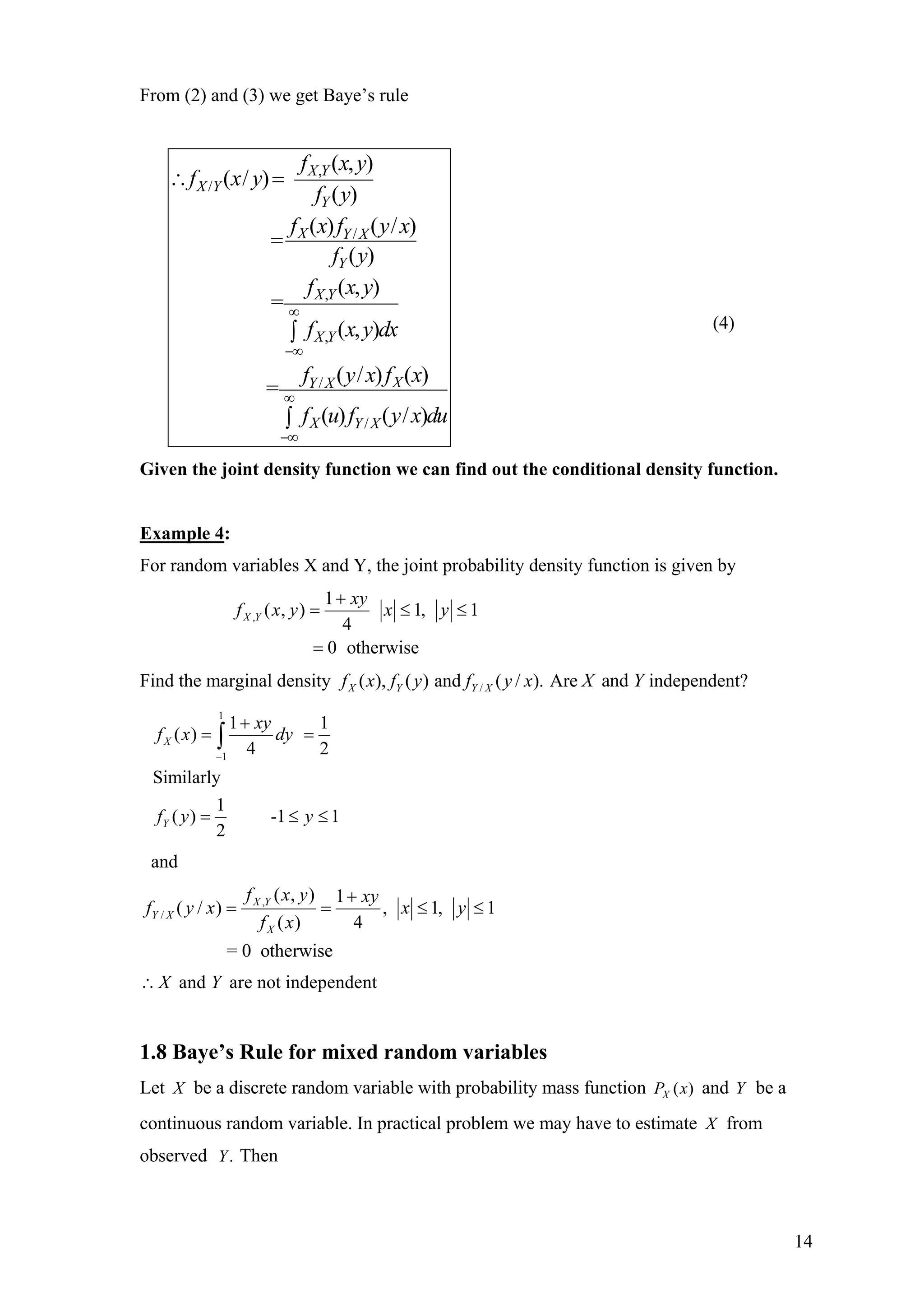 From (2) and (3) we get Baye’s rule
,
/
/
,
,
/
/
( , )
( / )
( )
( ) ( / )
( )
( , )
=
( , )
( / ) ( )
=
( ) ( / )
X Y
X Y
Y
X Y X
Y
X Y
X Y
XY X
X Y X
f x y
f x y
f y
f x f y x
f y
f x y
f x y dx
f y x f x
f u f y x du
∞
−∞
∞
−∞
∴ =
=
∫
∫
(4)
Given the joint density function we can find out the conditional density function.
Example 4:
For random variables X and Y, the joint probability density function is given by
,
1
( , ) 1, 1
4
0 otherwise
X Y
xy
f x y x y
+
= ≤
=
≤
Find the marginal density /( ), ( ) and ( / ).X Y Y Xf x f y f y x Are independent?andX Y
1
1
1 1
( )
4 2
Similarly
1
( ) -1 1
2
X
Y
xy
f x dy
f y y
−
+
= =
= ≤ ≤
∫
and
,
/
( , ) 1
( / ) , 1, 1
( ) 4
= 0 otherwise
X Y
Y X
X
f x y xy
f y x x y
f x
+
= = ≤ ≤
and are not independentX Y∴
1.8 Baye’s Rule for mixed random variables
Let X be a discrete random variable with probability mass function and Y be a
continuous random variable. In practical problem we may have to estimate
( )XP x
X from
observed Then.Y
14
 