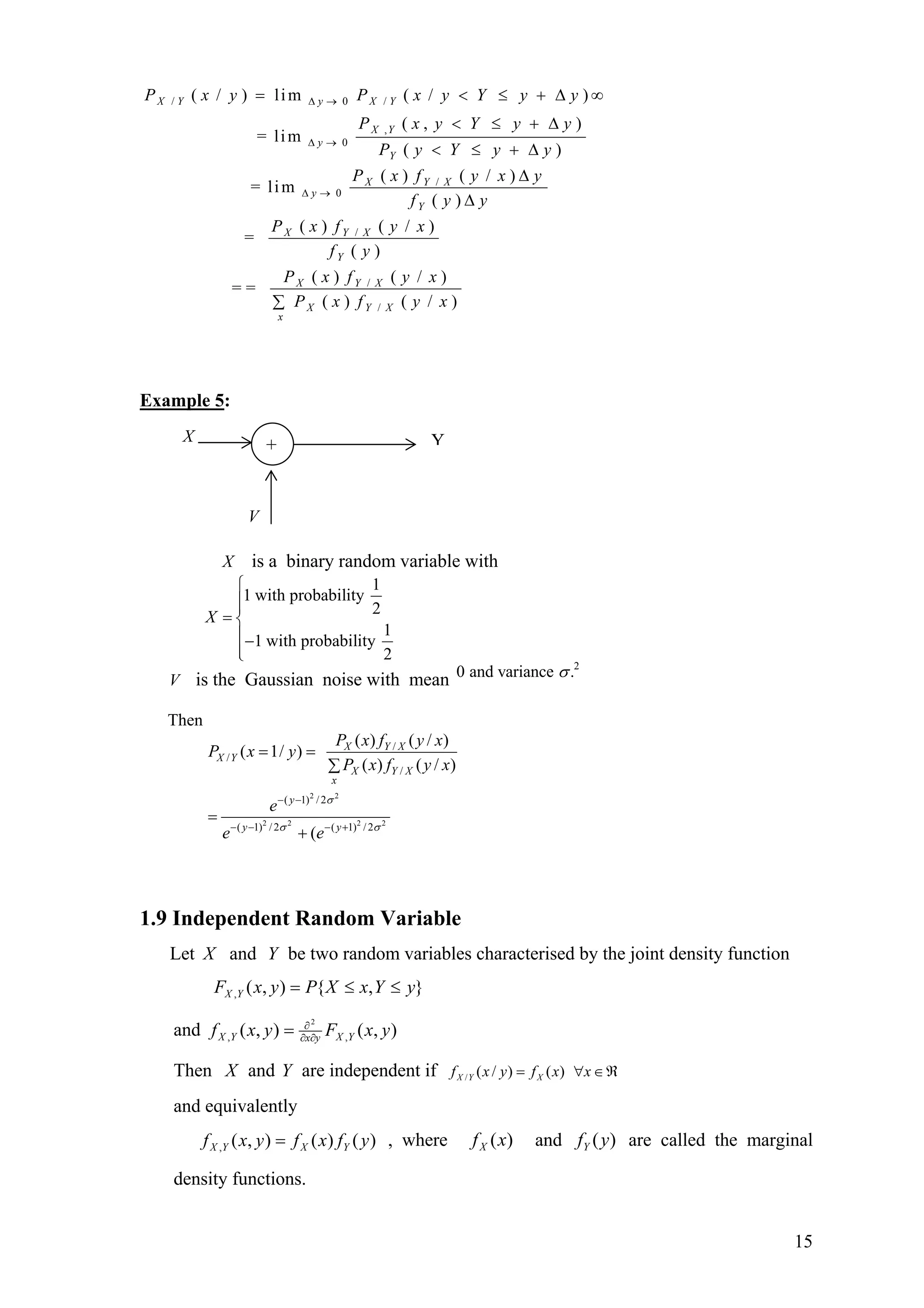 / 0 /
,
0
/
0
/
/
( / ) lim ( / )
( , )
= lim
( )
( ) ( / )
= lim
( )
( ) ( / )
=
( )
( ) (
= =
X Y y X Y
X Y
y
Y
X Y X
y
Y
X Y X
Y
X Y X
P x y P x y Y y y
P x y Y y y
P y Y y y
P x f y x y
f y y
P x f y x
f y
P x f
∆ →
∆ →
∆ →
= < ≤
< ≤ + ∆
< ≤ + ∆
∆
∆
+ ∆ ∞
/
/ )
( ) ( / )X Y X
x
y x
P x f y x∑
Example 5:
V
X
+ Y
X is a binary random variable with
1
1 with probability
2
1
1 with probability
2
X
⎧
⎪⎪
= ⎨
⎪−
⎪⎩
V is the Gaussian noise with mean
2
0 and variance .σ
Then
2 2
2 2 2 2
/
/
/
( 1) / 2
( 1) / 2 ( 1) / 2
( ) ( / )
( 1/ )
( ) ( / )
(
X Y X
X Y
X Y X
x
y
y y
P x f y x
P x y
P x f y x
e
e e
σ
σ σ
− −
− − − +
= =
∑
=
+
1.9 Independent Random Variable
Let X and Y be two random variables characterised by the joint density function
},{),(, yYxXPyxF YX ≤≤=
and ),(),( ,,
2
yxFyxf YXyxYX ∂∂
∂
=
Then X and Y are independent if / ( / ) ( )X Y Xf x y f x x= ∀ ∈ℜ
and equivalently
)()(),(, yfxfyxf YXYX = , where and are called the marginal
density functions.
)(xfX )(yfY
15
 