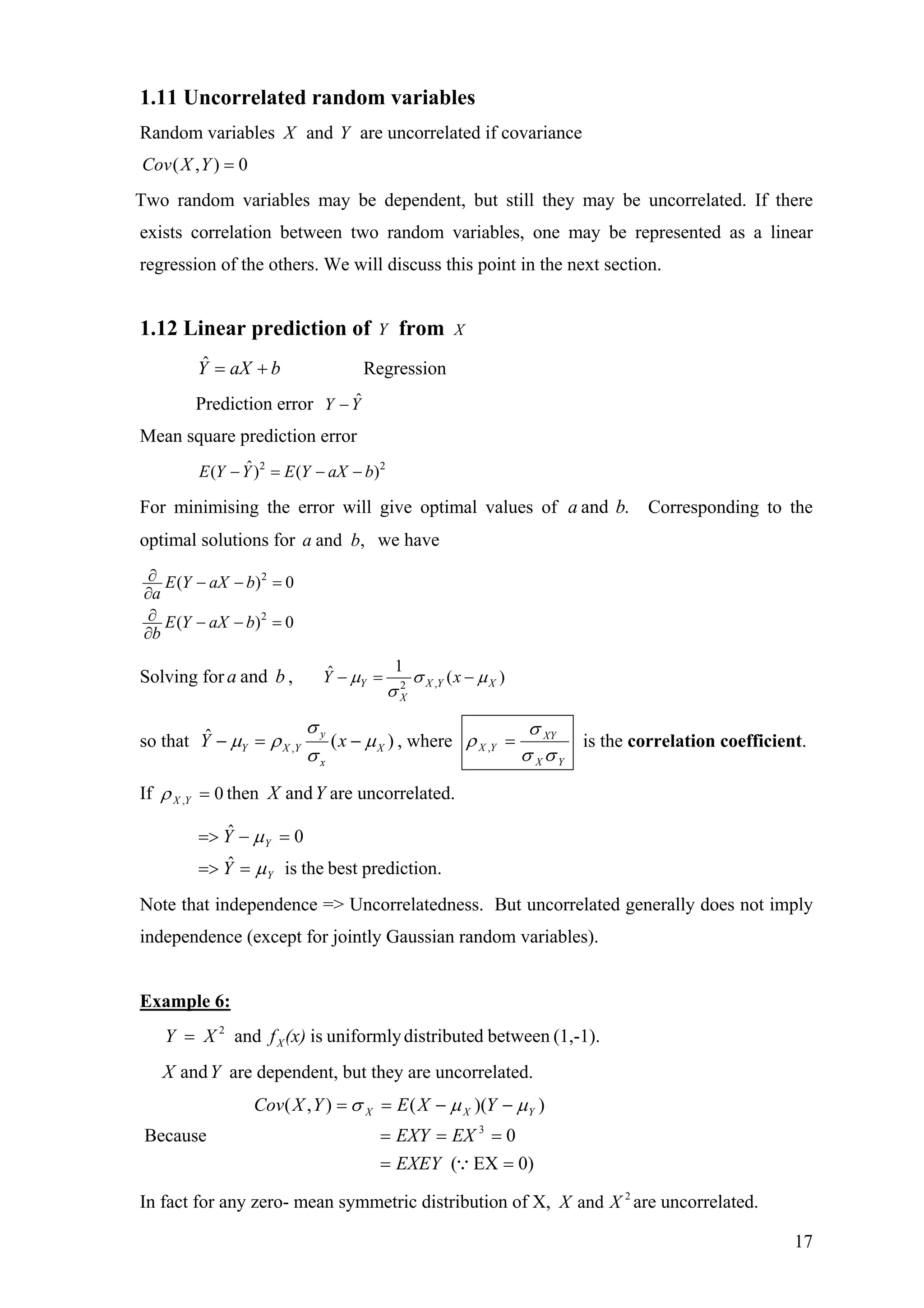 1.11 Uncorrelated random variables
Random variables X and Y are uncorrelated if covariance
0),( =YXCov
Two random variables may be dependent, but still they may be uncorrelated. If there
exists correlation between two random variables, one may be represented as a linear
regression of the others. We will discuss this point in the next section.
1.12 Linear prediction of Y from X
baXY +=ˆ Regression
Prediction error ˆY Y−
Mean square prediction error
2 2ˆ( ) ( )E Y Y E Y aX b− = − −
For minimising the error will give optimal values of Corresponding to the
optimal solutions for we have
.and ba
,and ba
2
2
( )
( )
E Y aX b
a
E Y aX b
b
∂ − − =
∂
∂ − − =
∂
0
0
Solving for ,ba and ,2
1ˆ (Y X Y
X
Y x )Xµ σ µ
σ
− = −
so that )(ˆ
, X
x
y
YXY xY µ
σ
σ
ρµ −=− , where
YX
XY
YX
σσ
σ
ρ =, is the correlation coefficient.
If 0, =YXρ then are uncorrelated.YX and
.predictionbesttheisˆ
0ˆ
Y
Y
Y
Y
µ
µ
==>
=−=>
Note that independence => Uncorrelatedness. But uncorrelated generally does not imply
independence (except for jointly Gaussian random variables).
Example 6:
(1,-1).betweenddistributeuniformlyisand2
(x)fXY X=
are dependent, but they are uncorrelated.YX and
Because
0)EX(
0
))((),(
3
==
===
−−==
∵EXEY
EXEXY
YXEYXCov YXX µµσ
In fact for any zero- mean symmetric distribution of X, are uncorrelated.2
and XX
17
 