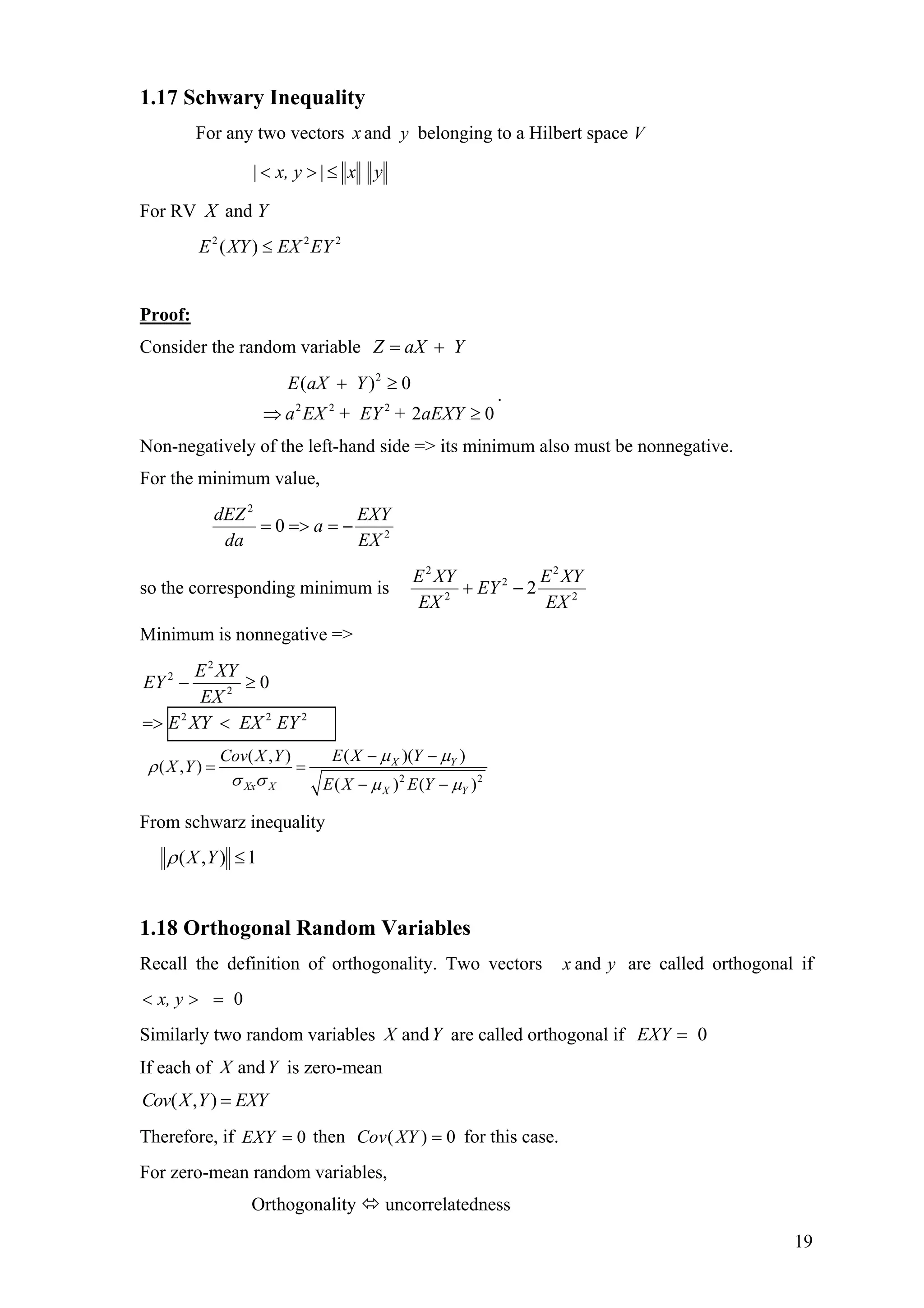 1.17 Schwary Inequality
For any two vectors andx y belonging to a Hilbert space V
yx|x, y| ≤><
For RV andX Y
222
)( EYEXXYE ≤
Proof:
Consider the random variable YaXZ +=
.
02
0)(
222
2
≥⇒
≥+
aEXY++ EYEXa
YaXE
Non-negatively of the left-hand side => its minimum also must be nonnegative.
For the minimum value,
2
2
0
EX
EXY
a
da
dEZ
−==>=
so the corresponding minimum is 2
2
2
2
2
2
EX
XYE
EY
EX
XYE
−+
Minimum is nonnegative =>
222
2
2
2
0
EYEXXYE
EX
XYE
EY
<=>
≥−
2 2
( )( )( , )
( , )
( ) (
X Y
Xx X X Y
E X YCov X Y
X Y
E X E Y )
µ µ
ρ
σ σ µ µ
− −
= =
− −
From schwarz inequality
1),( ≤YXρ
1.18 Orthogonal Random Variables
Recall the definition of orthogonality. Two vectors are called orthogonal ifyx and
x, y 0=><
Similarly two random variables are called orthogonal ifYX and EXY 0=
If each of is zero-meanYX and
( , )Cov X Y EXY=
Therefore, if 0EXY = then Cov( ) 0XY = for this case.
For zero-mean random variables,
Orthogonality uncorrelatedness
19
 