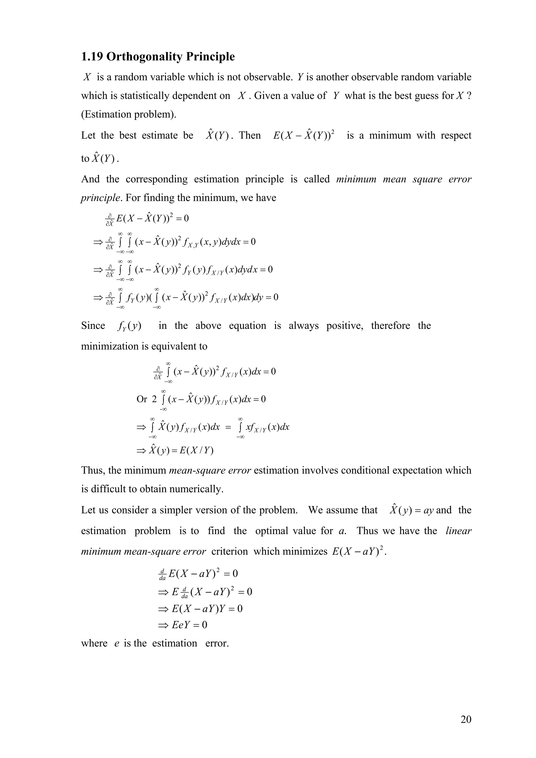 1.19 Orthogonality Principle
X is a random variable which is not observable. Y is another observable random variable
which is statistically dependent on X . Given a value of Y what is the best guess for X ?
(Estimation problem).
Let the best estimate be . Then is a minimum with respect
to .
)(ˆ YX 2
))(ˆ( YXXE −
)(ˆ YX
And the corresponding estimation principle is called minimum mean square error
principle. For finding the minimum, we have
2
ˆ
2
,ˆ
2
/ˆ
2
/ˆ
ˆ( ( )) 0
ˆ( ( )) ( , ) 0
ˆ( ( )) ( ) ( ) 0
ˆ( )( ( ( )) ( ) ) 0
X
X YX
Y X YX
Y X YX
E X X Y
x X y f x y dydx
x X y f y f x dydx
f y x X y f x dx dy
∂
∂
∞ ∞
∂
∂
−∞ −∞
∞ ∞
∂
∂
−∞ −∞
∞ ∞
∂
∂
−∞ −∞
− =
⇒ − =∫ ∫
⇒ −∫ ∫
⇒ −∫ ∫
=
=
Since in the above equation is always positive, therefore the
minimization is equivalent to
)(yfY
2
/ˆ
/
-
/ /
ˆ( ( )) ( ) 0
ˆOr 2 ( ( )) ( ) 0
ˆ ( ) ( ) ( )
ˆ ( ) ( / )
X YX
X Y
X Y X Y
x X y f x dx
x X y f x dx
X y f x dx xf x dx
X y E X Y
∞
∂
∂
−∞
∞
∞
∞ ∞
−∞ −∞
− =∫
− =∫
⇒ =∫ ∫
⇒ =
Thus, the minimum mean-square error estimation involves conditional expectation which
is difficult to obtain numerically.
Let us consider a simpler version of the problem. We assume that and the
estimation problem is to find the optimal value for Thus we have the linear
minimum mean-square error criterion which minimizes
ayyX =)(ˆ
.a
.)( 2
aYXE −
0
0)(
0)(
0)(
2
2
=⇒
=−⇒
=−⇒
=−
EeY
YaYXE
aYXE
aYXE
da
d
da
d
where e is the estimation error.
20
 