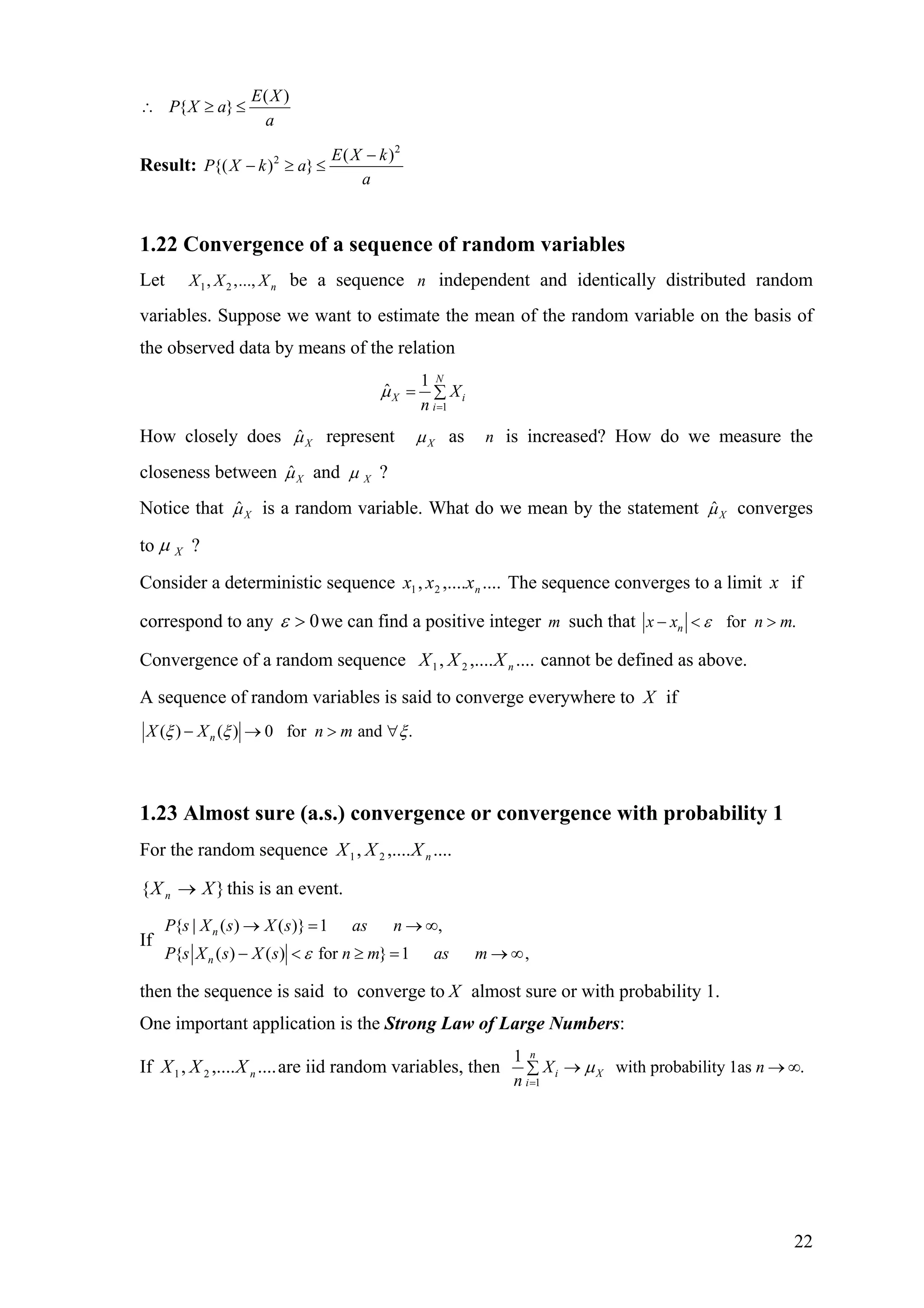 ( )
{ }
E X
P X a
a
∴ ≥ ≤
Result:
2
2 ( )
{( ) }
E X k
P X k a
a
−
− ≥ ≤
1.22 Convergence of a sequence of random variables
Let 1 2, ,..., nX X X be a sequence independent and identically distributed random
variables. Suppose we want to estimate the mean of the random variable on the basis of
the observed data by means of the relation
n
1
1
ˆ
N
X i
i
X
n
µ
=
= ∑
How closely does ˆXµ represent Xµ as is increased? How do we measure the
closeness between
n
ˆXµ and Xµ ?
Notice that ˆXµ is a random variable. What do we mean by the statement ˆXµ converges
to Xµ ?
Consider a deterministic sequence The sequence converges to a limit if
correspond to any
....,...., 21 nxxx x
0>ε we can find a positive integer such thatm for .nx x nε− < > m
Convergence of a random sequence cannot be defined as above.....,...., 21 nXXX
A sequence of random variables is said to converge everywhere to X if
( ) ( ) 0 for and .nX X n mξ ξ ξ− → > ∀
1.23 Almost sure (a.s.) convergence or convergence with probability 1
For the random sequence ....,...., 21 nXXX
}{ XX n → this is an event.
If
{ | ( ) ( )} 1 ,
{ ( ) ( ) for } 1 ,
n
n
P s X s X s as n
P s X s X s n m as mε
→ = → ∞
− < ≥ = → ∞
then the sequence is said to converge to X almost sure or with probability 1.
One important application is the Strong Law of Large Numbers:
If are iid random variables, then....,...., 21 nXXX
1
1
with probability 1as .
n
i X
i
X n
n
µ
=
→ →∑ ∞
22
 