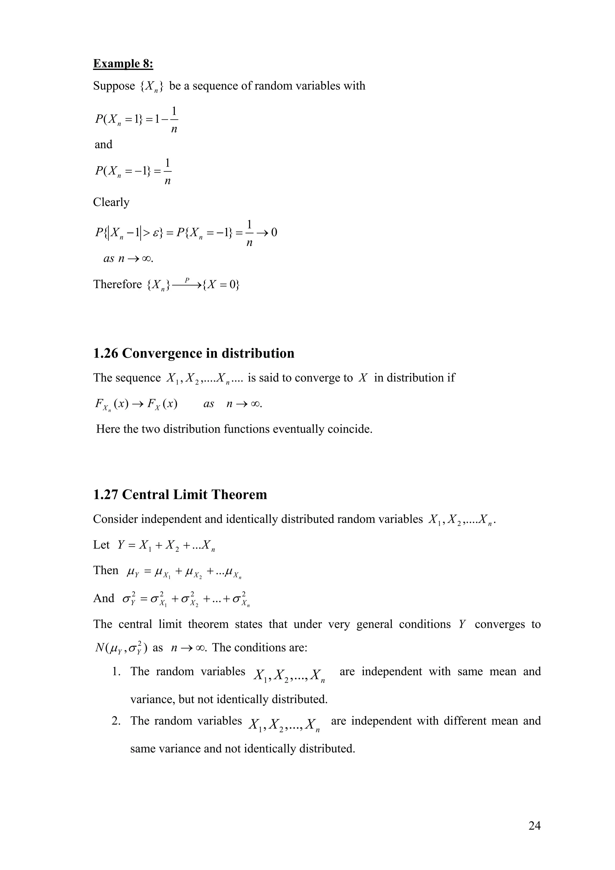 Example 8:
Suppose { }nX be a sequence of random variables with
1
( 1} 1
and
1
( 1}
n
n
P X
n
P X
n
= = −
= − =
Clearly
1
{ 1 } { 1} 0
.
n nP X P X
n
as n
ε− > = = − = →
→ ∞
Therefore { } { 0}P
nX X⎯⎯→ =
1.26 Convergence in distribution
The sequence is said to converge to....,...., 21 nXXX X in distribution if
.)()( ∞→→ nasxFxF XXn
Here the two distribution functions eventually coincide.
1.27 Central Limit Theorem
Consider independent and identically distributed random variables .,...., 21 nXXX
Let nXXXY ...21 ++=
Then nXXXY µµµµ ...21
++=
And 2222
...21 nXXXY σσσσ +++=
The central limit theorem states that under very general conditions Y converges to
as The conditions are:),( 2
YYN σµ .∞→n
1. The random variables
1 2, ,..., nX X X are independent with same mean and
variance, but not identically distributed.
2. The random variables
1 2, ,..., nX X X are independent with different mean and
same variance and not identically distributed.
24
 