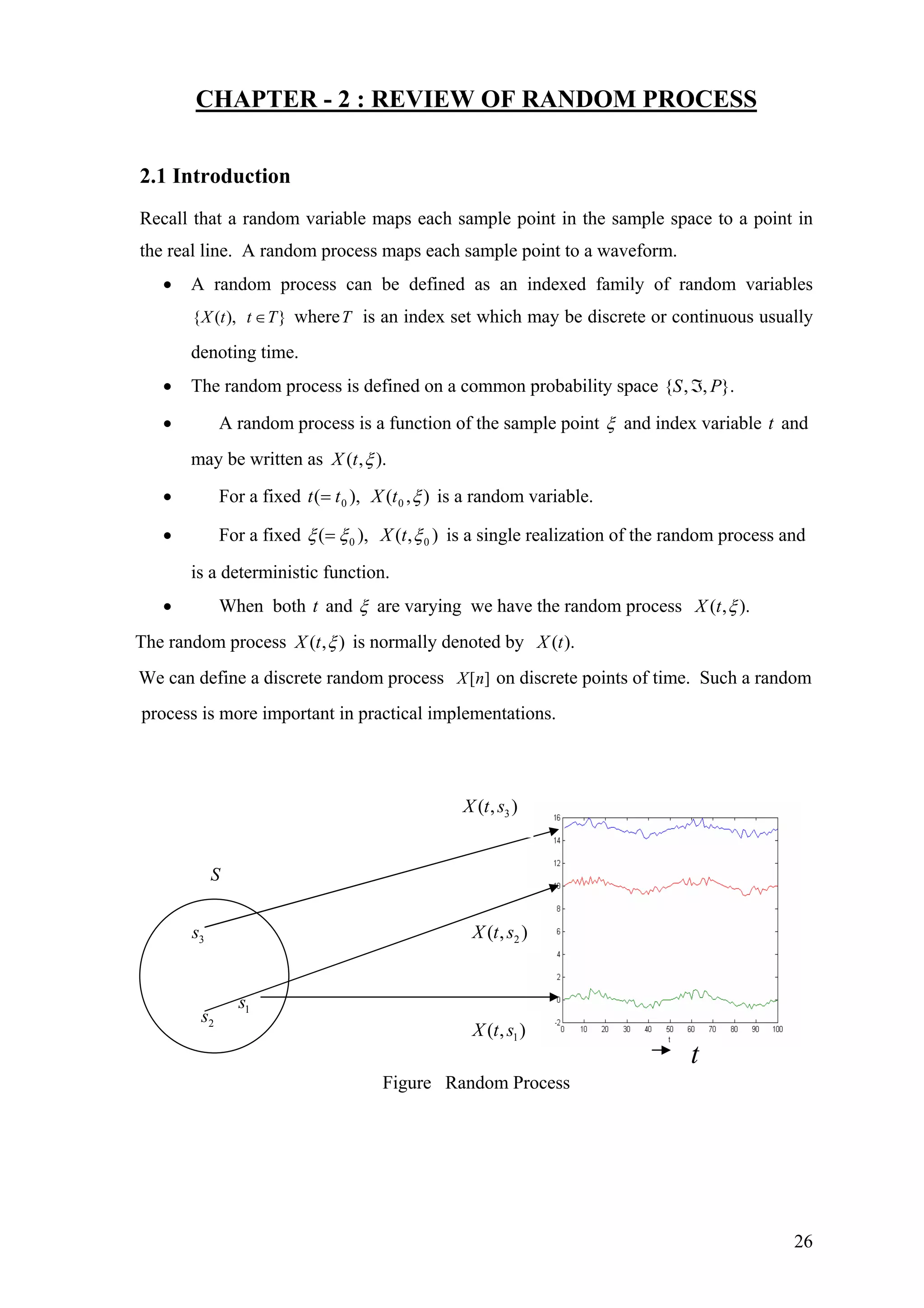 CHAPTER - 2 : REVIEW OF RANDOM PROCESS
2.1 Introduction
Recall that a random variable maps each sample point in the sample space to a point in
the real line. A random process maps each sample point to a waveform.
• A random process can be defined as an indexed family of random variables
{ ( ), }X t t T∈ whereT is an index set which may be discrete or continuous usually
denoting time.
• The random process is defined on a common probability space }.,,{ PS ℑ
• A random process is a function of the sample point ξ and index variable t and
may be written as ).,( ξtX
• For a fixed )),( 0tt = ,( 0 ξtX is a random variable.
• For a fixed ),( 0ξξ = ),( 0ξtX is a single realization of the random process and
is a deterministic function.
• When both andt ξ are varying we have the random process ).,( ξtX
The random process ),( ξtX is normally denoted by ).(tX
We can define a discrete random process [ ]X n on discrete points of time. Such a random
process is more important in practical implementations.
2( , )X t s3s
2s 1s
3( , )X t s
S
1( , )X t s
t
Figure Random Process
26
 