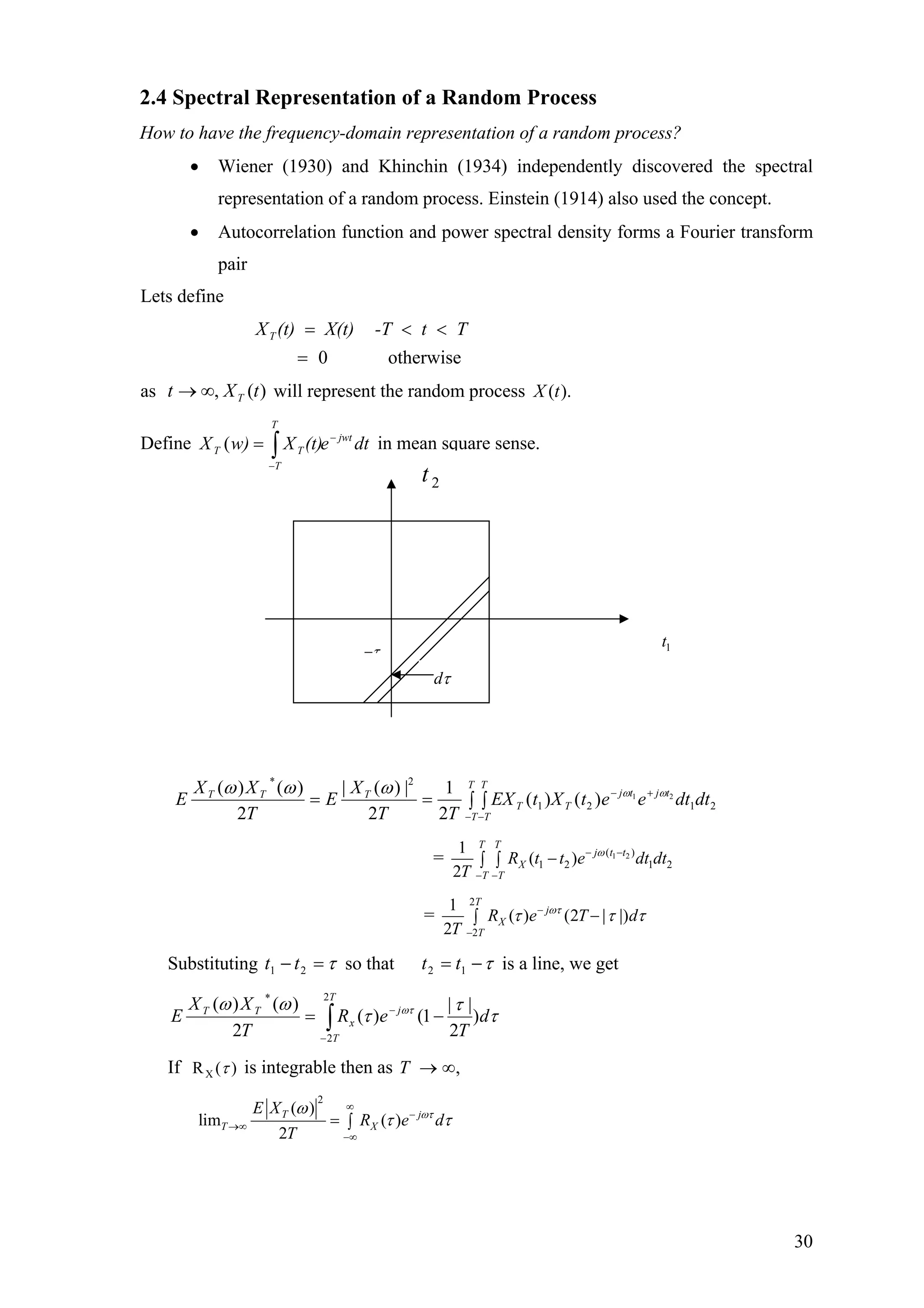 2.4 Spectral Representation of a Random Process
How to have the frequency-domain representation of a random process?
• Wiener (1930) and Khinchin (1934) independently discovered the spectral
representation of a random process. Einstein (1914) also used the concept.
• Autocorrelation function and power spectral density forms a Fourier transform
pair
Lets define
otherwise0
Tt-TX(t)(t)XT
=
<<=
as will represent the random process)(, tXt T∞→ ).(tX
Define in mean square sense.dte(t)Xw)X jwt
T
T
TT
−
−
∫=(
τ−
2t
τ−
dτ
1t
2121
2*
21
)()(
2
1
2
|)(|
2
)()(
dtdteetXtEX
TT
X
E
T
XX
E tjtj
T
T
T
T
T
T
TTT ωωωωω +−
− −
∫ ∫==
= 1 2( )
1 2 1 2
1
( )
2
T T
j t t
X
T T
R t t e dt dt
T
ω− −
− −
−∫ ∫
=
2
2
1
( ) (2 | |)
2
T
j
X
T
R e T d
T
ωτ
τ τ−
−
−∫ τ
Substituting τ=− 21 tt so that τ−= 12 tt is a line, we get
τ
τ
τ
ωω ωτ
d
T
eR
T
XX
E j
T
T
x
TT
)
2
||
1()(
2
)()( 2
2
*
−= −
−
∫
If XR ( )τ is integrable then as ,∞→T
2
( )
lim ( )
2
T j
T X
E X
R e d
T
ωτω
τ τ
∞
−
→∞
−∞
= ∫
30
 