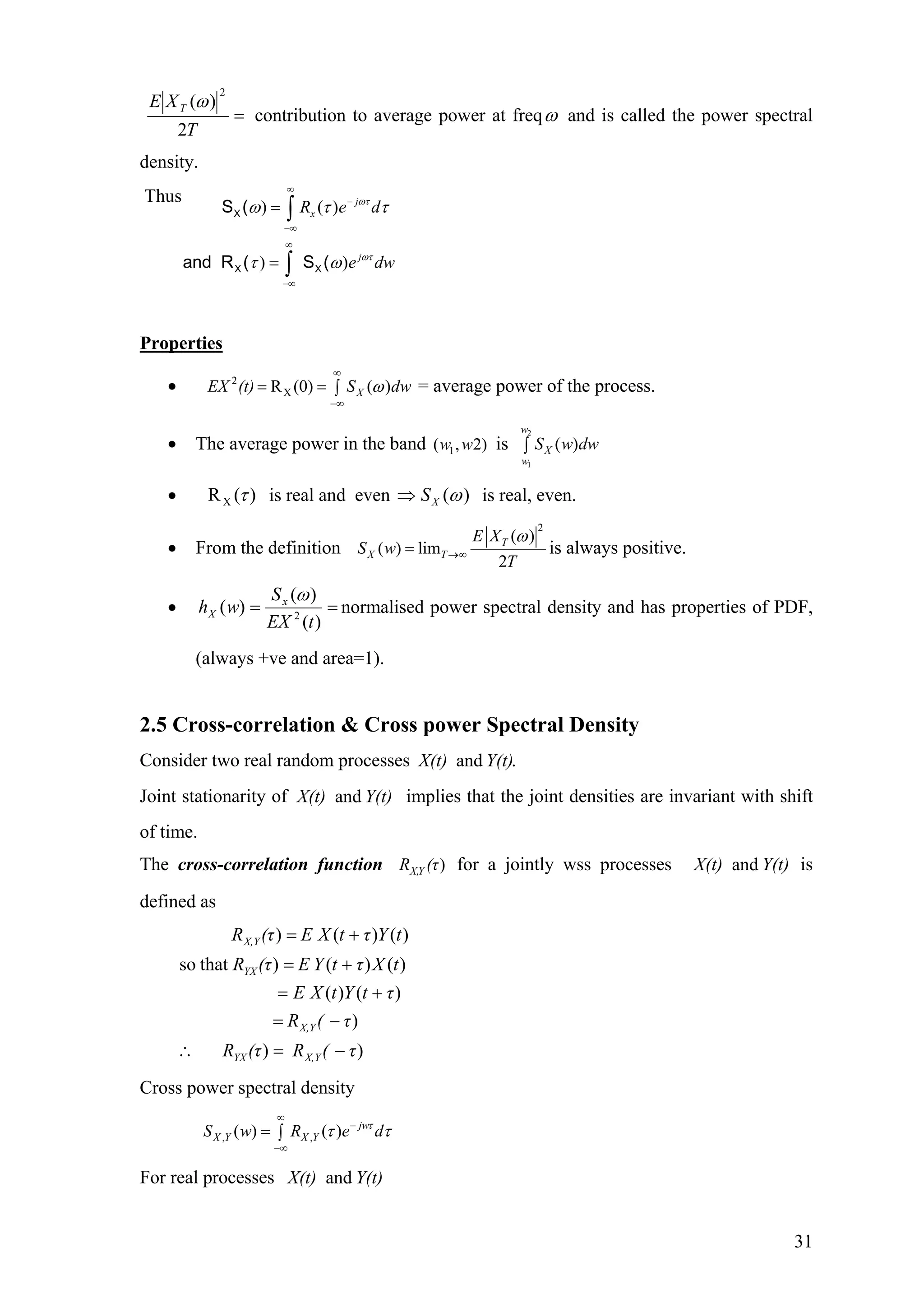 =
T
XE T
2
)(
2
ω
contribution to average power at freqω and is called the power spectral
density.
Thus
) ( )
) )
X
X X
S (
and R ( S (
j
x
j
R e d
e dw
ωτ
ωτ
ω τ τ
τ ω
∞
−
−∞
∞
−∞
=
=
∫
∫
Properties
• = average power of the process.2
XR (0) ( )XEX (t) S dwω
∞
−∞
= = ∫
• The average power in the band is1( , 2)w w
2
1
( )
w
X
w
S w dw∫
• )(RX τ is real and even )(ωXS⇒ is real, even.
• From the definition
2
( )
( ) lim
2
T
X T
E X
S w
T
ω
→∞= is always positive.
• ==
)(
)(
)( 2
tEX
S
wh x
X
ω
normalised power spectral density and has properties of PDF,
(always +ve and area=1).
2.5 Cross-correlation & Cross power Spectral Density
Consider two real random processes .and Y(t)X(t)
Joint stationarity of implies that the joint densities are invariant with shift
of time.
Y(t)X(t) and
The cross-correlation function for a jointly wss processes is
defined as
)X,YR (τ Y(t)X(t) and
))
)
)()(
)()()thatso
)()()
τ(R(τR
τ(R
τtYtXΕ
tXτtYΕ(τR
tYτtXΕ(τR
X,YYX
X,Y
YX
X,Y
−=∴
−=
+=
+=
+=
Cross power spectral density
, ,( ) ( ) jw
X Y X YS w R e dτ
τ τ
∞
−
−∞
= ∫
For real processes Y(t)X(t) and
31
 