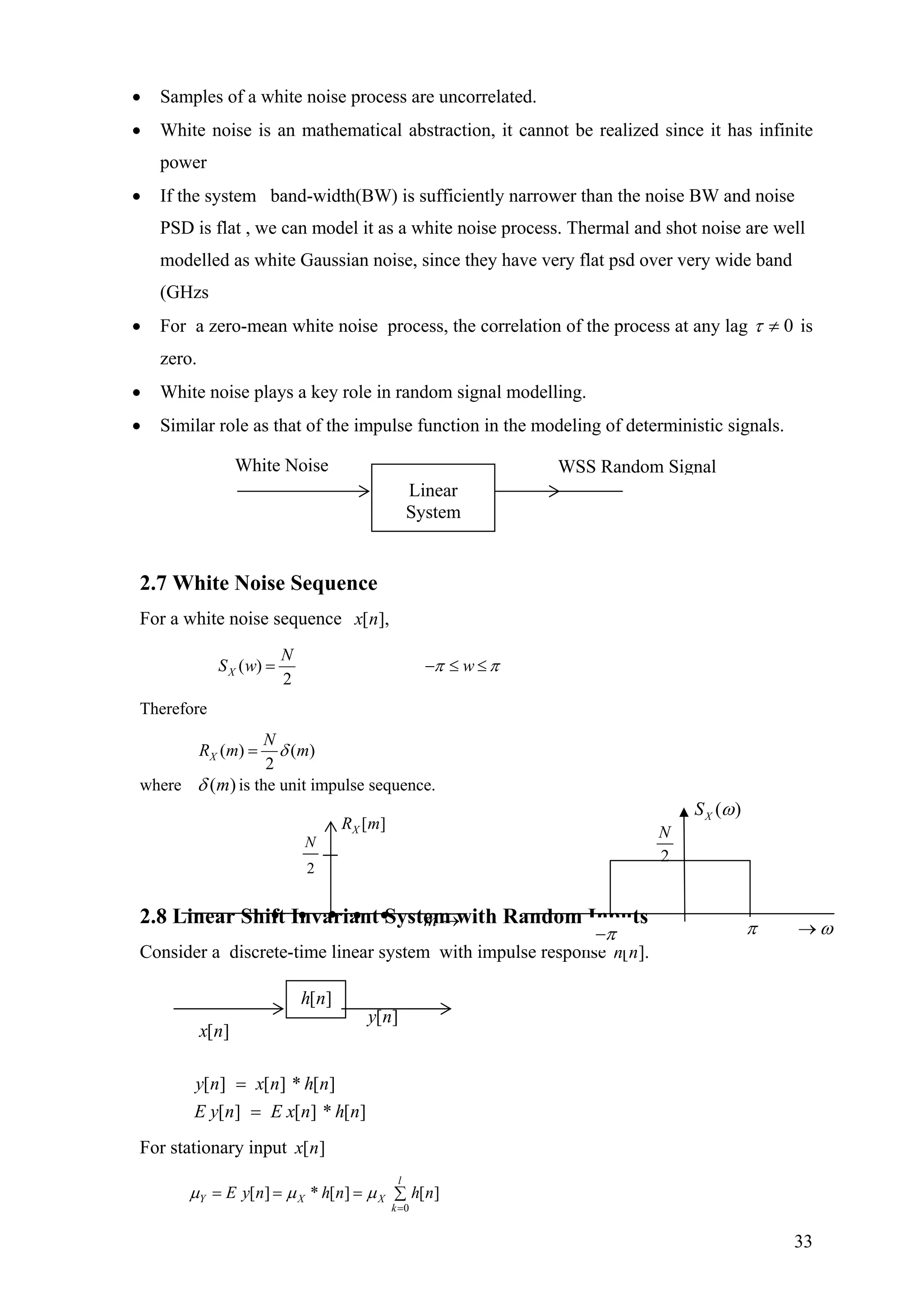 • Samples of a white noise process are uncorrelated.
• White noise is an mathematical abstraction, it cannot be realized since it has infinite
power
• If the system band-width(BW) is sufficiently narrower than the noise BW and noise
PSD is flat , we can model it as a white noise process. Thermal and shot noise are well
modelled as white Gaussian noise, since they have very flat psd over very wide band
(GHzs
• For a zero-mean white noise process, the correlation of the process at any lag 0≠τ is
zero.
• White noise plays a key role in random signal modelling.
• Similar role as that of the impulse function in the modeling of deterministic signals.
2.7 White Noise Sequence
For a white noise sequence ],[nx
( )
2
X
N
S w wπ π= − ≤ ≤
Therefore
( ) ( )
2
X
N
R m δ= m
where )(mδ is the unit impulse sequence.
White Noise WSS Random Signal
Linear
System
2.8 Linear Shi I va ia t yste ith Random Inputsft n r n S m w
Consider a discrete-time linear system with impulse response ].[nh
][][][
][][][
n* hnE xnE y
n* hnxny
=
=
For stationary input ][nx
0
[ ] [ ] [ ]
l
Y X X
k
E y n * h n h nµ µ µ
=
= = = ∑
2
N
2
N
2
N
( )XS ω
][nh
][nx
][ny
2
N
• • m• • →•
[ ]XR m
2
N
π ω→π−
33
 