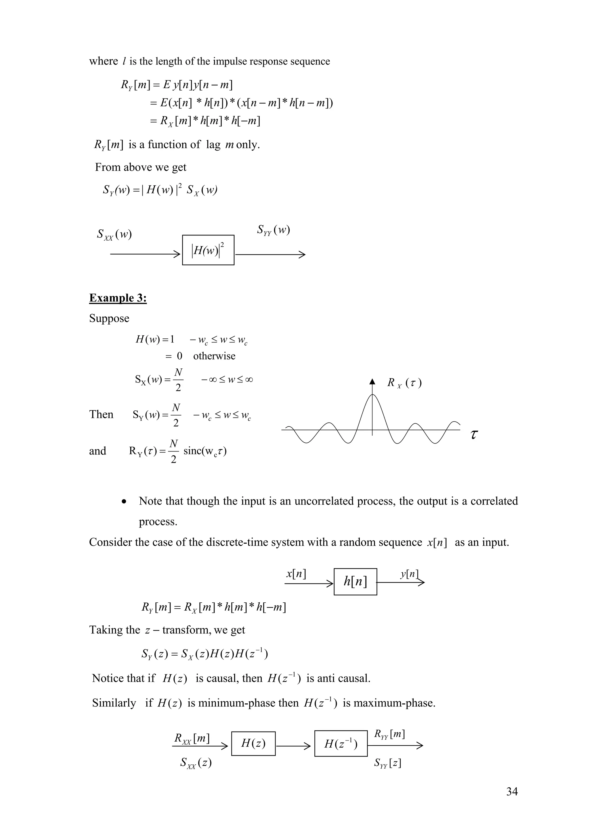 where is the length of the impulse response sequencel
][*][*][
])[*][(*])[][(
][][][
mhmhmR
mnhmnxn* hnxE
mnynE ymR
X
Y
−=
−−=
−=
is a function of lag only.][mRY m
From above we get
w)SwΗ(wS XY (|(|= 2
))
)(wSXX
Example 3:
Suppose
X
( ) 1
0 otherwise
S ( )
2
c cH w w w
N
w w
= − ≤ ≤
=
= − ∞ ≤ ≤
w
∞
Then YS ( )
2
c c
N
w w w w= − ≤ ≤
and Y cR ( ) sinc(w )
2
N
τ τ=
2
)H(w
)(wSYY
)(τXR
τ
• Note that though the input is an uncorrelated process, the output is a correlated
process.
Consider the case of the discrete-time system with a random sequence as an input.][nx
][*][*][][ mhmhmRmR XY −=
Taking the we gettransform,−z
S )()()()( 1−
= zHzHzSz XY
Notice that if is causal, then is anti causal.)(zH )( 1−
zH
Similarly if is minimum-phase then is maximum-phase.)(zH )( 1−
zH
][nh
][nx ][ny
)(zH )( 1−
zH
][mRXX
][mRYY
][zSYY( )XXS z
34
 