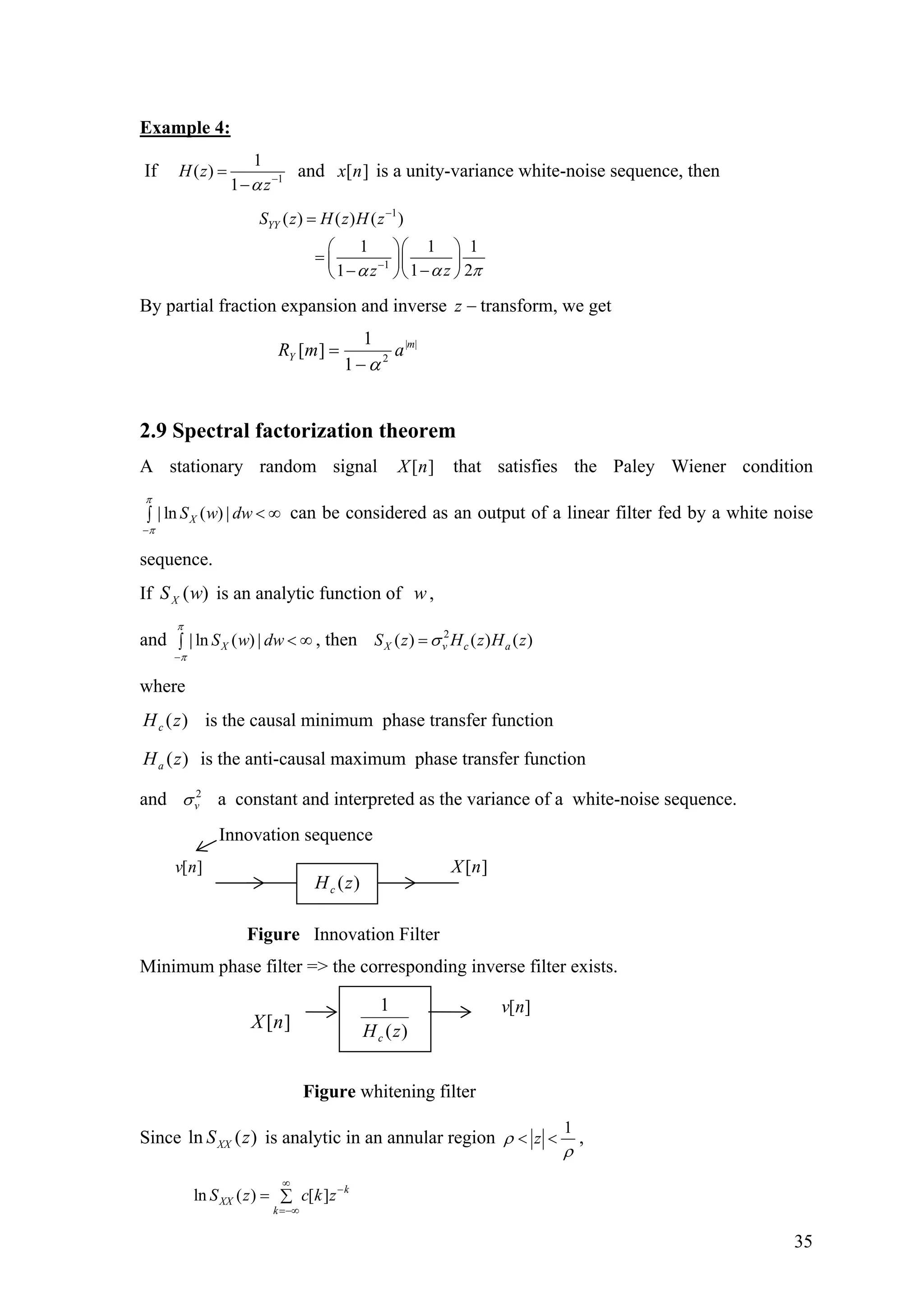 Example 4:
If 1
1
( )
1
H z
zα −
=
−
and is a unity-variance white-noise sequence, then][nx
1
1
( ) ( ) ( )
1 1
1 21
YYS z H z H z
zz
1
α πα
−
−
=
⎛ ⎞⎛ ⎞
= ⎜ ⎟⎜ ⎟
−−⎝ ⎠⎝ ⎠
By partial fraction expansion and inverse −z transform, we get
||
2
1
1
][ m
Y amR
α−
=
2.9 Spectral factorization theorem
A stationary random signal that satisfies the Paley Wiener condition
can be considered as an output of a linea filter fed by a white noise
sequence.
][nX
| ln ( ) |XS w dw
π
π−
< ∞∫ r
If is an analytic function of ,)(wSX w
and , then| ln ( ) |XS w dw
π
π−
< ∞∫
2
( ) ( ) ( )X v c aS z H z H zσ=
where
)(zHc is the causal minimum phase transfer function
)(zHa is the anti-causal maximum phase transfer function
and 2
vσ a constant and interpreted as the variance of a white-noise sequence.
Innovation sequence
v n[ ] ][nX
Figure Innovation Filter
Minimum phase filter => the corresponding inverse filter exists.
)(zHc
Since is analytic in an annular region)(ln zSXX
1
zρ
ρ
< < ,
ln ( ) [ ] k
XX
k
S z c k z
∞
−
=−∞
= ∑
)
1
zHc
[ ]v n
(][nX
Figure whitening filter
35
 