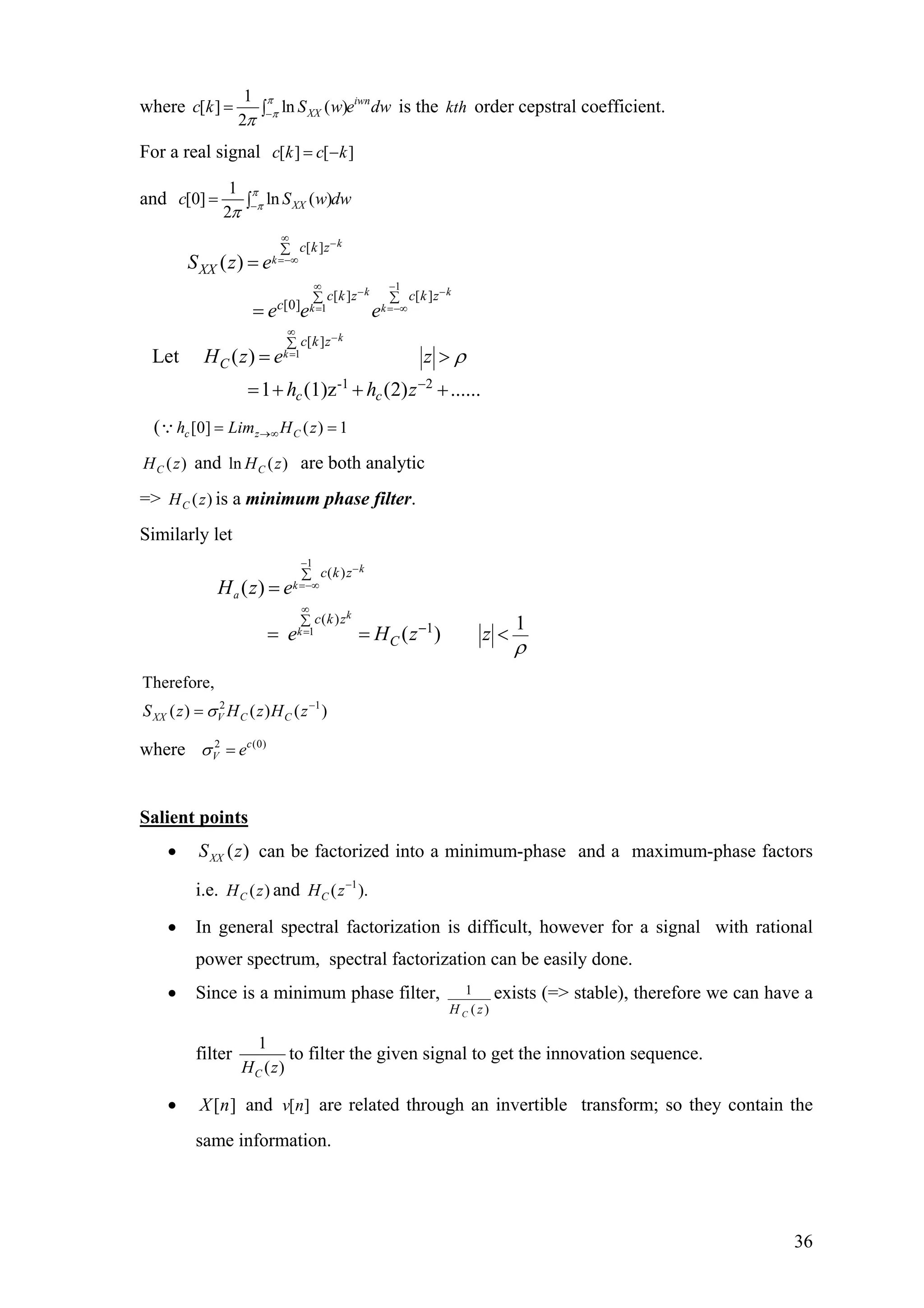 where
1
[ ] ln ( )
2
iwn
XXc k S w e dwπ
π
π −= ∫ is the order cepstral coefficient.kth
For a real signal [ ] [ ]c k c k= −
and
1
[0] ln ( )
2
XXc Sπ
π
π −= ∫ w dw
1
1
1
[ ]
[ ] [ ]
[0]
[ ]
-1 2
( )
Let ( )
1 (1)z (2) ......
k
k
k k
k k
k
k
c k z
XX
c k z c k z
c
c k z
C
c c
S z e
e e e
H z e z
h h z
ρ
∞
−
=−∞
∞ −
− −
= =−∞
∞
−
=
∑
∑ ∑
∑
−
=
=
= >
= + + +
( [0] ( ) 1c z Ch Lim H z→∞= =∵
( )CH z and are both analyticln ( )CH z
=> is a minimum phase filter.( )CH z
Similarly let
1
1
( )
( )
1
( )
1
( )
k
k
a
k
k
c k z
c k z
C
H z e
e H z z
ρ
−
−
=−∞
∞
=
∑
∑
−
=
= = <
0)
2 1
Therefore,
( ) ( ) ( )XX V C CS z H z H zσ −
=
where 2 (c
V eσ =
Salient points
• can be factorized into a minimum-phase and a maximum-phase factors
i.e. and
)(zSXX
( )CH z 1
( )CH z−
.
• In general spectral factorization is difficult, however for a signal with rational
power spectrum, spectral factorization can be easily done.
• Since is a minimum phase filter, 1
( )CH z
exists (=> stable), therefore we can have a
filter
1
( )CH z
to filter the given signal to get the innovation sequence.
• and are related through an invertible transform; so they contain the
same information.
][nX [ ]v n
36
 