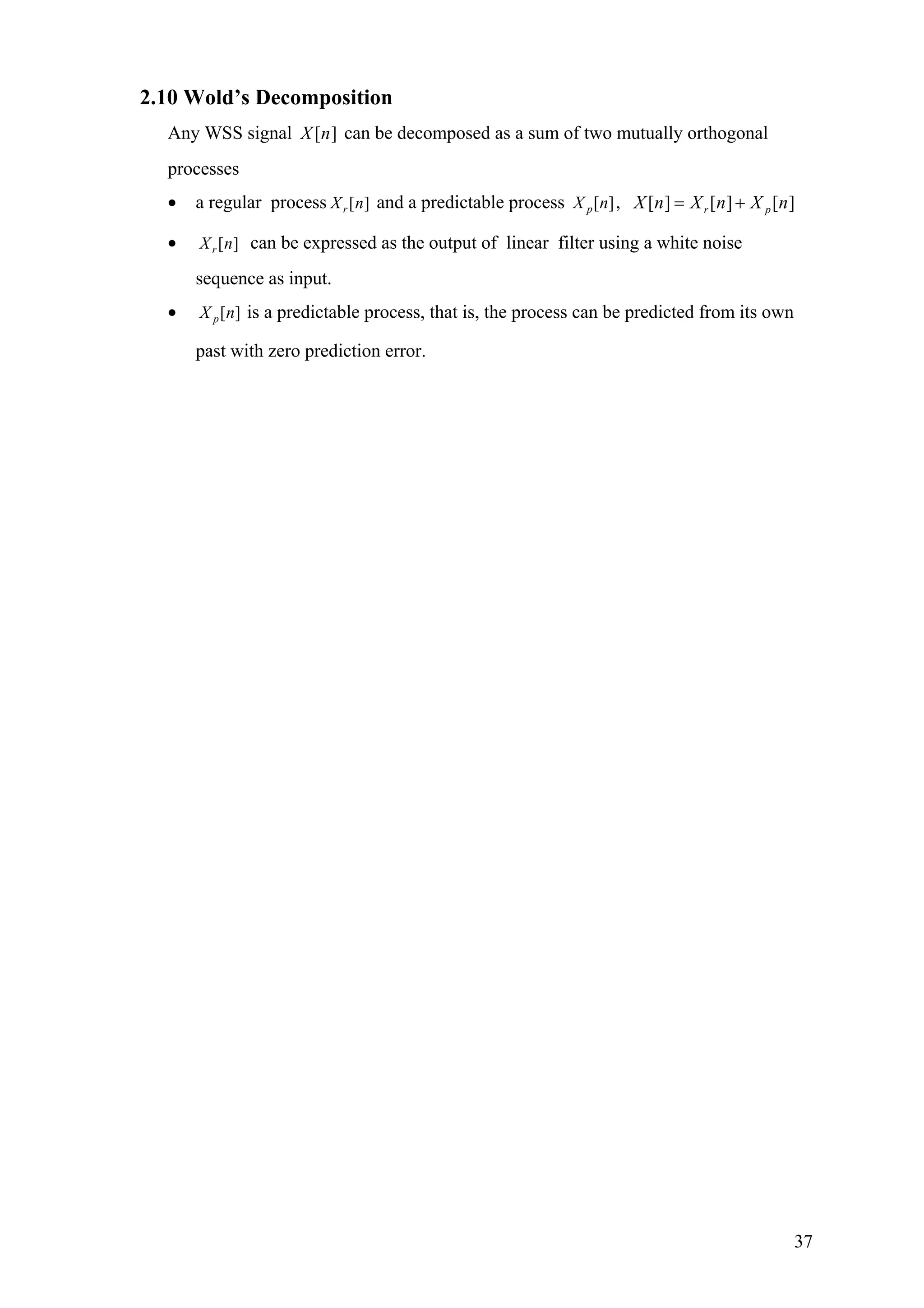 2.10 Wold’s Decomposition
Any WSS signal can be decomposed as a sum of two mutually orthogonal
processes
][nX
• a regular process [ ]rX n and a predictable process [ ]pX n , [ ] [ ] [ ]r pX n X n X n= +
• [ ]rX n can be expressed as the output of linear filter using a white noise
sequence as input.
• [ ]pX n is a predictable process, that is, the process can be predicted from its own
past with zero prediction error.
37
 