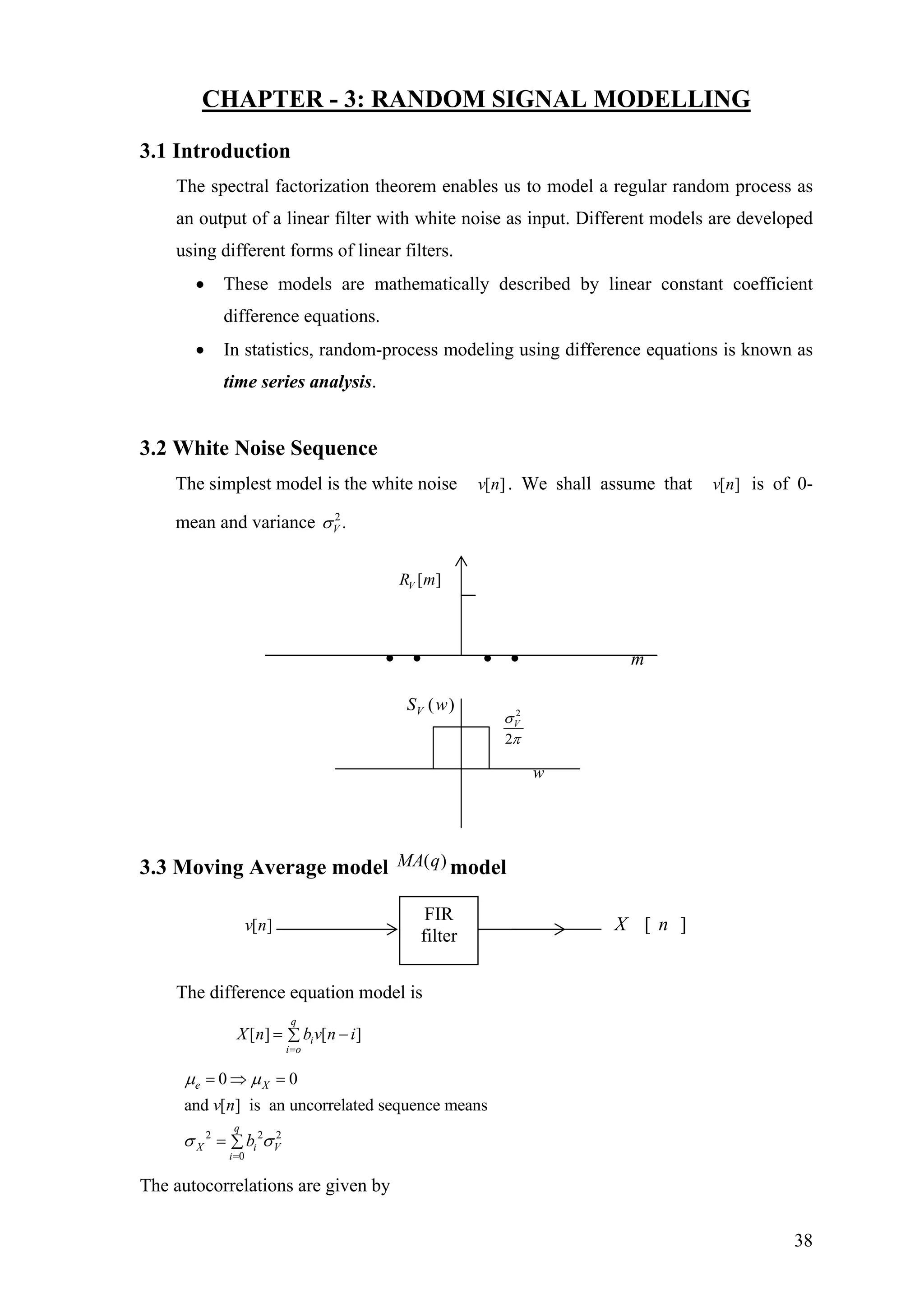 CHAPTER - 3: RANDOM SIGNAL MODELLING
3.1 Introduction
The spectral factorization theorem enables us to model a regular random process as
an output of a linear filter with white noise as input. Different models are developed
using different forms of linear filters.
• These models are mathematically described by linear constant coefficient
difference equations.
• In statistics, random-process modeling using difference equations is known as
time series analysis.
3.2 White Noise Sequence
The simplest model is the white noise . We shall assume that is of 0-
mean and variance
[ ]v n [ ]v n
2
.Vσ
[ ]VR m
3.3 Moving Average model model)(qMA
[ ]v n ][ nX
The difference equation model is
[ ] [ ]
q
i
i o
X n b v n
=
i= −∑
2 2 2
0
0 0
and [ ] is an uncorrelated sequence means
e X
q
X i V
i
v n
b
µ µ
σ σ
=
= ⇒ =
= ∑
The autocorrelations are given by
• • • • m
FIR
filter
( )VS w 2
w
2
Vσ
π
38
 