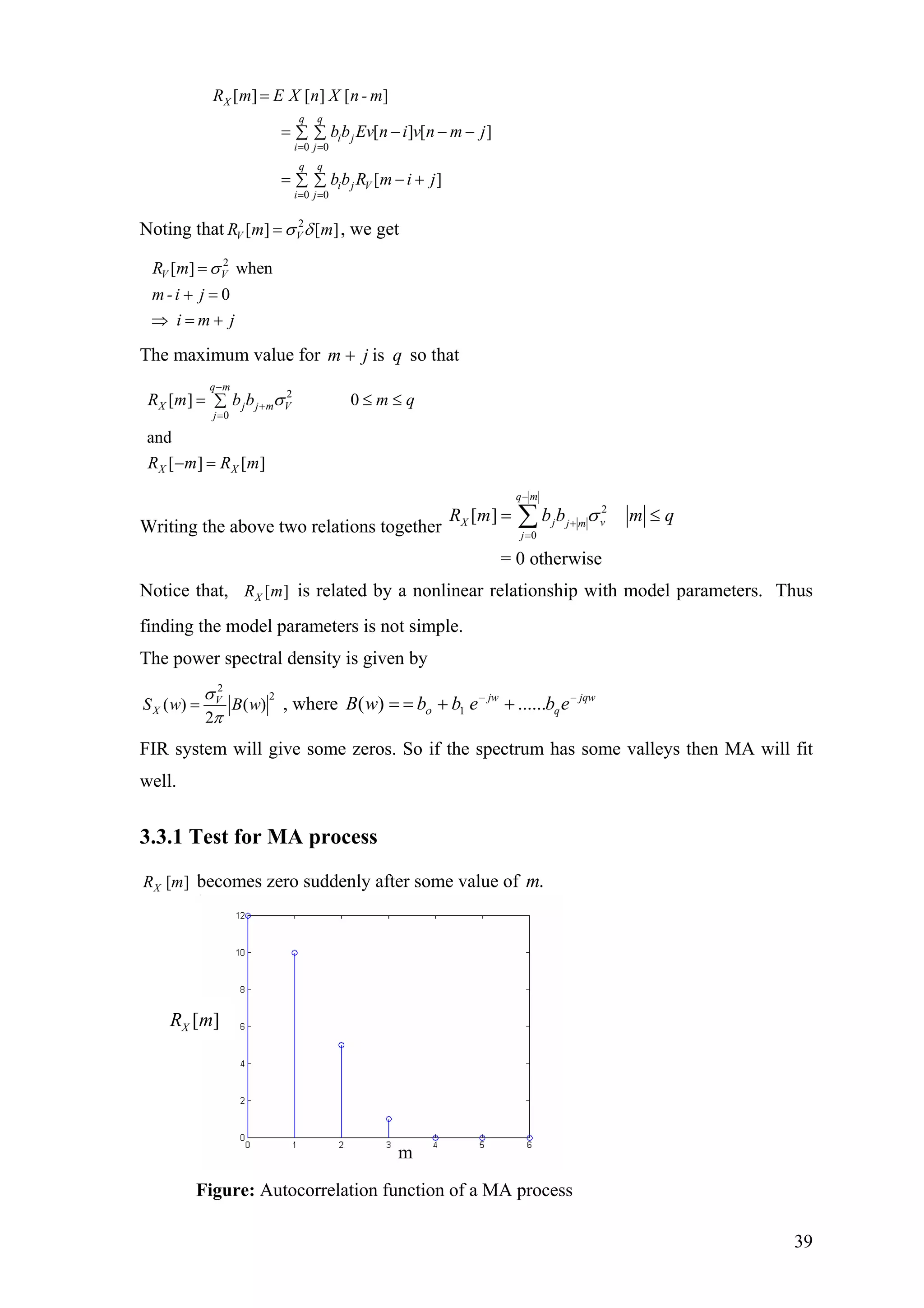 0 0
0 0
[ ] [ ] [ ]
[ ] [ ]
[ ]
X
q q
i j
i j
q q
i j V
i j
R m E X n X n - m
bb Ev n i v n m j
bb R m i j
= =
= =
=
= − − −∑ ∑
= − +∑ ∑
Noting that 2
[ ] [ ]V VR m σ δ= m , we get
2
[ ] when
0
V VR m
m-i j
i m j
σ=
+ =
⇒ = +
The maximum value for so thatqjm is+
2
0
[ ] 0
and
[ ] [ ]
q m
X j j m V
j
X X
R m b b m
R m R m
σ
−
+
=
= ≤∑
− =
q≤
Writing the above two relations together
2
0
[ ]
= 0 otherwise
q m
X j vj m
j
R m b b mσ
−
+
=
q= ≤∑
Notice that, [ ]XR m is related by a nonlinear relationship with model parameters. Thus
finding the model parameters is not simple.
The power spectral density is given by
2
2
( ) ( )
2
V
XS w B w
σ
π
= , where jqw
q
jw
ebebbwB −−
1 ++== ......)( ο
FIR system will give some zeros. So if the spectrum has some valleys then MA will fit
well.
3.3.1 Test for MA process
[ ]XR m becomes zero suddenly after some value of .m
[ ]XR m
m
Figure: Autocorrelation function of a MA process
39
 