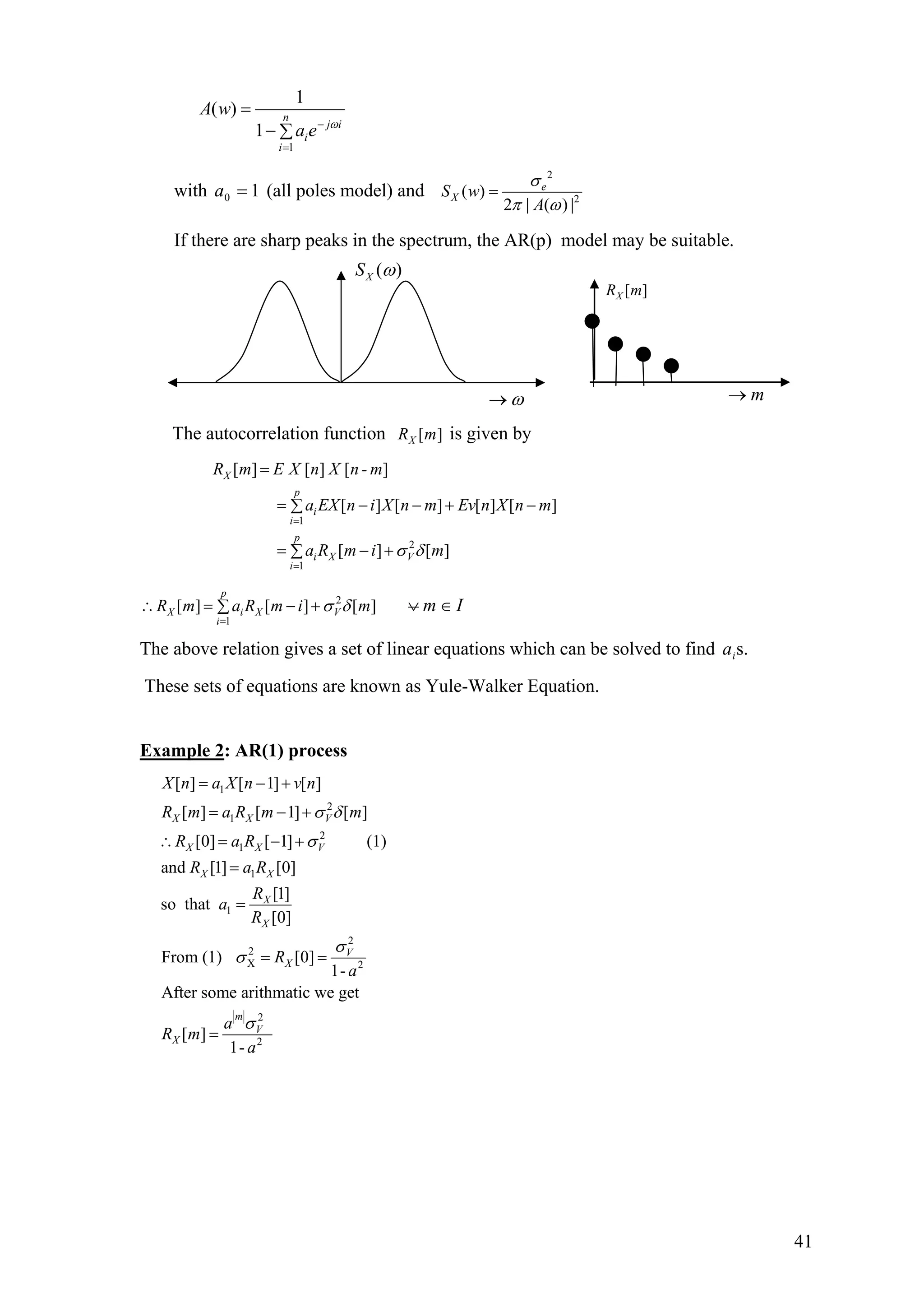 1
1
( )
1
n
j i
i
i
A w
a e ω−
=
=
− ∑
with (all poles model) and10 =a
2
2
( )
2 | ( ) |
e
XS w
A
σ
π ω
=
If there are sharp peaks in the spectrum, the AR(p) model may be suitable.
The autocorrelation function [ ]XR m is given by
1
2
1
[ ] [ ] [ ]
[ ] [ ] [ ] [ ]
[ ] [ ]
X
p
i
i
p
i X V
i
R m E X n X n - m
a EX n i X n m Ev n X n m
a R m i mσ δ
=
=
=
= − − + −∑
= − +∑
2
1
[ ] [ ] [ ]
p
X i X V
i
R m a R m i mσ δ
=
∴ = − +∑ Im ∈∨
The above relation gives a set of linear equations which can be solved to find s.ia
These sets of equations are known as Yule-Walker Equation.
Example 2: AR(1) process
1
2
1
2
1
1
1
2
2
X 2
2
2
[ ] [ 1] [ ]
[ ] [ 1] [ ]
[0] [ 1] (1)
and [1] [0]
[1]
so that
[0]
From (1) [0]
1-
After some arithmatic we get
[ ]
1-
X X V
X X V
X X
X
X
V
X
m
V
X
X n a X n v n
R m a R m m
R a R
R a R
R
a
R
R
a
a
R m
a
σ δ
σ
σ
σ
σ
= − +
= − +
∴ = − +
=
=
= =
=
ω→
( )XS ω
[ ]XR m
m→
41
 