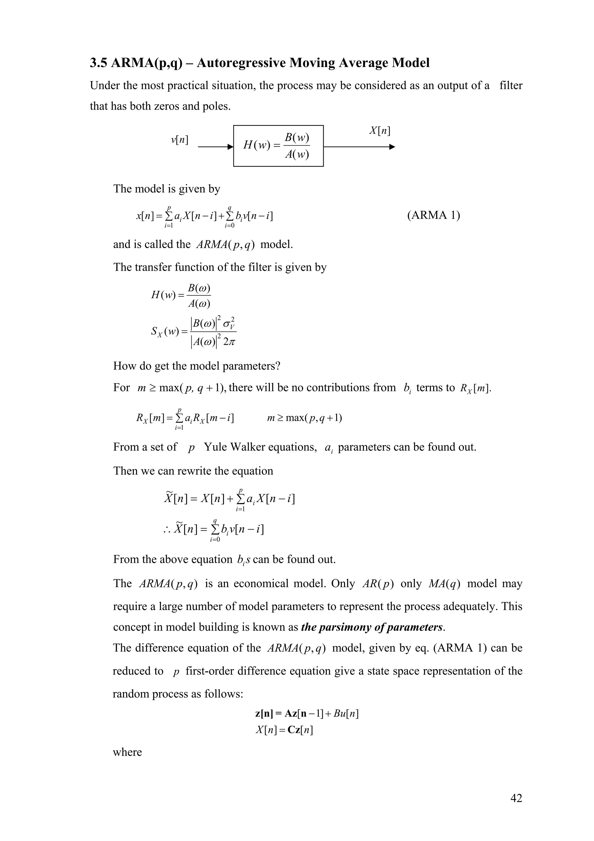 3.5 ARMA(p,q) – Autoregressive Moving Average Model
Under the most practical situation, the process may be considered as an output of a filter
that has both zeros and poles.
The model is given by
1 0
[ ] [ ] [ ]
p q
i i
i i
x n a X n i b v n
= =
= − +∑ ∑ i− (ARMA 1)
and is called the model.),( qpARMA
The transfer function of the filter is given by
2 2
2
( )
( )
( )
( )
( )
( ) 2
V
X
B
H w
A
B
S w
A
ω
ω
ω σ
ω π
=
=
How do get the model parameters?
For m there will be no contributions from terms to),1max( +≥ p, q ib [ ].XR m
1
[ ] [ ] max( , 1)
p
X i X
i
R m a R m i m p q
=
= − ≥ +∑
From a set of p Yule Walker equations, parameters can be found out.ia
Then we can rewrite the equation
∑ −=∴
∑ −+=
=
=
q
i
i
p
i
i
invbnX
inXanXnX
0
1
][][
~
][][][
~
From the above equation b can be found out.si
The is an economical model. Only only model may
require a large number of model parameters to represent the process adequately. This
concept in model building is known as the parsimony of parameters.
),( qpARMA )( pAR )(qMA
The difference equation of the model, given by eq. (ARMA 1) can be
reduced to
),( qpARMA
p first-order difference equation give a state space representation of the
random process as follows:
[ 1] [
[ ] [ ]
]Bu n
X n n
− +
=
z[n] = Az n
Cz
where
)(
)(
)(
wA
wB
wH =
[ ]X n
[ ]v n
42
 
