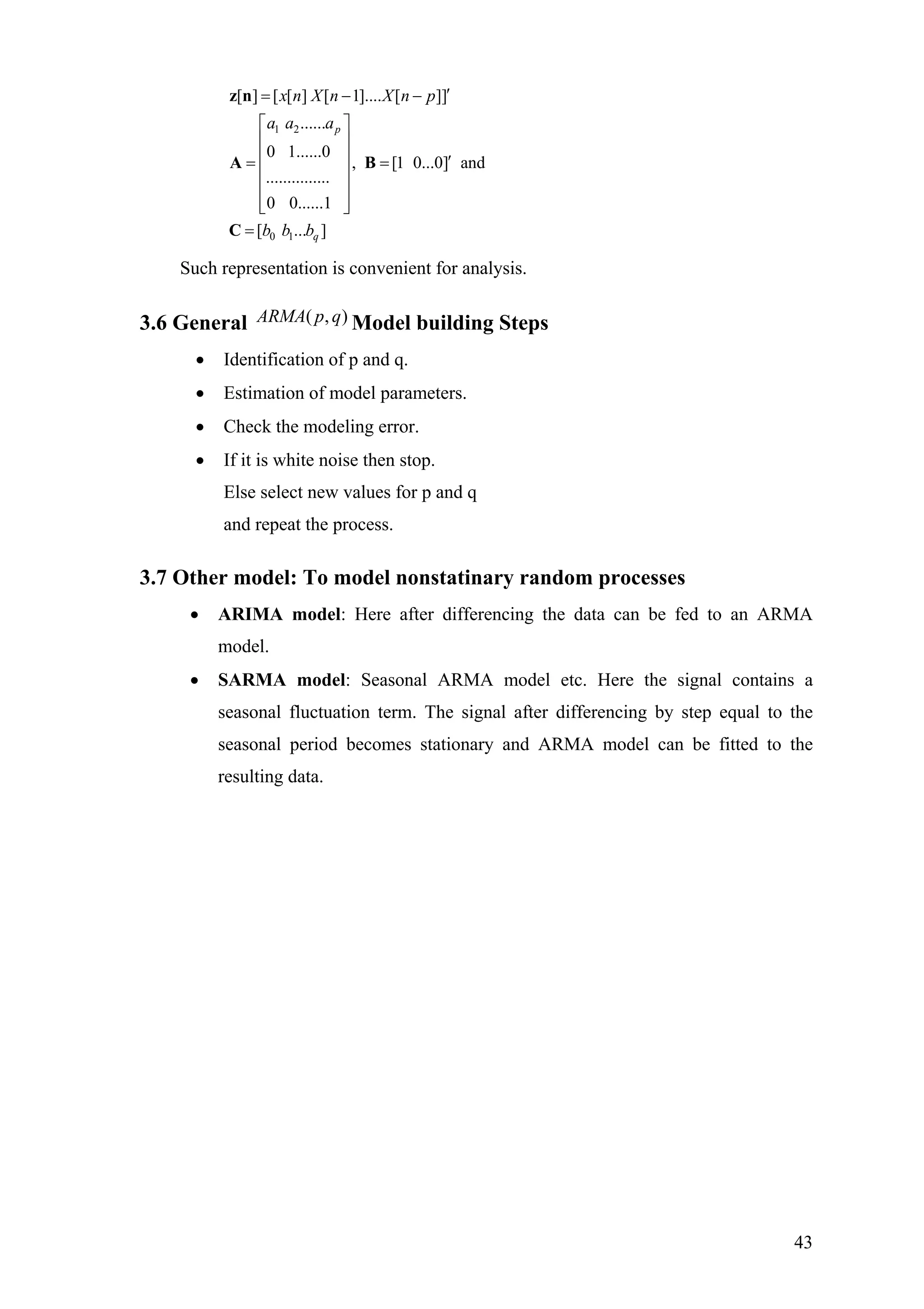 1 2
0 1
[ ] [ [ ] [ 1].... [ ]]
......
0 1......0
, [1 0...0] and
...............
0 0......1
[ ... ]
p
q
x n X n X n p
a a a
b b b
′= − −
⎡ ⎤
⎢ ⎥
⎢ ⎥ ′= =
⎢ ⎥
⎢ ⎥
⎢ ⎥⎣ ⎦
=
z n
A B
C
Such representation is convenient for analysis.
3.6 General Model building Steps),( qpARMA
• Identification of p and q.
• Estimation of model parameters.
• Check the modeling error.
• If it is white noise then stop.
Else select new values for p and q
and repeat the process.
3.7 Other model: To model nonstatinary random processes
• ARIMA model: Here after differencing the data can be fed to an ARMA
model.
• SARMA model: Seasonal ARMA model etc. Here the signal contains a
seasonal fluctuation term. The signal after differencing by step equal to the
seasonal period becomes stationary and ARMA model can be fitted to the
resulting data.
43
 