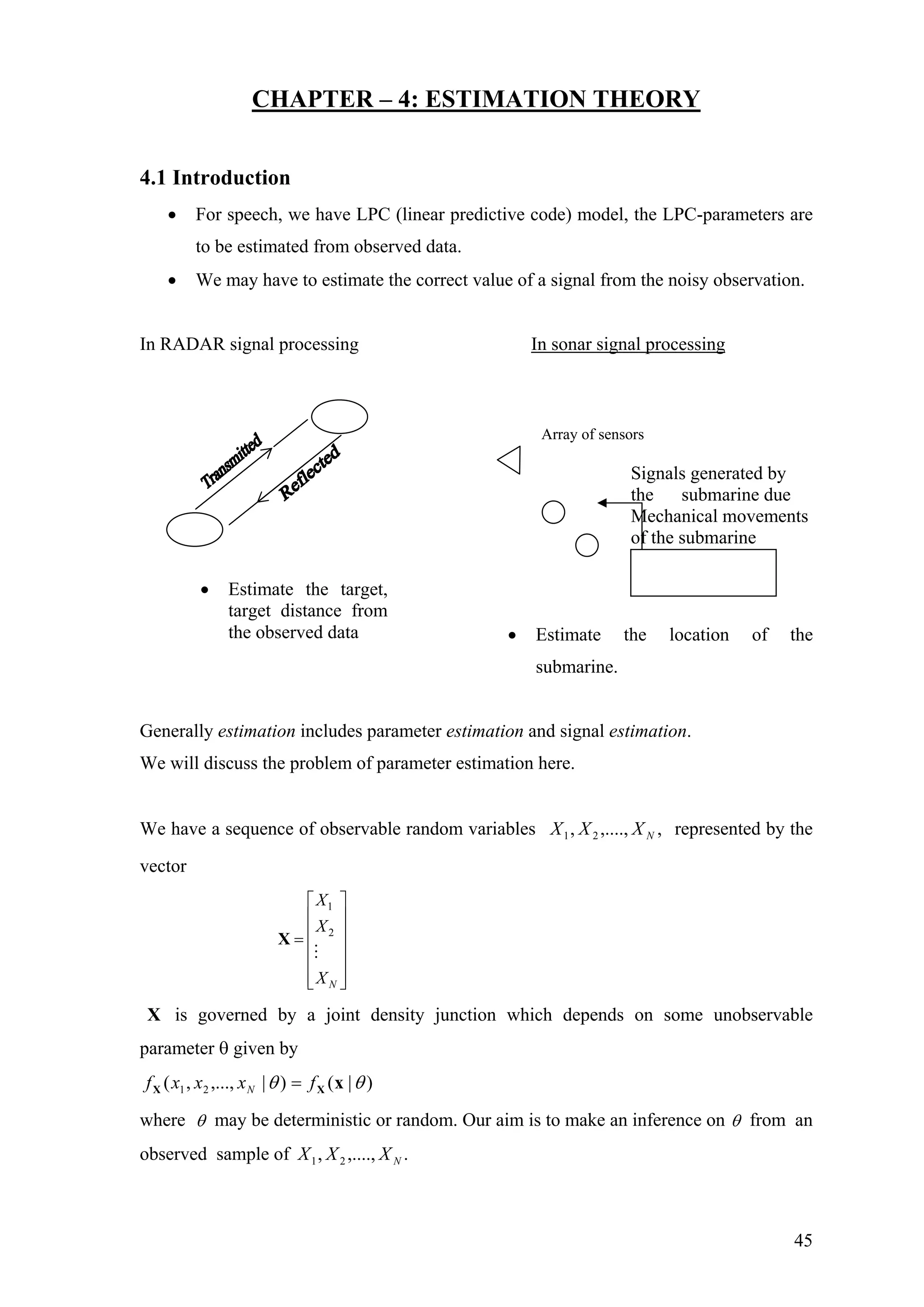 CHAPTER – 4: ESTIMATION THEORY
4.1 Introduction
• For speech, we have LPC (linear predictive code) model, the LPC-parameters are
to be estimated from observed data.
• We may have to estimate the correct value of a signal from the noisy observation.
In RADAR signal processing In sonar signal processing
Signals generated by
the submarine due
Mechanical movements
of the submarine
Array of sensors
• Estimate the location of the
submarine.
• Estimate the target,
target distance from
the observed data
Generally estimation includes parameter estimation and signal estimation.
We will discuss the problem of parameter estimation here.
We have a sequence of observable random variables represented by the
vector
,,....,, 21 NXXX
1
2
N
X
X
X
⎡ ⎤
⎢ ⎥
⎢ ⎥=
⎢ ⎥
⎢ ⎥
⎢ ⎥⎣ ⎦
X
X is governed by a joint density junction which depends on some unobservable
parameter θ given by
)|()|,...,,( 21 θθ xXX fxxxf N =
where θ may be deterministic or random. Our aim is to make an inference on θ from an
observed sample of .,....,, 21 NXXX
45
 