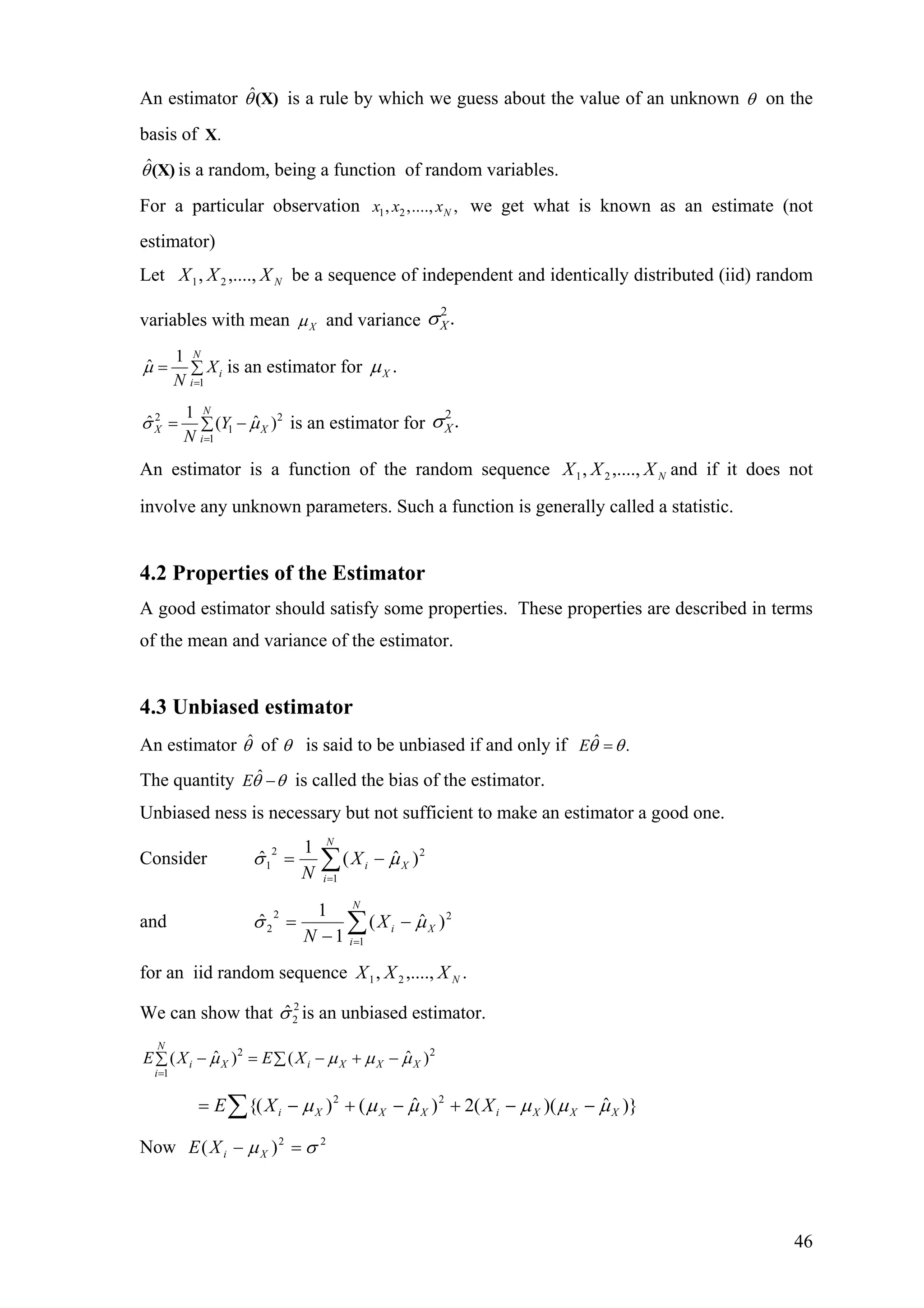 An estimator is a rule by which we guess about the value of an unknownˆθ(X) θ on the
basis of .X
ˆθ(X) is a random, being a function of random variables.
For a particular observation 1 2, ,...., ,Nx x x we get what is known as an estimate (not
estimator)
Let be a sequence of independent and identically distributed (iid) random
variables with mean
NXXX ,....,, 21
Xµ and variance
2
.Xσ
1
1
ˆ
N
i
i
X
N
µ
=
= ∑ is an estimator for .Xµ
2
1
1
1
ˆ (
N
X
i
Y
N
σ
=
= −∑
2
ˆ )Xµ is an estimator for
2
.Xσ
An estimator is a function of the random sequence and if it does not
involve any unknown parameters. Such a function is generally called a statistic.
NXXX ,....,, 21
4.2 Properties of the Estimator
A good estimator should satisfy some properties. These properties are described in terms
of the mean and variance of the estimator.
4.3 Unbiased estimator
An estimator ˆθ of θ is said to be unbiased if and only if ˆ .Eθ θ=
The quantity ˆEθ θ− is called the bias of the estimator.
Unbiased ness is necessary but not sufficient to make an estimator a good one.
Consider ∑=
−=
N
i
XiX
N 1
22
1 )ˆ(
1
ˆ µσ
and ∑=
−
−
=
N
i
XiX
N 1
22
2 )ˆ(
1
1
ˆ µσ
for an iid random sequence .,....,, 21 NXXX
We can show that is an unbiased estimator.2
2ˆσ
2 2
1
ˆ ˆ( ) (
N
i X i X X X
i
E X E Xµ µ µ
=
− = − + −∑ ∑ )µ
)}ˆ)((2)ˆ()({ 22
XXXiXXXi XXE µµµµµµ −−+−+−= ∑
Now 22
)( σµ =− XiXE
46
 
