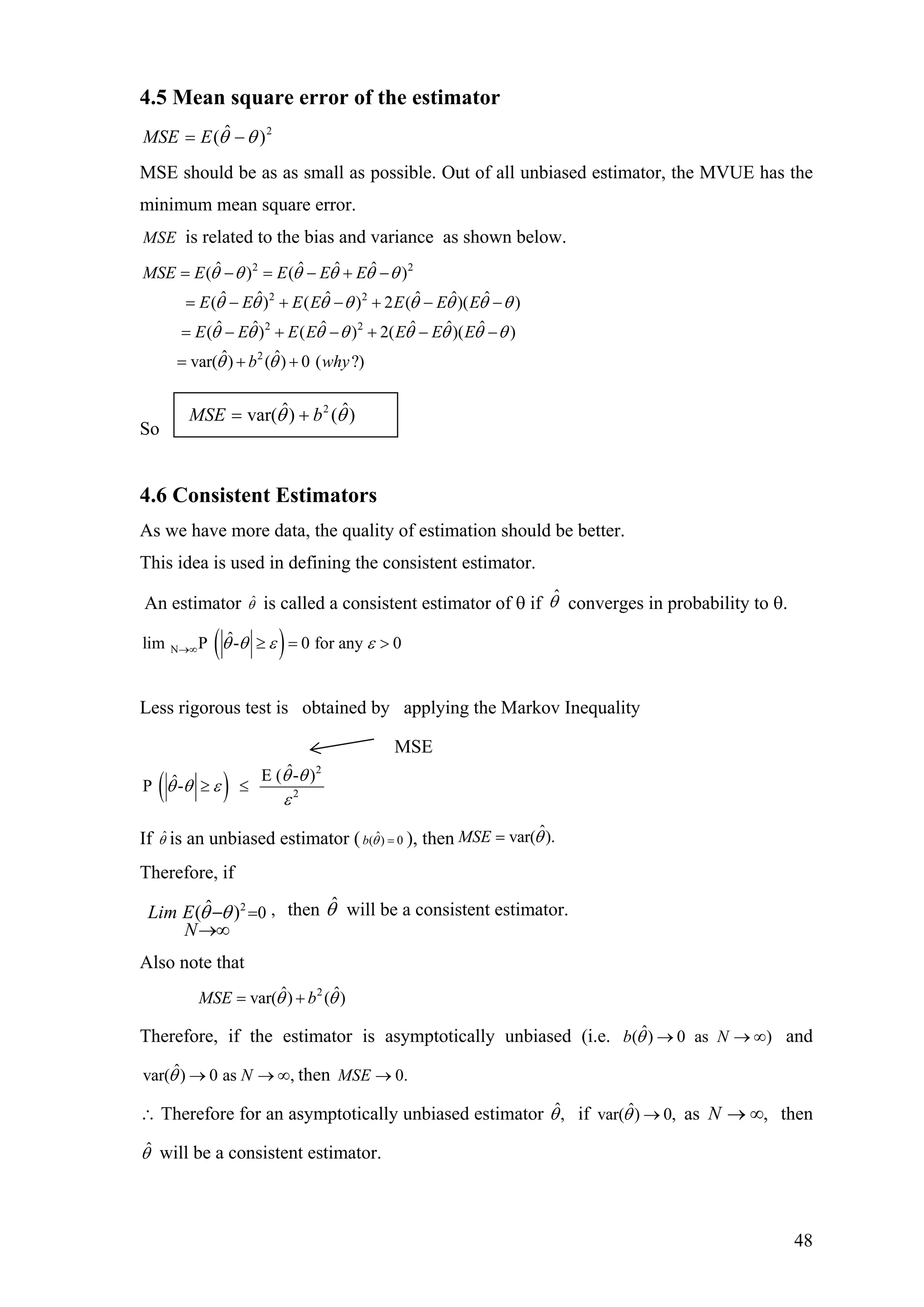 4.5 Mean square error of the estimator
2
)ˆ( θθ −= EMSE
MSE should be as as small as possible. Out of all unbiased estimator, the MVUE has the
minimum mean square error.
MSE is related to the bias and variance as shown below.
2 2
2 2
2 2
2
ˆ ˆ ˆ ˆ( ) ( )
ˆ ˆ ˆ ˆ ˆ ˆ( ) ( ) 2 ( )( )
ˆ ˆ ˆ ˆ ˆ ˆ( ) ( ) 2( )( )
ˆ ˆvar( ) ( ) 0 ( ?)
MSE E E E E
E E E E E E E
E E E E E E E
b why
θ θ θ θ θ θ
θ θ θ θ θ θ θ θ
θ θ θ θ θ θ θ
θ θ
= − = − + −
= − + − + − −
= − + − + − −
= + +
θ
So
4.6 Consistent Estimators
As we have more data, the quality of estimation should be better.
This idea is used in defining the consistent estimator.
An estimator ˆθ is called a consistent estimator of θ if ˆθ converges in probability to θ.
( )N
ˆlim P - 0 for any 0θ θ ε ε→∞ ≥ = >
Less rigorous test is obtained by applying the Markov Inequality
( )
2
2
ˆE ( - )ˆP -
θ θ
θ θ ε
ε
≥ ≤
If ˆθ is an unbiased estimator ( ˆ( ) 0b θ = ), then ˆvar( ).MSE θ=
Therefore, if
then will be a consistent estimator.2 ,0ˆ( )Lim E
N
θ θ =−
→∞
θˆ
Also note that
2ˆ ˆvar( ) ( )MSE bθ θ= +
Therefore, if the estimator is asymptotically unbiased (i.e. and
then
ˆ( ) 0 as )b Nθ → → ∞
∞ˆvar( ) 0 as ,Nθ → → 0.MSE →
∴ Therefore for an asymptotically unbiased estimator ˆ,θ if asˆvar( ) 0,θ → ,∞→N then
ˆθ will be a consistent estimator.
)ˆ()ˆvar( 2
θθ bMSE +=
MSE
48
 