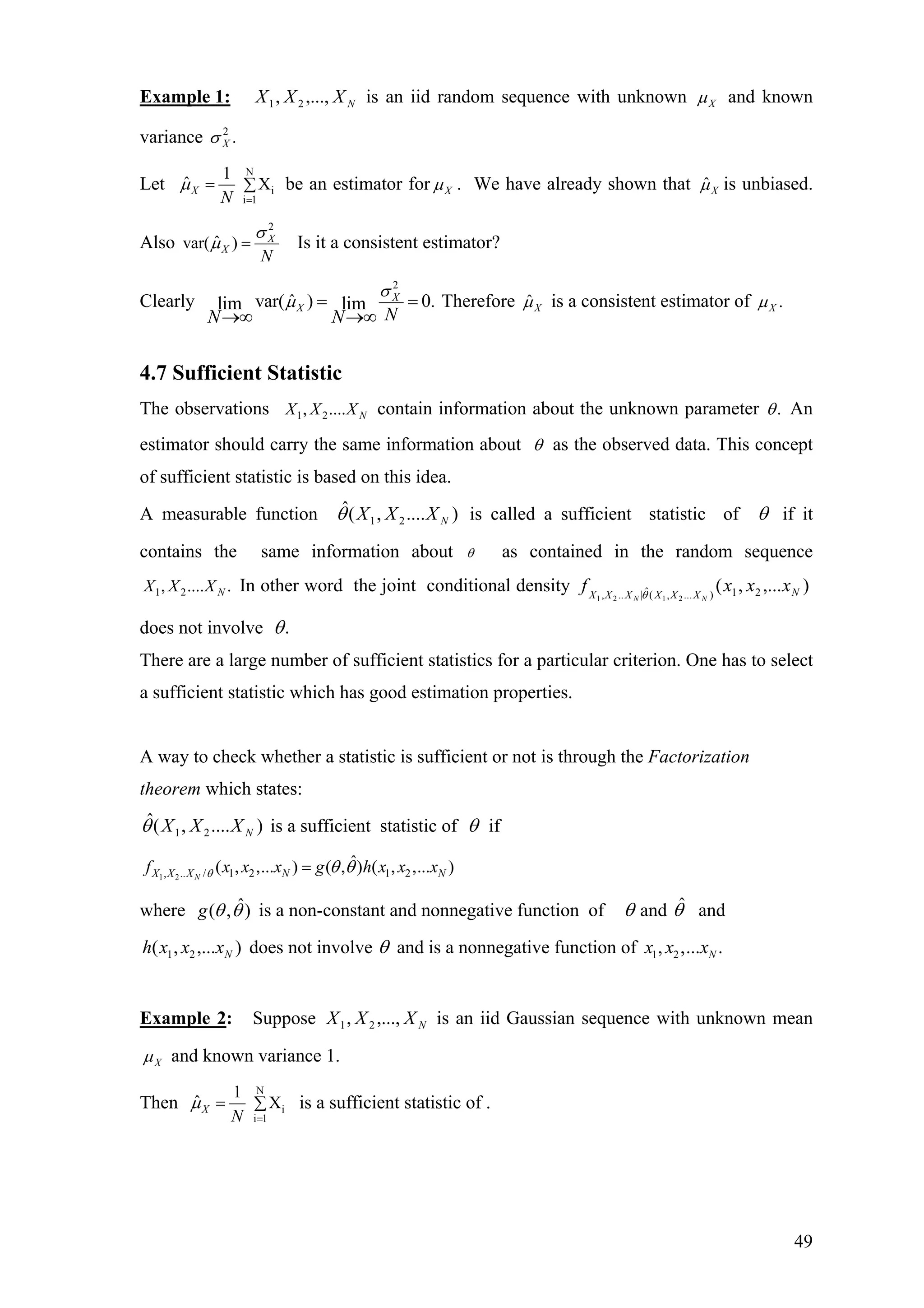 Example 1: is an iid random sequence with unknownNXXX ,...,, 21 Xµ and known
variance 2
.Xσ
Let
N
i
i 1
1
ˆ XX
N
µ
=
= ∑ be an estimator for Xµ . We have already shown that ˆXµ is unbiased.
Also
2
ˆvar( ) X
X
N
σ
µ = Is it a consistent estimator?
Clearly
2
ˆ .var( ) 0lim lim X
X
NN N
σ
µ =
→∞ →∞
= Therefore ˆXµ is a consistent estimator of .Xµ
4.7 Sufficient Statistic
The observations 1 2, .... NX X X contain information about the unknown parameter .θ An
estimator should carry the same information about θ as the observed data. This concept
of sufficient statistic is based on this idea.
A measurable function is called a sufficient statistic of)....,(ˆ
21 NXXXθ θ if it
contains the same information about θ as contained in the random sequence
1 2, .... .NX X X In other word the joint conditional density
does not involve
),...,( 21)...,(ˆ|.., 2121
NXXXXXX
xxxf
NN θ
.θ
There are a large number of sufficient statistics for a particular criterion. One has to select
a sufficient statistic which has good estimation properties.
A way to check whether a statistic is sufficient or not is through the Factorization
theorem which states:
)....,(ˆ
21 NXXXθ is a sufficient statistic of θ if
1 2, .. / 1 2 1 2
ˆ( , ,... ) ( , ) ( , ,... )NX X X N Nf x x x g h x x xθ θ θ=
where is a non-constant and nonnegative function of)ˆ,( θθg θ and and
does not involve
θˆ
),...,( 21 Nxxxh θ and is a nonnegative function of 1 2, ,... .Nx x x
Example 2: Suppose is an iid Gaussian sequence with unknown meanNXXX ,...,, 21
Xµ and known variance 1.
Then
N
i
i 1
1
ˆ XX
N
µ
=
= ∑ is a sufficient statistic of .
49
 