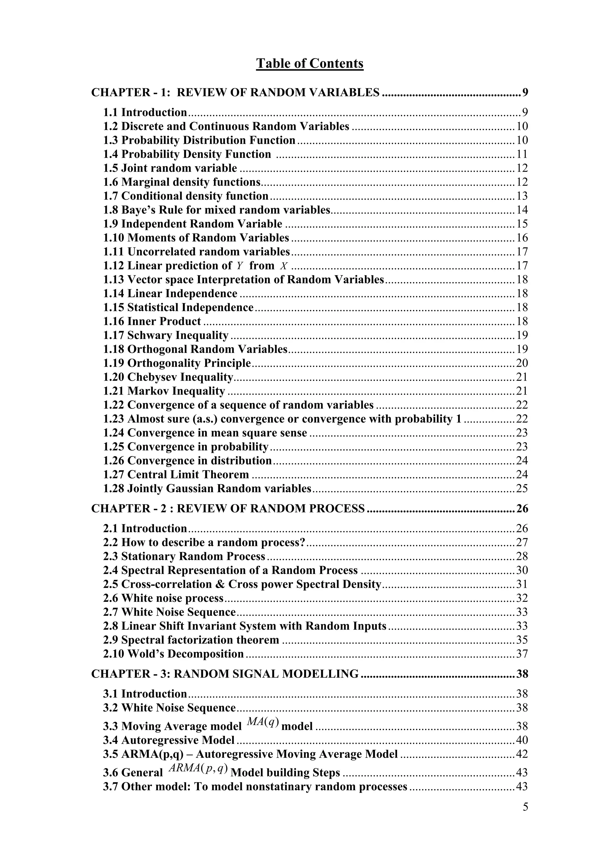 Table of Contents
CHAPTER - 1: REVIEW OF RANDOM VARIABLES ..............................................9
1.1 Introduction..............................................................................................................9
1.2 Discrete and Continuous Random Variables ......................................................10
1.3 Probability Distribution Function........................................................................10
1.4 Probability Density Function ...............................................................................11
1.5 Joint random variable ...........................................................................................12
1.6 Marginal density functions....................................................................................12
1.7 Conditional density function.................................................................................13
1.8 Baye’s Rule for mixed random variables.............................................................14
1.9 Independent Random Variable ............................................................................15
1.10 Moments of Random Variables..........................................................................16
1.11 Uncorrelated random variables..........................................................................17
1.12 Linear prediction of Y from X ..........................................................................17
1.13 Vector space Interpretation of Random Variables...........................................18
1.14 Linear Independence ...........................................................................................18
1.15 Statistical Independence......................................................................................18
1.16 Inner Product .......................................................................................................18
1.17 Schwary Inequality..............................................................................................19
1.18 Orthogonal Random Variables...........................................................................19
1.19 Orthogonality Principle.......................................................................................20
1.20 Chebysev Inequality.............................................................................................21
1.21 Markov Inequality ...............................................................................................21
1.22 Convergence of a sequence of random variables ..............................................22
1.23 Almost sure (a.s.) convergence or convergence with probability 1.................22
1.24 Convergence in mean square sense ....................................................................23
1.25 Convergence in probability.................................................................................23
1.26 Convergence in distribution................................................................................24
1.27 Central Limit Theorem .......................................................................................24
1.28 Jointly Gaussian Random variables...................................................................25
CHAPTER - 2 : REVIEW OF RANDOM PROCESS.................................................26
2.1 Introduction............................................................................................................26
2.2 How to describe a random process?.....................................................................27
2.3 Stationary Random Process..................................................................................28
2.4 Spectral Representation of a Random Process ...................................................30
2.5 Cross-correlation & Cross power Spectral Density............................................31
2.6 White noise process................................................................................................32
2.7 White Noise Sequence............................................................................................33
2.8 Linear Shift Invariant System with Random Inputs..........................................33
2.9 Spectral factorization theorem .............................................................................35
2.10 Wold’s Decomposition.........................................................................................37
CHAPTER - 3: RANDOM SIGNAL MODELLING ...................................................38
3.1 Introduction............................................................................................................38
3.2 White Noise Sequence............................................................................................38
3.3 Moving Average model )(qMA model ..................................................................38
3.4 Autoregressive Model............................................................................................40
3.5 ARMA(p,q) – Autoregressive Moving Average Model ......................................42
3.6 General ),( qpARMA Model building Steps .........................................................43
3.7 Other model: To model nonstatinary random processes...................................43
5
 